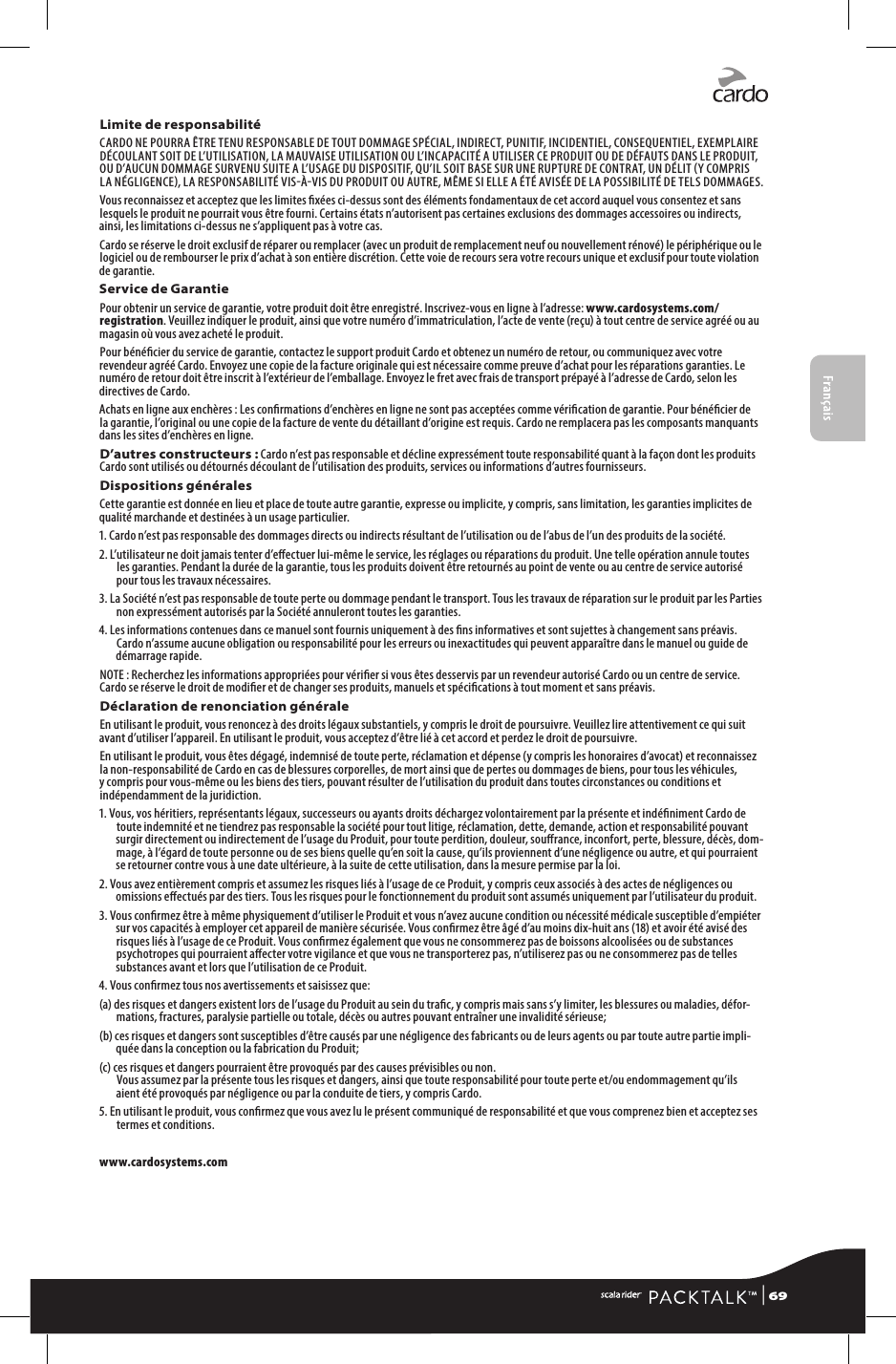 FrançaisLimite de responsabilitéCARDO NE POURRA ÊTRE TENU RESPONSABLE DE TOUT DOMMAGE SPÉCIAL, INDIRECT, PUNITIF, INCIDENTIEL, CONSEQUENTIEL, EXEMPLAIRE DÉCOULANT SOIT DE L’UTILISATION, LA MAUVAISE UTILISATION OU L’INCAPACITÉ A UTILISER CE PRODUIT OU DE DÉFAUTS DANS LE PRODUIT, OU D’AUCUN DOMMAGE SURVENU SUITE A L’USAGE DU DISPOSITIF, QU’IL SOIT BASE SUR UNE RUPTURE DE CONTRAT, UN DÉLIT Y COMPRIS LA NÉGLIGENCE, LA RESPONSABILITÉ VISÀVIS DU PRODUIT OU AUTRE, MÊME SI ELLE A ÉTÉ AVISÉE DE LA POSSIBILITÉ DE TELS DOMMAGES. Vous reconnaissez et acceptez que les limites xées ci-dessus sont des éléments fondamentaux de cet accord auquel vous consentez et sans lesquels le produit ne pourrait vous être fourni. Certains états n’autorisent pas certaines exclusions des dommages accessoires ou indirects, ainsi, les limitations ci-dessus ne s’appliquent pas à votre cas. Cardo se réserve le droit exclusif de réparer ou remplacer (avec un produit de remplacement neuf ou nouvellement rénové) le périphérique ou le logiciel ou de rembourser le prix d’achat à son entière discrétion. Cette voie de recours sera votre recours unique et exclusif pour toute violation de garantie.Service de GarantiePour obtenir un service de garantie, votre produit doit être enregistré. Inscrivez-vous en ligne à l’adresse: www.cardosystems.com/registration. Veuillez indiquer le produit, ainsi que votre numéro d’immatriculation, l’acte de vente (reçu) à tout centre de service agréé ou au magasin où vous avez acheté le produit.Pour bénécier du service de garantie, contactez le support produit Cardo et obtenez un numéro de retour, ou communiquez avec votre revendeur agréé Cardo. Envoyez une copie de la facture originale qui est nécessaire comme preuve d’achat pour les réparations garanties. Le numéro de retour doit être inscrit à l’extérieur de l’emballage. Envoyez le fret avec frais de transport prépayé à l’adresse de Cardo, selon les directives de Cardo.Achats en ligne aux enchères : Les conrmations d’enchères en ligne ne sont pas acceptées comme vérication de garantie. Pour bénécier de la garantie, l’original ou une copie de la facture de vente du détaillant d’origine est requis. Cardo ne remplacera pas les composants manquants dans les sites d’enchères en ligne.D’autres constructeurs : Cardo n’est pas responsable et décline expressément toute responsabilité quant à la façon dont les produits Cardo sont utilisés ou détournés découlant de l’utilisation des produits, services ou informations d’autres fournisseurs.Dispositions généralesCette garantie est donnée en lieu et place de toute autre garantie, expresse ou implicite, y compris, sans limitation, les garanties implicites de qualité marchande et destinées à un usage particulier.1. Cardo n’est pas responsable des dommages directs ou indirects résultant de l’utilisation ou de l’abus de l’un des produits de la société.2. L’utilisateur ne doit jamais tenter d’eectuer lui-même le service, les réglages ou réparations du produit. Une telle opération annule toutes les garanties. Pendant la durée de la garantie, tous les produits doivent être retournés au point de vente ou au centre de service autorisé pour tous les travaux nécessaires.3. La Société n’est pas responsable de toute perte ou dommage pendant le transport. Tous les travaux de réparation sur le produit par les Parties non expressément autorisés par la Société annuleront toutes les garanties.4. Les informations contenues dans ce manuel sont fournis uniquement à des ns informatives et sont sujettes à changement sans préavis. Cardo n’assume aucune obligation ou responsabilité pour les erreurs ou inexactitudes qui peuvent apparaître dans le manuel ou guide de démarrage rapide.NOTE : Recherchez les informations appropriées pour vérier si vous êtes desservis par un revendeur autorisé Cardo ou un centre de service. Cardo se réserve le droit de modier et de changer ses produits, manuels et spécications à tout moment et sans préavis.Déclaration de renonciation généraleEn utilisant le produit, vous renoncez à des droits légaux substantiels, y compris le droit de poursuivre. Veuillez lire attentivement ce qui suit avant d’utiliser l’appareil. En utilisant le produit, vous acceptez d’être lié à cet accord et perdez le droit de poursuivre.En utilisant le produit, vous êtes dégagé, indemnisé de toute perte, réclamation et dépense (y compris les honoraires d’avocat) et reconnaissez la non-responsabilité de Cardo en cas de blessures corporelles, de mort ainsi que de pertes ou dommages de biens, pour tous les véhicules, y compris pour vous-même ou les biens des tiers, pouvant résulter de l’utilisation du produit dans toutes circonstances ou conditions et indépendamment de la juridiction.1. Vous, vos héritiers, représentants légaux, successeurs ou ayants droits déchargez volontairement par la présente et indéniment Cardo de toute indemnité et ne tiendrez pas responsable la société pour tout litige, réclamation, dette, demande, action et responsabilité pouvant surgir directement ou indirectement de l’usage du Produit, pour toute perdition, douleur, sourance, inconfort, perte, blessure, décès, dom-mage, à l’égard de toute personne ou de ses biens quelle qu’en soit la cause, qu’ils proviennent d’une négligence ou autre, et qui pourraient se retourner contre vous à une date ultérieure, à la suite de cette utilisation, dans la mesure permise par la loi.2. Vous avez entièrement compris et assumez les risques liés à l’usage de ce Produit, y compris ceux associés à des actes de négligences ou omissions eectués par des tiers. Tous les risques pour le fonctionnement du produit sont assumés uniquement par l’utilisateur du produit.3. Vous conrmez être à même physiquement d’utiliser le Produit et vous n’avez aucune condition ou nécessité médicale susceptible d’empiéter sur vos capacités à employer cet appareil de manière sécurisée. Vous conrmez être âgé d’au moins dix-huit ans (18) et avoir été avisé des risques liés à l’usage de ce Produit. Vous conrmez également que vous ne consommerez pas de boissons alcoolisées ou de substances psychotropes qui pourraient aecter votre vigilance et que vous ne transporterez pas, n’utiliserez pas ou ne consommerez pas de telles substances avant et lors que l’utilisation de ce Produit.4. Vous conrmez tous nos avertissements et saisissez que:(a) des risques et dangers existent lors de l’usage du Produit au sein du trac, y compris mais sans s’y limiter, les blessures ou maladies, défor-mations, fractures, paralysie partielle ou totale, décès ou autres pouvant entraîner une invalidité sérieuse;(b) ces risques et dangers sont susceptibles d’être causés par une négligence des fabricants ou de leurs agents ou par toute autre partie impli-quée dans la conception ou la fabrication du Produit;(c) ces risques et dangers pourraient être provoqués par des causes prévisibles ou non. Vous assumez par la présente tous les risques et dangers, ainsi que toute responsabilité pour toute perte et/ou endommagement qu’ils aient été provoqués par négligence ou par la conduite de tiers, y compris Cardo.5. En utilisant le produit, vous conrmez que vous avez lu le présent communiqué de responsabilité et que vous comprenez bien et acceptez ses termes et conditions.www.cardosystems.com | 69