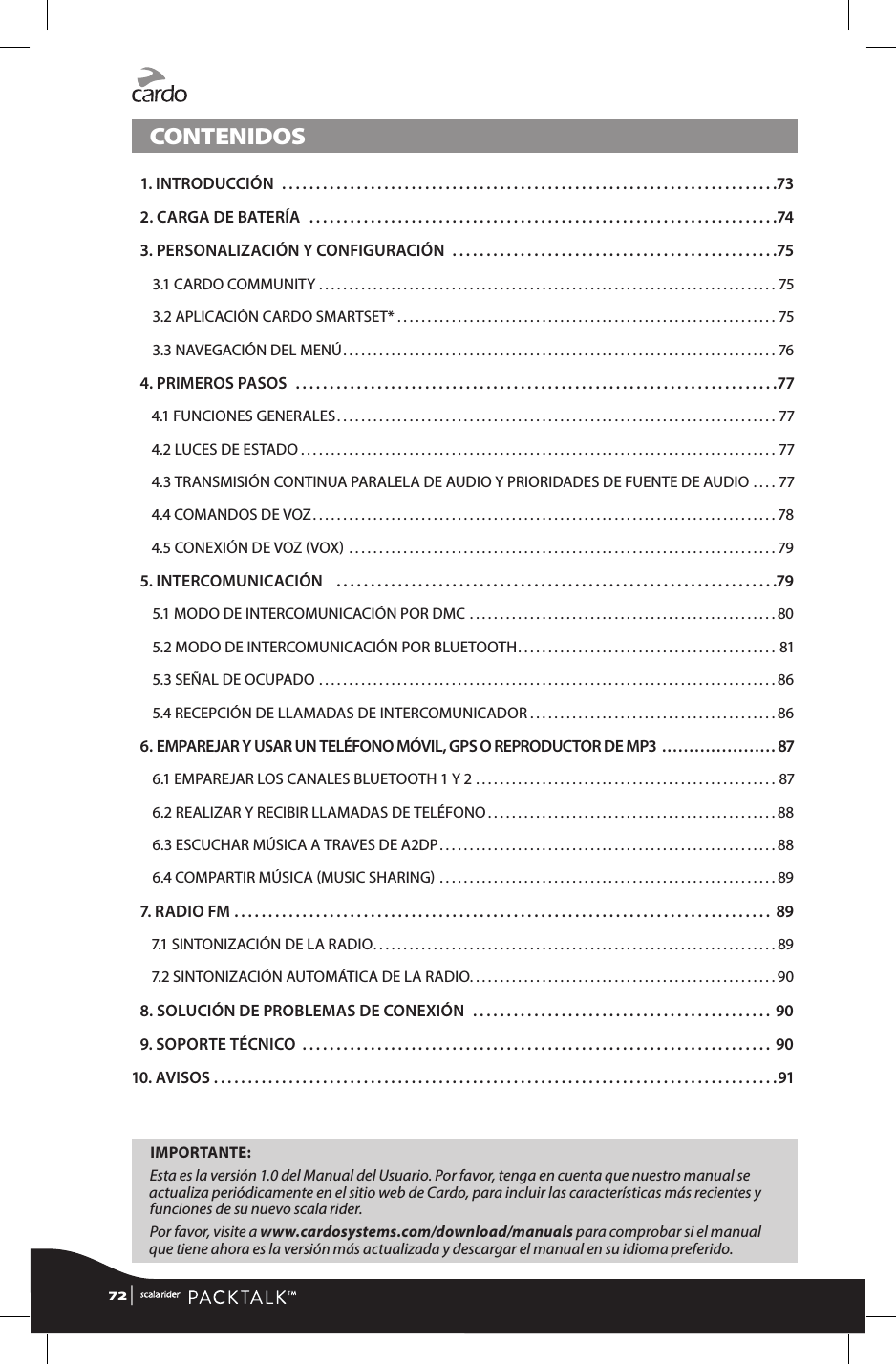 CONTENIDOS 1. INTRODUCCIÓN .........................................................................73 2. CARGA DE BATERÍA  .....................................................................74 3. PERSONALIZACIÓN Y CONFIGURACIÓN ................................................753.1 CARDO COMMUNITY ............................................................................753.2 APLICACIÓN CARDO SMARTSET* ...............................................................753.3 NAVEGACIÓN DEL MENÚ ........................................................................76 4. PRIMEROS PASOS  .......................................................................774.1 FUNCIONES GENERALES .........................................................................774.2 LUCES DE ESTADO ...............................................................................774.3  TRANSMISIÓN CONTINUA PARALELA DE AUDIO Y PRIORIDADES DE FUENTE DE AUDIO ....774.4 COMANDOS DE VOZ .............................................................................784.5 CONEXIÓN DE VOZ VOX  .......................................................................79 5. INTERCOMUNICACIÓN   .................................................................795.1 MODO DE INTERCOMUNICACIÓN POR DMC ...................................................805.2 MODO DE INTERCOMUNICACIÓN POR BLUETOOTH ...........................................815.3 SEÑAL DE OCUPADO ............................................................................865.4 RECEPCIÓN DE LLAMADAS DE INTERCOMUNICADOR .........................................86 6.  EMPAREJAR Y USAR UN TELÉFONO MÓVIL, GPS O REPRODUCTOR DE MP3 .....................876.1 EMPAREJAR LOS CANALES BLUETOOTH 1 Y 2 ..................................................876.2 REALIZAR Y RECIBIR LLAMADAS DE TELÉFONO ................................................886.3 ESCUCHAR MÚSICA A TRAVES DE A2DP ........................................................886.4 COMPARTIR MÚSICA MUSIC SHARING ........................................................89 7. RADIO FM ............................................................................... 897.1 SINTONIZACIÓN DE LA RADIO ...................................................................897.2 SINTONIZACIÓN AUTOMÁTICA DE LA RADIO ...................................................90 8. SOLUCIÓN DE PROBLEMAS DE CONEXIÓN  ............................................ 90 9. SOPORTE TÉCNICO ..................................................................... 9010. AVISOS ...................................................................................91IMPORTANTE: Esta es la versión 1.0 del Manual del Usuario. Por favor, tenga en cuenta que nuestro manual se actualiza periódicamente en el sitio web de Cardo, para incluir las características más recientes y funciones de su nuevo scala rider. Por favor, visite a www.cardosystems.com/download/manuals para comprobar si el manual que tiene ahora es la versión más actualizada y descargar el manual en su idioma preferido.72 | 