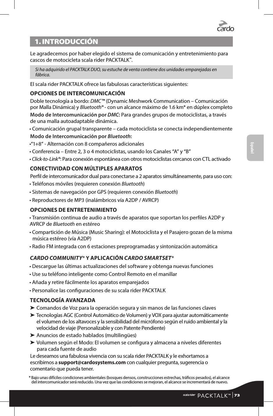 1. INTRODUCCIÓNLe agradecemos por haber elegido el sistema de comunicación y entretenimiento para cascos de motocicleta scala rider PACKTALK™. Si ha adquirido el PACKTALK DUO, su estuche de venta contiene dos unidades emparejadas en fábrica.El scala rider PACKTALK ofrece las fabulosas características siguientes:OPCIONES DE INTERCOMUNICACIÓNDoble tecnología a bordo: DMC™ (Dynamic Meshwork Communication – Comunicación por Malla Dinámica) y Bluetooth® - con un alcance máximo de 1.6 km* en dúplex completoModo de Intercomunicación por DMC: Para grandes grupos de motociclistas, a través de una malla autoadaptable dinámica. • Comunicación grupal transparente – cada motociclista se conecta independientementeModo de Intercomunicación por Bluetooth:•“1+8” - Alternación con 8 compañeros adicionales•  Conferencia – Entre 2, 3 o 4 motociclistas, usando los Canales “A” y “B”• Click-to-Link®: Para conexión espontánea con otros motociclistas cercanos con CTL activadoCONECTIVIDAD CON MÚLTIPLES APARATOSPerl de intercomunicador dual para conectarse a 2 aparatos simultáneamente, para uso con:• Teléfonos móviles (requieren conexión Bluetooth)• Sistemas de navegación por GPS (requieren conexión Bluetooth)• Reproductores de MP3 (inalámbricos vía A2DP / AVRCP)OPCIONES DE ENTRETENIMIENTO• Transmisión continua de audio a través de aparatos que soportan los perles A2DP y AVRCP de Bluetooth en estéreo•  Compartición de Música (Music Sharing): el Motociclista y el Pasajero gozan de la misma música estéreo (vía A2DP)• Radio FM integrada con 6 estaciones preprogramadas y sintonización automáticaCARDO COMMUNITY® Y APLICACIÓN CARDO SMARTSET®• Descargue las últimas actualizaciones del software y obtenga nuevas funciones• Use su teléfono inteligente como Control Remoto en el manillar• Añada y retire fácilmente los aparatos emparejados• Personalice las conguraciones de su scala rider PACKTALKTECNOLOGÍA AVANZADA➤  Comandos de Voz para la operación segura y sin manos de las funciones claves➤  Tecnologías AGC (Control Automático de Volumen) y VOX para ajustar automáticamente el volumen de los altavoces y la sensibilidad del micrófono según el ruido ambiental y la velocidad de viaje (Personalizable y con Patente Pendiente)➤  Anuncios de estado hablados (multilingües)➤  Volumen según el Modo: El volumen se congura y almacena a niveles diferentes para cada fuente de audioLe deseamos una fabulosa vivencia con su scala rider PACKTALK y le exhortamos a escribirnos a support@cardosystems.com con cualquier pregunta, sugerencia o comentario que pueda tener.*  Bajo unas difíciles condiciones ambientales (bosques densos, construcciones estrechas, trácos pesados), el alcance del intercomunicador será reducido. Una vez que las condiciones se mejoran, el alcance se incrementará de nuevo.Español | 73