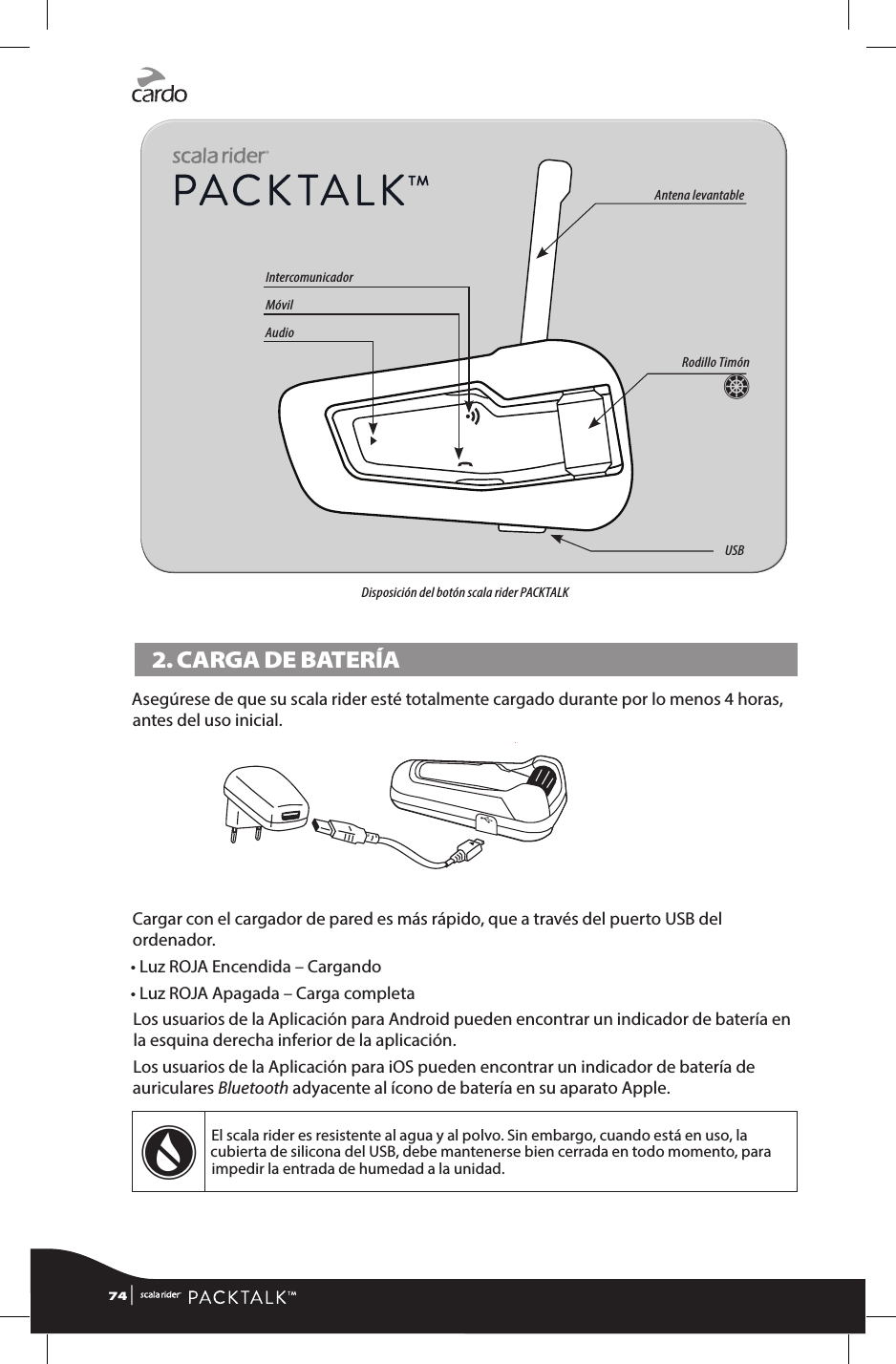 Disposición del botón scala rider PACKTALK2. CARGA DE BATERÍAAsegúrese de que su scala rider esté totalmente cargado durante por lo menos 4 horas, antes del uso inicial.Cargar con el cargador de pared es más rápido, que a través del puerto USB del ordenador.• Luz ROJA Encendida – Cargando• Luz ROJA Apagada – Carga completaLos usuarios de la Aplicación para Android pueden encontrar un indicador de batería en la esquina derecha inferior de la aplicación.Los usuarios de la Aplicación para iOS pueden encontrar un indicador de batería de auriculares Bluetooth adyacente al ícono de batería en su aparato Apple.wEl scala rider es resistente al agua y al polvo. Sin embargo, cuando está en uso, la cubierta de silicona del USB, debe mantenerse bien cerrada en todo momento, para impedir la entrada de humedad a la unidad.74 | Rodillo TimónZAntena levantableUSBIntercomunicadorMóvilAudio