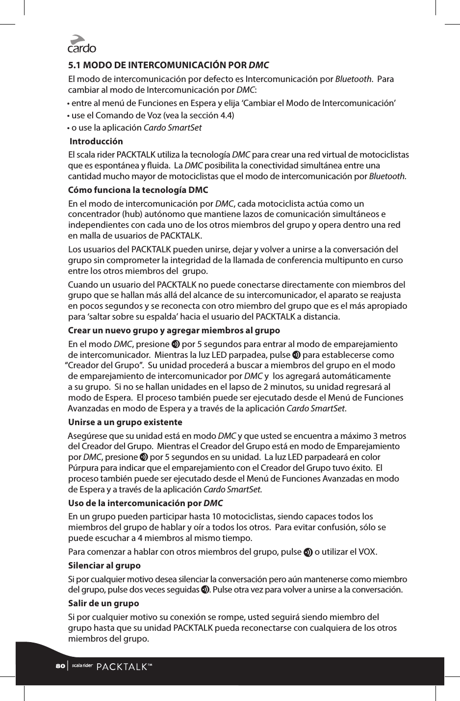 5.1 MODO DE INTERCOMUNICACIÓN POR DMCEl modo de intercomunicación por defecto es Intercomunicación por Bluetooth.  Para cambiar al modo de Intercomunicación por DMC:• entre al menú de Funciones en Espera y elija ‘Cambiar el Modo de Intercomunicación’• use el Comando de Voz (vea la sección 4.4)• o use la aplicación Cardo SmartSet  IntroducciónEl scala rider PACKTALK utiliza la tecnología DMC para crear una red virtual de motociclistas que es espontánea y uida.  La DMC posibilita la conectividad simultánea entre una cantidad mucho mayor de motociclistas que el modo de intercomunicación por Bluetooth.Cómo funciona la tecnología DMCEn el modo de intercomunicación por DMC, cada motociclista actúa como un concentrador (hub) autónomo que mantiene lazos de comunicación simultáneos e independientes con cada uno de los otros miembros del grupo y opera dentro una red en malla de usuarios de PACKTALK.Los usuarios del PACKTALK pueden unirse, dejar y volver a unirse a la conversación del grupo sin comprometer la integridad de la llamada de conferencia multipunto en curso entre los otros miembros del  grupo.Cuando un usuario del PACKTALK no puede conectarse directamente con miembros del grupo que se hallan más allá del alcance de su intercomunicador, el aparato se reajusta en pocos segundos y se reconecta con otro miembro del grupo que es el más apropiado para ‘saltar sobre su espalda’ hacia el usuario del PACKTALK a distancia.Crear un nuevo grupo y agregar miembros al grupoEn el modo DMC, presione v por 5 segundos para entrar al modo de emparejamiento de intercomunicador.  Mientras la luz LED parpadea, pulse v para establecerse como “Creador del Grupo”.  Su unidad procederá a buscar a miembros del grupo en el modo de emparejamiento de intercomunicador por DMC y  los agregará automáticamente a su grupo.  Si no se hallan unidades en el lapso de 2 minutos, su unidad regresará al modo de Espera.  El proceso también puede ser ejecutado desde el Menú de Funciones Avanzadas en modo de Espera y a través de la aplicación Cardo SmartSet.Unirse a un grupo existenteAsegúrese que su unidad está en modo DMC y que usted se encuentra a máximo 3 metros del Creador del Grupo.  Mientras el Creador del Grupo está en modo de Emparejamiento por DMC, presione v por 5 segundos en su unidad.  La luz LED parpadeará en color Púrpura para indicar que el emparejamiento con el Creador del Grupo tuvo éxito.  El proceso también puede ser ejecutado desde el Menú de Funciones Avanzadas en modo de Espera y a través de la aplicación Cardo SmartSet.Uso de la intercomunicación por DMCEn un grupo pueden participar hasta 10 motociclistas, siendo capaces todos los miembros del grupo de hablar y oír a todos los otros.  Para evitar confusión, sólo se puede escuchar a 4 miembros al mismo tiempo. Para comenzar a hablar con otros miembros del grupo, pulse v o utilizar el VOX.Silenciar al grupoSi por cualquier motivo desea silenciar la conversación pero aún mantenerse como miembro del grupo, pulse dos veces seguidas v. Pulse otra vez para volver a unirse a la conversación.Salir de un grupoSi por cualquier motivo su conexión se rompe, usted seguirá siendo miembro del grupo hasta que su unidad PACKTALK pueda reconectarse con cualquiera de los otros miembros del grupo. 80 | 