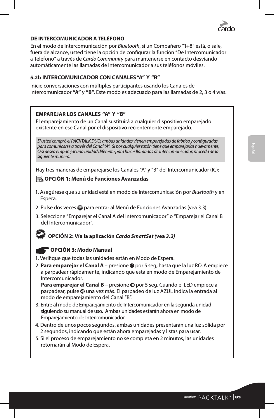 DE INTERCOMUNICADOR A TELÉFONOEn el modo de Intercomunicación por Bluetooth, si un Compañero “1+8” está, o sale, fuera de alcance, usted tiene la opción de congurar la función “De Intercomunicador a Teléfono” a través de Cardo Community para mantenerse en contacto desviando automáticamente las llamadas de Intercomunicador a sus teléfonos móviles.5.2b  INTERCOMUNICADOR CON CANALES “A”   Y   “B”Inicie conversaciones con múltiples participantes usando los Canales de Intercomunicador “A” y “B”. Este modo es adecuado para las llamadas de 2, 3 o 4 vías.EMPAREJAR LOS CANALES  “A”   Y   “B”El emparejamiento de un Canal sustituirá a cualquier dispositivo emparejado existente en ese Canal por el dispositivo recientemente emparejado.Si usted compró el PACKTALK DUO, ambas unidades vienen emparejadas de fábrica y conguradas para comunicarse a través del Canal “A”.  Si por cualquier razón tiene que emparejarlas nuevamente, O si desea emparejar una unidad diferente para hacer llamadas de Intercomunicador, proceda de la siguiente manera:Hay tres maneras de emparejarse los Canales “A” y “B” del Intercomunicador (IC):Â OPCIÓN 1: Menú de Funciones Avanzadas1.  Asegúrese que su unidad está en modo de Intercomunicación por Bluetooth y en Espera.2. Pulse dos veces Z para entrar al Menú de Funciones Avanzadas (vea 3.3).3.  Seleccione “Emparejar el Canal A del Intercomunicador” o “Emparejar el Canal B del Intercomunicador”.g OPCIÓN 2: Vía la aplicación Cardo SmartSet (vea 3.2)☛ OPCIÓN 3: Modo Manual1. Verique que todas las unidades están en Modo de Espera.2.  Para emparejar el Canal A – presione v por 5 seg, hasta que la luz ROJA empiece a parpadear rápidamente, indicando que está en modo de Emparejamiento de Intercomunicador. Para emparejar el Canal B – presione v por 5 seg. Cuando el LED empiece a parpadear, pulse v una vez más. El parpadeo de luz AZUL indica la entrada al modo de emparejamiento del Canal “B”.3.  Entre al modo de Emparejamiento de Intercomunicador en la segunda unidad siguiendo su manual de uso.  Ambas unidades estarán ahora en modo de Emparejamiento de Intercomunicador.4.  Dentro de unos pocos segundos, ambas unidades presentarán una luz sólida por 2 segundos, indicando que están ahora emparejadas y listas para usar.5.  Si el proceso de emparejamiento no se completa en 2 minutos, las unidades retornarán al Modo de Espera.Español | 83