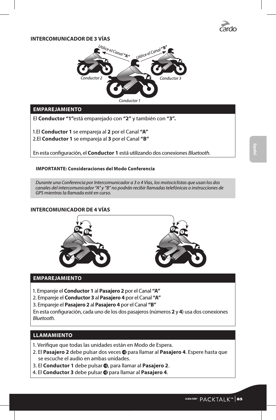 INTERCOMUNICADOR DE 3 VÍASUtilice el Canal “B”Utilice el Canal “A”Conductor 2 Conductor 3Conductor 1EMPAREJAMIENTOEl Conductor “1”está emparejado con “2” y también con “3”. 1. El  Conductor 1 se empareja al 2 por el Canal “A”2. El  Conductor 1 se empareja al 3 por el Canal “B” En esta conguración, el Conductor 1 está utilizando dos conexiones Bluetooth.IMPORTANTE: Consideraciones del Modo ConferenciaDurante una Conferencia por Intercomunicador a 3 o 4 Vías, los motociclistas que usan los dos canales del intercomunicador “A” y “B” no podrán recibir llamadas telefónicas o instrucciones de GPS mientras la llamada esté en curso.INTERCOMUNICADOR DE 4 VÍASEMPAREJAMIENTO1. Empareje el Conductor 1 al Pasajero 2 por el Canal “A”2. Empareje el Conductor 3 al Pasajero 4 por el Canal “A”3. Empareje el Pasajero 2 al Pasajero 4 por el Canal “B”En esta conguración, cada uno de los dos pasajeros (números 2 y 4) usa dos conexiones Bluetooth.LLAMAMIENTO1.  Verique que todas las unidades están en Modo de Espera.2.   El  Pasajero 2 debe pulsar dos veces v para llamar al Pasajero 4. Espere hasta que se escuche el audio en ambas unidades.3.   El  Conductor 1 debe pulsar v, para llamar al Pasajero 2.4.   El  Conductor 3 debe pulsar v para llamar al Pasajero 4.Español | 85