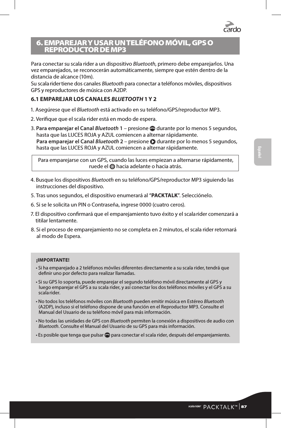 6.  EMPAREJAR Y USAR UN TELÉFONO MÓVIL, GPS O REPRODUCTOR DE MP3Para conectar su scala rider a un dispositivo Bluetooth, primero debe emparejarlos. Una vez emparejados, se reconocerán automáticamente, siempre que estén dentro de la distancia de alcance (10m).Su scala rider tiene dos canales Bluetooth para conectar a teléfonos móviles, dispositivos GPS y reproductores de música con A2DP.6.1 EMPAREJAR LOS CANALES BLUETOOTH 1 Y 21.  Asegúrese que el Bluetooth está activado en su teléfono/GPS/reproductor MP3.2.  Verique que el scala rider está en modo de espera.3.  Para emparejar el Canal Bluetooth 1 – presione p durante por lo menos 5 segundos, hasta que las LUCES ROJA y AZUL comiencen a alternar rápidamente. Para emparejar el Canal Bluetooth 2 – presione π durante por lo menos 5 segundos, hasta que las LUCES ROJA y AZUL comiencen a alternar rápidamente.Para emparejarse con un GPS, cuando las luces empiezan a alternarse rápidamente, ruede el Z hacia adelante o hacia atrás.4.  Busque los dispositivos Bluetooth en su teléfono/GPS/reproductor MP3 siguiendo las instrucciones del dispositivo.5.  Tras unos segundos, el dispositivo enumerará al “PACKTALK”. Selecciónelo.6. Si se le solicita un PIN o Contraseña, ingrese 0000 (cuatro ceros).7.  El dispositivo conrmará que el emparejamiento tuvo éxito y el scala rider comenzará a titilar lentamente.8.  Si el proceso de emparejamiento no se completa en 2 minutos, el scala rider retornará al modo de Espera.¡IMPORTANTE!•  Si ha emparejado a 2 teléfonos móviles diferentes directamente a su scala rider, tendrá que denir uno por defecto para realizar llamadas. •  Si su GPS lo soporta, puede emparejar el segundo teléfono móvil directamente al GPS y luego emparejar el GPS a su scala rider, y así conectar los dos teléfonos móviles y el GPS a su scala rider.•  No todos los teléfonos móviles con Bluetooth pueden emitir música en Estéreo Bluetooth (A2DP), incluso si el teléfono dispone de una función en el Reproductor MP3. Consulte el Manual del Usuario de su teléfono móvil para más información.•  No todas las unidades de GPS con Bluetooth permiten la conexión a dispositivos de audio con Bluetooth. Consulte el Manual del Usuario de su GPS para más información.•  Es posible que tenga que pulsar p para conectar el scala rider, después del emparejamiento.Español | 87