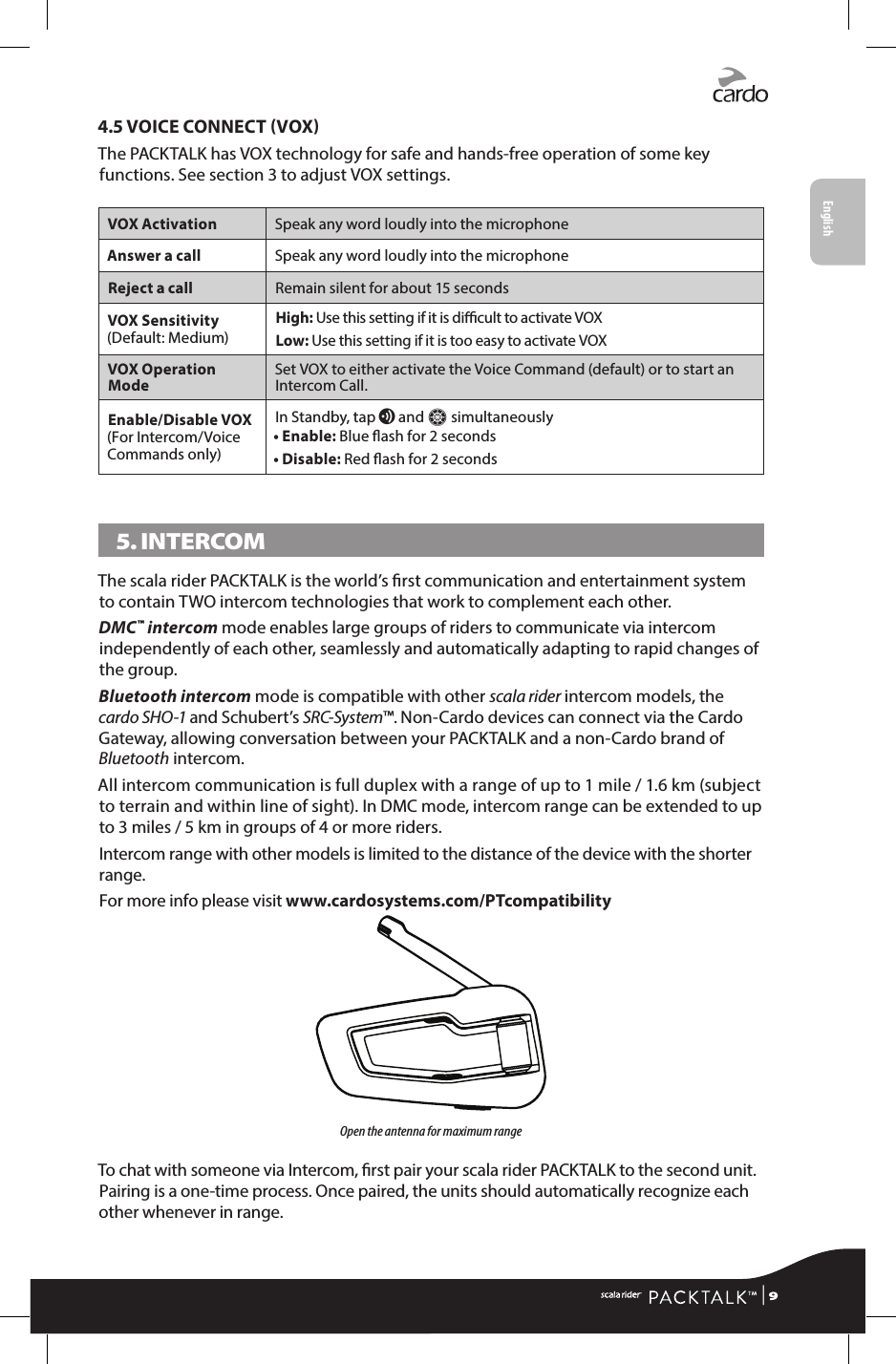 4.5 VOICE CONNECT VOXThe PACKTALK has VOX technology for safe and hands-free operation of some key functions. See section 3 to adjust VOX settings.VOX Activation Speak any word loudly into the microphoneAnswer a call Speak any word loudly into the microphoneReject a call Remain silent for about 15 secondsVOX Sensitivity (Default: Medium)High:  Use this setting if it is dicult to activate VOXLow:  Use this setting if it is too easy to activate VOXVOX Operation Mode Set VOX to either activate the Voice Command (default) or to start an Intercom Call. Enable/Disable VOX (For Intercom/Voice Commands only)In Standby, tap v and Z simultaneously• Enable: Blue ash for 2 seconds• Disable: Red ash for 2 seconds5. INTERCOM The scala rider PACKTALK is the world’s rst communication and entertainment system to contain TWO intercom technologies that work to complement each other.DMC™ intercom mode enables large groups of riders to communicate via intercom independently of each other, seamlessly and automatically adapting to rapid changes of the group.Bluetooth intercom mode is compatible with other scala rider intercom models, the cardo SHO-1 and Schubert’s SRC-System™. Non-Cardo devices can connect via the Cardo Gateway, allowing conversation between your PACKTALK and a non-Cardo brand of Bluetooth intercom. All intercom communication is full duplex with a range of up to 1 mile / 1.6 km (subject to terrain and within line of sight). In DMC mode, intercom range can be extended to up to 3 miles / 5 km in groups of 4 or more riders. Intercom range with other models is limited to the distance of the device with the shorter range. For more info please visit www.cardosystems.com/PTcompatibilityOpen the antenna for maximum rangeTo chat with someone via Intercom, rst pair your scala rider PACKTALK to the second unit. Pairing is a one-time process. Once paired, the units should automatically recognize each other whenever in range. | 9English