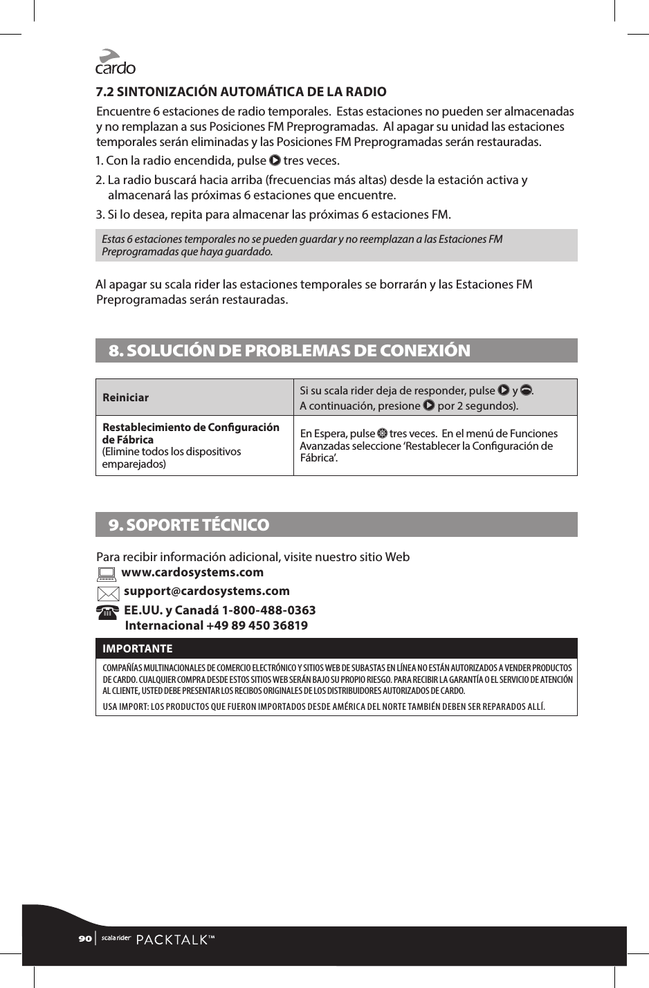 7.2 SINTONIZACIÓN AUTOMÁTICA DE LA RADIOEncuentre 6 estaciones de radio temporales.  Estas estaciones no pueden ser almacenadas y no remplazan a sus Posiciones FM Preprogramadas.  Al apagar su unidad las estaciones temporales serán eliminadas y las Posiciones FM Preprogramadas serán restauradas.1. Con la radio encendida, pulse π tres veces.2.  La radio buscará hacia arriba (frecuencias más altas) desde la estación activa y almacenará las próximas 6 estaciones que encuentre. 3.  Si lo desea, repita para almacenar las próximas 6 estaciones FM. Estas 6 estaciones temporales no se pueden guardar y no reemplazan a las Estaciones FM Preprogramadas que haya guardado.Al apagar su scala rider las estaciones temporales se borrarán y las Estaciones FM Preprogramadas serán restauradas.8. SOLUCIÓN DE PROBLEMAS DE CONEXIÓN Reiniciar Si su scala rider deja de responder, pulse π y p.  A continuación, presione π por 2 segundos). Restablecimiento de Conguración de Fábrica  (Elimine todos los dispositivos emparejados)En Espera, pulse Z tres veces.  En el menú de Funciones Avanzadas seleccione ‘Restablecer la Conguración de Fábrica’.9. SOPORTE TÉCNICOPara recibir información adicional, visite nuestro sitio Web www.cardosystems.com support@cardosystems.com  EE.UU. y Canadá 1-800-488-0363 Internacional +49 89 450 36819IMPORTANTE COMPAÑÍAS MULTINACIONALES DE COMERCIO ELECTRÓNICO Y SITIOS WEB DE SUBASTAS EN LÍNEA NO ESTÁN AUTORIZADOS A VENDER PRODUCTOS DE CARDO. CUALQUIER COMPRA DESDE ESTOS SITIOS WEB SERÁN BAJO SU PROPIO RIESGO. PARA RECIBIR LA GARANTÍA O EL SERVICIO DE ATENCIÓN AL CLIENTE, USTED DEBE PRESENTAR LOS RECIBOS ORIGINALES DE LOS DISTRIBUIDORES AUTORIZADOS DE CARDO. USA IMPORT: LOS PRODUCTOS QUE FUERON IMPORTADOS DESDE AMÉRICA DEL NORTE TAMBIÉN DEBEN SER REPARADOS ALLÍ.90 | 