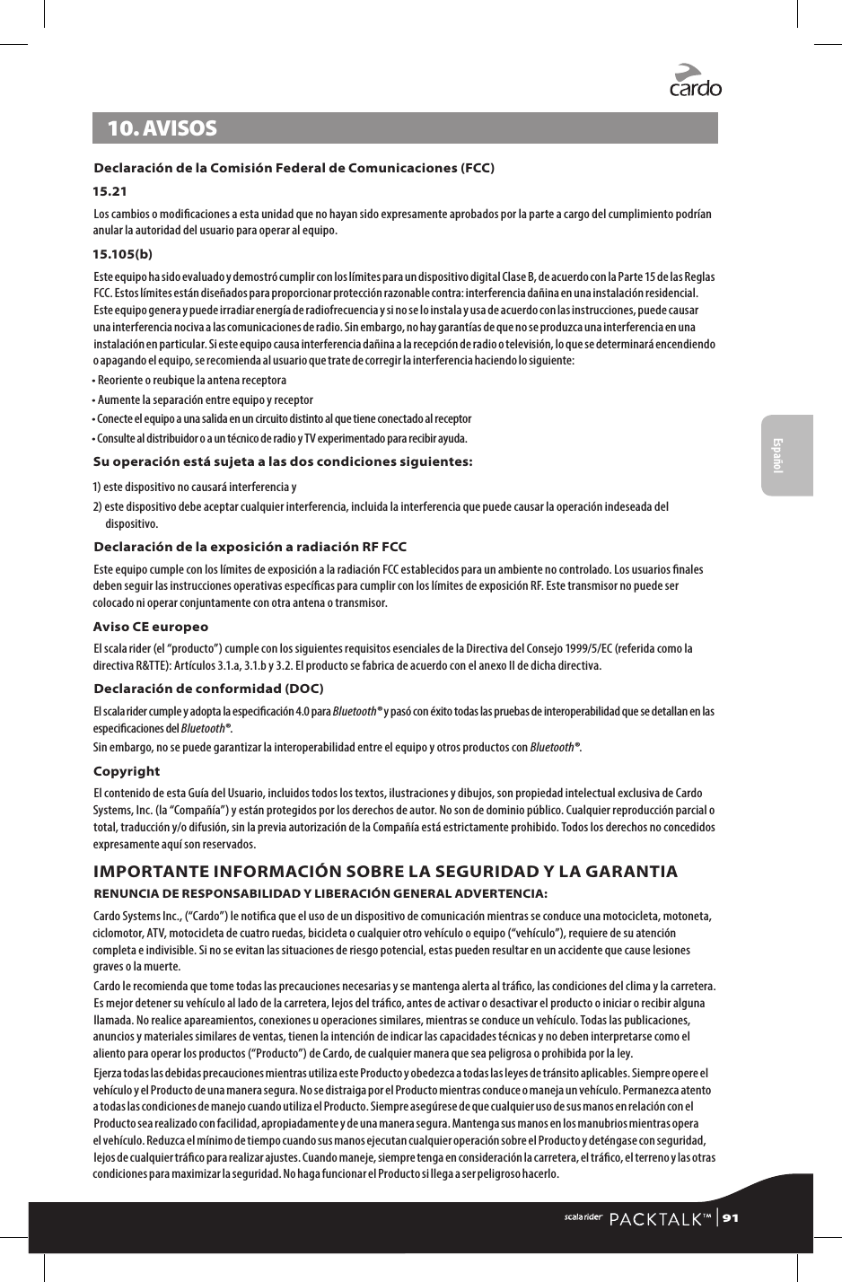 10. AVISOSDeclaración de la Comisión Federal de Comunicaciones (FCC)15.21Los cambios o modicaciones a esta unidad que no hayan sido expresamente aprobados por la parte a cargo del cumplimiento podrían anular la autoridad del usuario para operar al equipo.15.105(b)Este equipo ha sido evaluado y demostró cumplir con los límites para un dispositivo digital Clase B, de acuerdo con la Parte 15 de las Reglas FCC. Estos límites están diseñados para proporcionar protección razonable contra: interferencia dañina en una instalación residencial. Este equipo genera y puede irradiar energía de radiofrecuencia y si no se lo instala y usa de acuerdo con las instrucciones, puede causar una interferencia nociva a las comunicaciones de radio. Sin embargo, no hay garantías de que no se produzca una interferencia en una instalación en particular. Si este equipo causa interferencia dañina a la recepción de radio o televisión, lo que se determinará encendiendo o apagando el equipo, se recomienda al usuario que trate de corregir la interferencia haciendo lo siguiente:• Reoriente o reubique la antena receptora• Aumente la separación entre equipo y receptor• Conecte el equipo a una salida en un circuito distinto al que tiene conectado al receptor• Consulte al distribuidor o a un técnico de radio y TV experimentado para recibir ayuda.Su operación está sujeta a las dos condiciones siguientes:1) este dispositivo no causará interferencia y 2)  este dispositivo debe aceptar cualquier interferencia, incluida la interferencia que puede causar la operación indeseada del dispositivo.Declaración de la exposición a radiación RF FCCEste equipo cumple con los límites de exposición a la radiación FCC establecidos para un ambiente no controlado. Los usuarios nales deben seguir las instrucciones operativas especícas para cumplir con los límites de exposición RF. Este transmisor no puede ser colocado ni operar conjuntamente con otra antena o transmisor.Aviso CE europeo El scala rider (el “producto”) cumple con los siguientes requisitos esenciales de la Directiva del Consejo 1999/5/EC (referida como la directiva R&amp;TTE): Artículos 3.1.a, 3.1.b y 3.2. El producto se fabrica de acuerdo con el anexo II de dicha directiva. Declaración de conformidad (DOC)El scala rider cumple y adopta la especicación 4.0 para Bluetooth® y pasó con éxito todas las pruebas de interoperabilidad que se detallan en las especicaciones del Bluetooth®.Sin embargo, no se puede garantizar la interoperabilidad entre el equipo y otros productos con Bluetooth®.CopyrightEl contenido de esta Guía del Usuario, incluidos todos los textos, ilustraciones y dibujos, son propiedad intelectual exclusiva de Cardo Systems, Inc. (la “Compañía”) y están protegidos por los derechos de autor. No son de dominio público. Cualquier reproducción parcial o total, traducción y/o difusión, sin la previa autorización de la Compañía está estrictamente prohibido. Todos los derechos no concedidos expresamente aquí son reservados.IMPORTANTE INFORMACIÓN SOBRE LA SEGURIDAD Y LA GARANTIARENUNCIA DE RESPONSABILIDAD Y LIBERACIÓN GENERAL ADVERTENCIA:Cardo Systems Inc., (“Cardo”) le notica que el uso de un dispositivo de comunicación mientras se conduce una motocicleta, motoneta, ciclomotor, ATV, motocicleta de cuatro ruedas, bicicleta o cualquier otro vehículo o equipo (“vehículo”), requiere de su atención completa e indivisible. Si no se evitan las situaciones de riesgo potencial, estas pueden resultar en un accidente que cause lesiones graves o la muerte.Cardo le recomienda que tome todas las precauciones necesarias y se mantenga alerta al tráco, las condiciones del clima y la carretera. Es mejor detener su vehículo al lado de la carretera, lejos del tráco, antes de activar o desactivar el producto o iniciar o recibir alguna llamada. No realice apareamientos, conexiones u operaciones similares, mientras se conduce un vehículo. Todas las publicaciones, anuncios y materiales similares de ventas, tienen la intención de indicar las capacidades técnicas y no deben interpretarse como el aliento para operar los productos (“Producto”) de Cardo, de cualquier manera que sea peligrosa o prohibida por la ley.Ejerza todas las debidas precauciones mientras utiliza este Producto y obedezca a todas las leyes de tránsito aplicables. Siempre opere el vehículo y el Producto de una manera segura. No se distraiga por el Producto mientras conduce o maneja un vehículo. Permanezca atento a todas las condiciones de manejo cuando utiliza el Producto. Siempre asegúrese de que cualquier uso de sus manos en relación con el Producto sea realizado con facilidad, apropiadamente y de una manera segura. Mantenga sus manos en los manubrios mientras opera el vehículo. Reduzca el mínimo de tiempo cuando sus manos ejecutan cualquier operación sobre el Producto y deténgase con seguridad, lejos de cualquier tráco para realizar ajustes. Cuando maneje, siempre tenga en consideración la carretera, el tráco, el terreno y las otras condiciones para maximizar la seguridad. No haga funcionar el Producto si llega a ser peligroso hacerlo.Español | 91