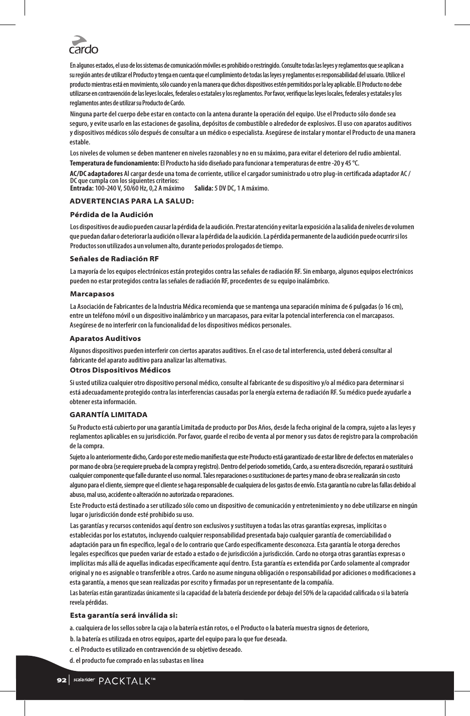 En algunos estados, el uso de los sistemas de comunicación móviles es prohibido o restringido. Consulte todas las leyes y reglamentos que se aplican a su región antes de utilizar el Producto y tenga en cuenta que el cumplimiento de todas las leyes y reglamentos es responsabilidad del usuario. Utilice el producto mientras está en movimiento, sólo cuando y en la manera que dichos dispositivos estén permitidos por la ley aplicable. El Producto no debe utilizarse en contravención de las leyes locales, federales o estatales y los reglamentos. Por favor, verique las leyes locales, federales y estatales y los reglamentos antes de utilizar su Producto de Cardo.Ninguna parte del cuerpo debe estar en contacto con la antena durante la operación del equipo. Use el Producto sólo donde sea seguro, y evite usarlo en las estaciones de gasolina, depósitos de combustible o alrededor de explosivos. El uso con aparatos auditivos y dispositivos médicos sólo después de consultar a un médico o especialista. Asegúrese de instalar y montar el Producto de una manera estable.Los niveles de volumen se deben mantener en niveles razonables y no en su máximo, para evitar el deterioro del rudio ambiental.Temperatura de funcionamiento: El Producto ha sido diseñado para funcionar a temperaturas de entre -20 y 45 °C.AC/DC adaptadores Al cargar desde una toma de corriente, utilice el cargador suministrado u otro plug-in certicada adaptador AC / DC que cumpla con los siguientes criterios: Entrada: 100-240 V, 50/60 Hz, 0,2 A máximo        Salida: 5 DV DC, 1 A máximo.ADVERTENCIAS PARA LA SALUD:Pérdida de la AudiciónLos dispositivos de audio pueden causar la pérdida de la audición. Prestar atención y evitar la exposición a la salida de niveles de volumen que puedan dañar o deteriorar la audición o llevar a la pérdida de la audición. La pérdida permanente de la audición puede ocurrir si los Productos son utilizados a un volumen alto, durante periodos prologados de tiempo.Señales de Radiación RFLa mayoría de los equipos electrónicos están protegidos contra las señales de radiación RF. Sin embargo, algunos equipos electrónicos pueden no estar protegidos contra las señales de radiación RF, procedentes de su equipo inalámbrico.MarcapasosLa Asociación de Fabricantes de la Industria Médica recomienda que se mantenga una separación mínima de 6 pulgadas (o 16 cm), entre un teléfono móvil o un dispositivo inalámbrico y un marcapasos, para evitar la potencial interferencia con el marcapasos. Asegúrese de no interferir con la funcionalidad de los dispositivos médicos personales.Aparatos AuditivosAlgunos dispositivos pueden interferir con ciertos aparatos auditivos. En el caso de tal interferencia, usted deberá consultar al fabricante del aparato auditivo para analizar las alternativas.Otros Dispositivos MédicosSi usted utiliza cualquier otro dispositivo personal médico, consulte al fabricante de su dispositivo y/o al médico para determinar si está adecuadamente protegido contra las interferencias causadas por la energía externa de radiación RF. Su médico puede ayudarle a obtener esta información.GARANTÍA LIMITADASu Producto está cubierto por una garantía Limitada de producto por Dos Años, desde la fecha original de la compra, sujeto a las leyes y reglamentos aplicables en su jurisdicción. Por favor, guarde el recibo de venta al por menor y sus datos de registro para la comprobación de la compra.Sujeto a lo anteriormente dicho, Cardo por este medio maniesta que este Producto está garantizado de estar libre de defectos en materiales o por mano de obra (se requiere prueba de la compra y registro). Dentro del periodo sometido, Cardo, a su entera discreción, reparará o sustituirá cualquier componente que falle durante el uso normal. Tales reparaciones o sustituciones de partes y mano de obra se realizarán sin costo alguno para el cliente, siempre que el cliente se haga responsable de cualquiera de los gastos de envío. Esta garantía no cubre las fallas debido al abuso, mal uso, accidente o alteración no autorizada o reparaciones.Este Producto está destinado a ser utilizado sólo como un dispositivo de comunicación y entretenimiento y no debe utilizarse en ningún lugar o jurisdicción donde esté prohibido su uso.Las garantías y recursos contenidos aquí dentro son exclusivos y sustituyen a todas las otras garantías expresas, implícitas o establecidas por los estatutos, incluyendo cualquier responsabilidad presentada bajo cualquier garantía de comerciabilidad o adaptación para un n especíco, legal o de lo contrario que Cardo especícamente desconozca. Esta garantía le otorga derechos legales especícos que pueden variar de estado a estado o de jurisdicción a jurisdicción. Cardo no otorga otras garantías expresas o implícitas más allá de aquellas indicadas especícamente aquí dentro. Esta garantía es extendida por Cardo solamente al comprador original y no es asignable o transferible a otros. Cardo no asume ninguna obligación o responsabilidad por adiciones o modicaciones a esta garantía, a menos que sean realizadas por escrito y rmadas por un representante de la compañía.Las baterías están garantizadas únicamente si la capacidad de la batería desciende por debajo del 50% de la capacidad calicada o si la batería revela pérdidas.Esta garantía será inválida si:a.  cualquiera de los sellos sobre la caja o la batería están rotos, o el Producto o la batería muestra signos de deterioro,b. la batería es utilizada en otros equipos, aparte del equipo para lo que fue deseada.c. el Producto es utilizado en contravención de su objetivo deseado.d. el producto fue comprado en las subastas en línea92 | 