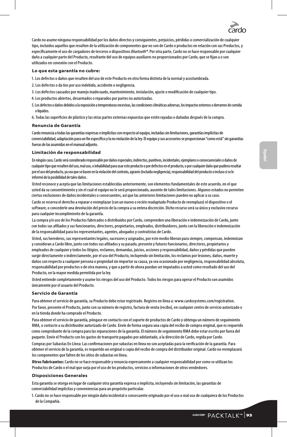 Cardo no asume ninguna responsabilidad por los daños directos y consiguientes, perjuicios, pérdidas o comercialización de cualquier tipo, incluidos aquellos que resulten de la utilización de componentes que no son de Cardo o productos en relación con sus Productos, y especícamente el uso de cargadores de terceros o dispositivos Bluetooth®. Por otra parte, Cardo no se hace responsable por cualquier daño a cualquier parte del Producto, resultante del uso de equipos auxiliares no proporcionados por Cardo, que se jan a o son utilizados en conexión con el Producto.Lo que esta garantía no cubre:1.  Los defectos o daños que resulten del uso de este Producto en otra forma distinta de la normal y acostumbrada.2.  Los defectos o da ños por uso indebido, accidente o negligencia.3.  Los defectos causados por manejo inadecuado, mantenimiento, instalación, ajuste o modicación de cualquier tipo.4.  Los productos abiertos, desarmados o reparados por partes no autorizadas.5.  Los defectos o daños debidos a la exposición a temperaturas excesivas, las condiciones climáticas adversas, los impactos externos o derrames de comida o líquidos.6.  Todas las supercies de plástico y las otras partes externas expuestas que estén rayadas o dañadas después de la compra.Renuncia de GarantíaCardo renuncia a todas las garantías expresas e implícitas con respecto al equipo, incluidas sin limitaciones, garantías implícitas de comerciabilidad, adaptación para un n especíco y la no violación de la ley. El equipo y sus accesorios se proporcionan “como está” sin garantías fueras de las asumidas en el manual adjunto.Limitación de responsabilidadEn ningún caso, Cardo será considerado responsable por daños especiales, indirectos, punitivos, incidentales, ejemplares o consecuenciales o daños de cualquier tipo que resulten del uso, mal uso, o inhabilidad para usar este producto o por defectos en el producto, o por cualquier daño que pudiera resultar por el uso del producto, ya sea que se basen en la violación del contrato, agravio (incluida negligencia), responsabilidad del producto o incluso si se le informó de la posibilidad de tales daños .Usted reconoce y acepta que las limitaciones establecidas anteriormente, son elementos fundamentales de este acuerdo, en el que usted da su consentimiento y sin el cual el equipo no le será proporcionado, ausente de tales limitaciones. Algunos estados no permiten ciertas exclusiones de daños incidentales o consecuentes, así que las anteriores limitaciones pueden no aplicar a su caso.Cardo se reserva el derecho a reparar o reemplazar (con un nuevo o recién readaptado Producto de reemplazo) el dispositivo o el software, o concederle una devolución del precio de la compra a su entera discreción. Dicho recurso será su único y exclusivo recurso para cualquier incumplimiento de la garantía.La compra y/o uso de los Productos fabricados o distribuidos por Cardo, comprenden una liberación e indemnización de Cardo, junto con todos sus aliados y sus funcionarios, directores, propietarios, empleados, distribuidores, junto con la liberación e indemnización de la responsabilidad para los representantes, agentes, abogados y contratistas de Cardo.Usted, sus herederos, sus representantes legales, sucesores y asignados, por este medio liberan para siempre, compensan, indemnizan y consideran a Cardo libre, junto con todos sus aliados y su pasado, presente y futuros funcionarios, directores, propietarios y empleados de cualquier y todos los litigios, reclamos, demandas, juicios, acciones y responsabilidad, daños y pérdidas que pueden surgir directamente o indirectamente, por el uso del Producto, incluyendo sin limitación, los reclamos por lesiones, daños, muerte y daños con respecto a cualquier persona o propiedad sin importar su causa, ya sea ocasionado por negligencia, responsabilidad absoluta, responsabilidad por productos o de otra manera, y que a partir de ahora puedan ser imputados a usted como resultado del uso del Producto, en la mayor medida permitida por la ley.Usted entiende completamente y asume los riesgos del uso del Producto. Todos los riesgos para operar el Producto son asumidos únicamente por el usuario del Producto.Servicio de GarantíaPara obtener el servicio de garantía, su Producto debe estar registrado. Registro en línea a: www.cardosystems.com/registration.Por favor, presente el Producto, junto con su número de registro, factura de venta (recibo), en cualquier centro de servicio autorizado o en la tienda donde ha comprado el Producto.Para obtener el servicio de garantía, póngase en contacto con el soporte de productos de Cardo y obtenga un número de seguimiento RMA, o contacte a su distribuidor autorizado de Cardo. Envíe de forma segura una copia del recibo de compra original, que es requerido como comprobante de la compra para las reparaciones de la garantía. El número de seguimiento RMA debe estar escrito por fuera del paquete. Envíe el Producto con los gastos de transporte pagados por adelantado, a la dirección de Cardo, regida por Cardo.Compras por Subastas En Línea: Las conrmaciones por subastas en línea no son aceptadas para la vericación de la garantía. Para obtener el servicio de la garantía, es requerido un original o copia del recibo de compra del distribuidor original. Cardo no reemplazará los componentes que falten de los sitios de subastas en línea.Otros fabricantes: Cardo no se hace responsable y renuncia expresamente a cualquier responsabilidad por como se utilizan los Productos de Cardo o el mal que surja por el uso de los productos, servicios o informaciones de otros vendedores.Disposiciones GeneralesEsta garantía se otorga en lugar de cualquier otra garantía expresa o implícita, incluyendo sin limitación, las garantías de comerciabilidad implícitas y conveniencias para un propósito particular.1.  Cardo no se hace responsable por ningún daño incidental o consecuente originado por el uso o mal uso de cualquiera de los Productos de la Compañía.Español | 93