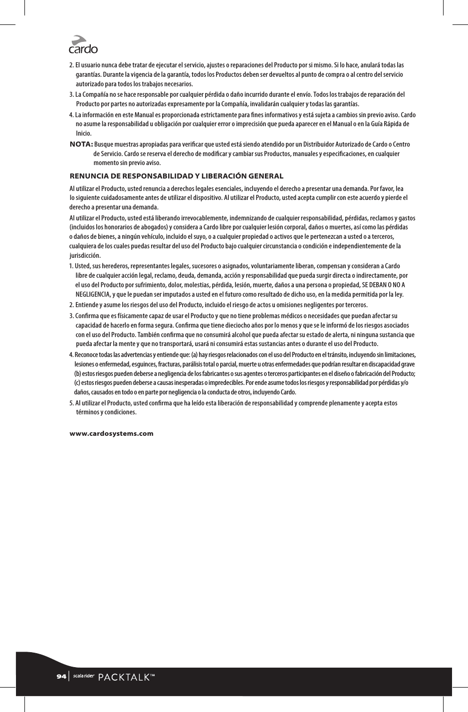 2.  El usuario nunca debe tratar de ejecutar el servicio, ajustes o reparaciones del Producto por si mismo. Si lo hace, anulará todas las garantías. Durante la vigencia de la garantía, todos los Productos deben ser devueltos al punto de compra o al centro del servicio autorizado para todos los trabajos necesarios.3.  La Compañía no se hace responsable por cualquier pérdida o daño incurrido durante el envío. Todos los trabajos de reparación del Producto por partes no autorizadas expresamente por la Compañía, invalidarán cualquier y todas las garantías.4.  La información en este Manual es proporcionada estrictamente para nes informativos y está sujeta a cambios sin previo aviso. Cardo no asume la responsabilidad u obligación por cualquier error o imprecisión que pueda aparecer en el Manual o en la Guía Rápida de Inicio.NOTA:  Busque muestras apropiadas para vericar que usted está siendo atendido por un Distribuidor Autorizado de Cardo o Centro de Servicio. Cardo se reserva el derecho de modicar y cambiar sus Productos, manuales y especicaciones, en cualquier momento sin previo aviso.RENUNCIA DE RESPONSABILIDAD Y LIBERACIÓN GENERALAl utilizar el Producto, usted renuncia a derechos legales esenciales, incluyendo el derecho a presentar una demanda. Por favor, lea lo siguiente cuidadosamente antes de utilizar el dispositivo. Al utilizar el Producto, usted acepta cumplir con este acuerdo y pierde el derecho a presentar una demanda.Al utilizar el Producto, usted está liberando irrevocablemente, indemnizando de cualquier responsabilidad, pérdidas, reclamos y gastos (incluidos los honorarios de abogados) y considera a Cardo libre por cualquier lesión corporal, daños o muertes, así como las pérdidas o daños de bienes, a ningún vehículo, incluido el suyo, o a cualquier propiedad o activos que le pertenezcan a usted o a terceros, cualquiera de los cuales puedas resultar del uso del Producto bajo cualquier circunstancia o condición e independientemente de la jurisdicción.1.  Usted, sus herederos, representantes legales, sucesores o asignados, voluntariamente liberan, compensan y consideran a Cardo libre de cualquier acción legal, reclamo, deuda, demanda, acción y responsabilidad que pueda surgir directa o indirectamente, por el uso del Producto por sufrimiento, dolor, molestias, pérdida, lesión, muerte, daños a una persona o propiedad, SE DEBAN O NO A NEGLIGENCIA, y que le puedan ser imputados a usted en el futuro como resultado de dicho uso, en la medida permitida por la ley.2.  Entiende y asume los riesgos del uso del Producto, incluido el riesgo de actos u omisiones negligentes por terceros.3.  Conrma que es físicamente capaz de usar el Producto y que no tiene problemas médicos o necesidades que puedan afectar su capacidad de hacerlo en forma segura. Conrma que tiene dieciocho años por lo menos y que se le informó de los riesgos asociados con el uso del Producto. También conrma que no consumirá alcohol que pueda afectar su estado de alerta, ni ninguna sustancia que pueda afectar la mente y que no transportará, usará ni consumirá estas sustancias antes o durante el uso del Producto.4.  Reconoce todas las advertencias y entiende que: (a) hay riesgos relacionados con el uso del Producto en el tránsito, incluyendo sin limitaciones, lesiones o enfermedad, esguinces, fracturas, parálisis total o parcial, muerte u otras enfermedades que podrían resultar en discapacidad grave (b) estos riesgos pueden deberse a negligencia de los fabricantes o sus agentes o terceros participantes en el diseño o fabricación del Producto; (c) estos riesgos pueden deberse a causas inesperadas o impredecibles. Por ende asume todos los riesgos y responsabilidad por pérdidas y/o daños, causados en todo o en parte por negligencia o la conducta de otros, incluyendo Cardo.5.  Al utilizar el Producto, usted conrma que ha leído esta liberación de responsabilidad y comprende plenamente y acepta estos términos y condiciones.www.cardosystems.com94 | 