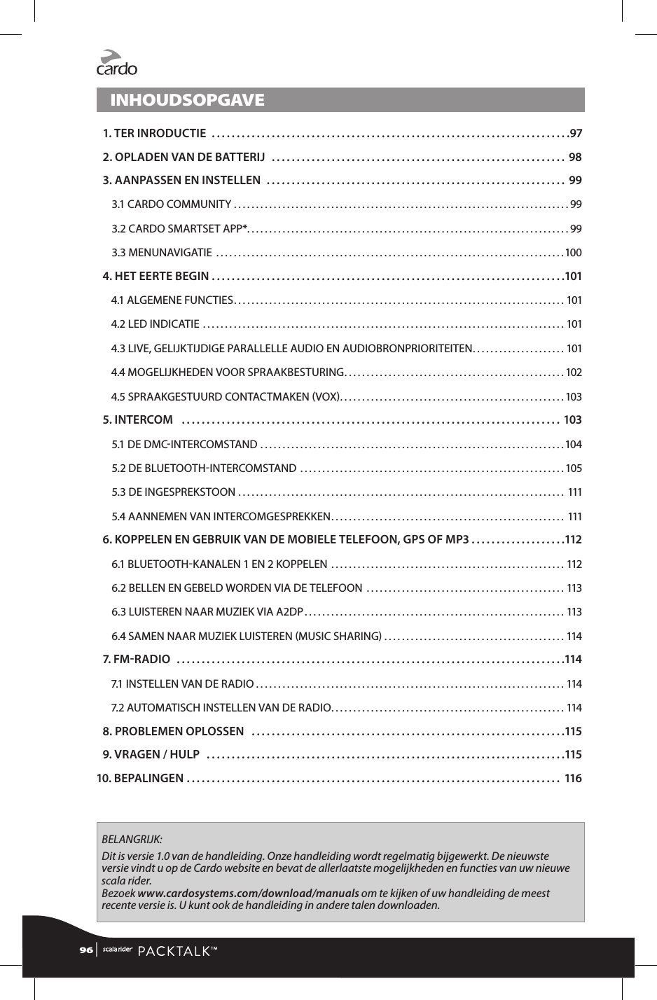 INHOUDSOPGAVE 1. TER INRODUCTIE ........................................................................97 2. OPLADEN VAN DE BATTERIJ ........................................................... 98 3. AANPASSEN EN INSTELLEN ............................................................ 993.1 CARDO COMMUNITY ............................................................................993.2 CARDO SMARTSET APP* .........................................................................993.3 MENUNAVIGATIE  ...............................................................................100 4. HET EERTE BEGIN .......................................................................1014.1 ALGEMENE FUNCTIES ........................................................................... 1014.2 LED INDICATIE ..................................................................................1014.3 LIVE, GELIJKTIJDIGE PARALLELLE AUDIO EN AUDIOBRONPRIORITEITEN ..................... 1014.4 MOGELIJKHEDEN VOOR SPRAAKBESTURING ..................................................1024.5 SPRAAKGESTUURD CONTACTMAKEN VOX ...................................................103 5. INTERCOM  ............................................................................ 1035.1 DE DMCINTERCOMSTAND .....................................................................1045.2 DE BLUETOOTHINTERCOMSTAND ............................................................1055.3 DE INGESPREKSTOON  .......................................................................... 1115.4 AANNEMEN VAN INTERCOMGESPREKKEN ..................................................... 111 6.  KOPPELEN EN GEBRUIK VAN DE MOBIELE TELEFOON, GPS OF MP3. . . . . . . . . . . . . . . . . . .1126.1 BLUETOOTHKANALEN 1 EN 2 KOPPELEN  .....................................................1126.2 BELLEN EN GEBELD WORDEN VIA DE TELEFOON  .............................................1136.3 LUISTEREN NAAR MUZIEK VIA A2DP ...........................................................1136.4 SAMEN NAAR MUZIEK LUISTEREN MUSIC SHARING .........................................114 7. FM R AD I O  ..............................................................................1147.1 INSTELLEN VAN DE RADIO ......................................................................1147.2 AUTOMATISCH INSTELLEN VAN DE RADIO ..................................................... 114 8. PROBLEMEN OPLOSSEN  ...............................................................115 9. VRAGEN / HULP  ........................................................................11510. BEPALINGEN ........................................................................... 116BELANGRIJK:Dit is versie 1.0 van de handleiding. Onze handleiding wordt regelmatig bijgewerkt. De nieuwste versie vindt u op de Cardo website en bevat de allerlaatste mogelijkheden en functies van uw nieuwe scala rider. Bezoek www.cardosystems.com/download/manuals om te kijken of uw handleiding de meest recente versie is. U kunt ook de handleiding in andere talen downloaden.96 | 