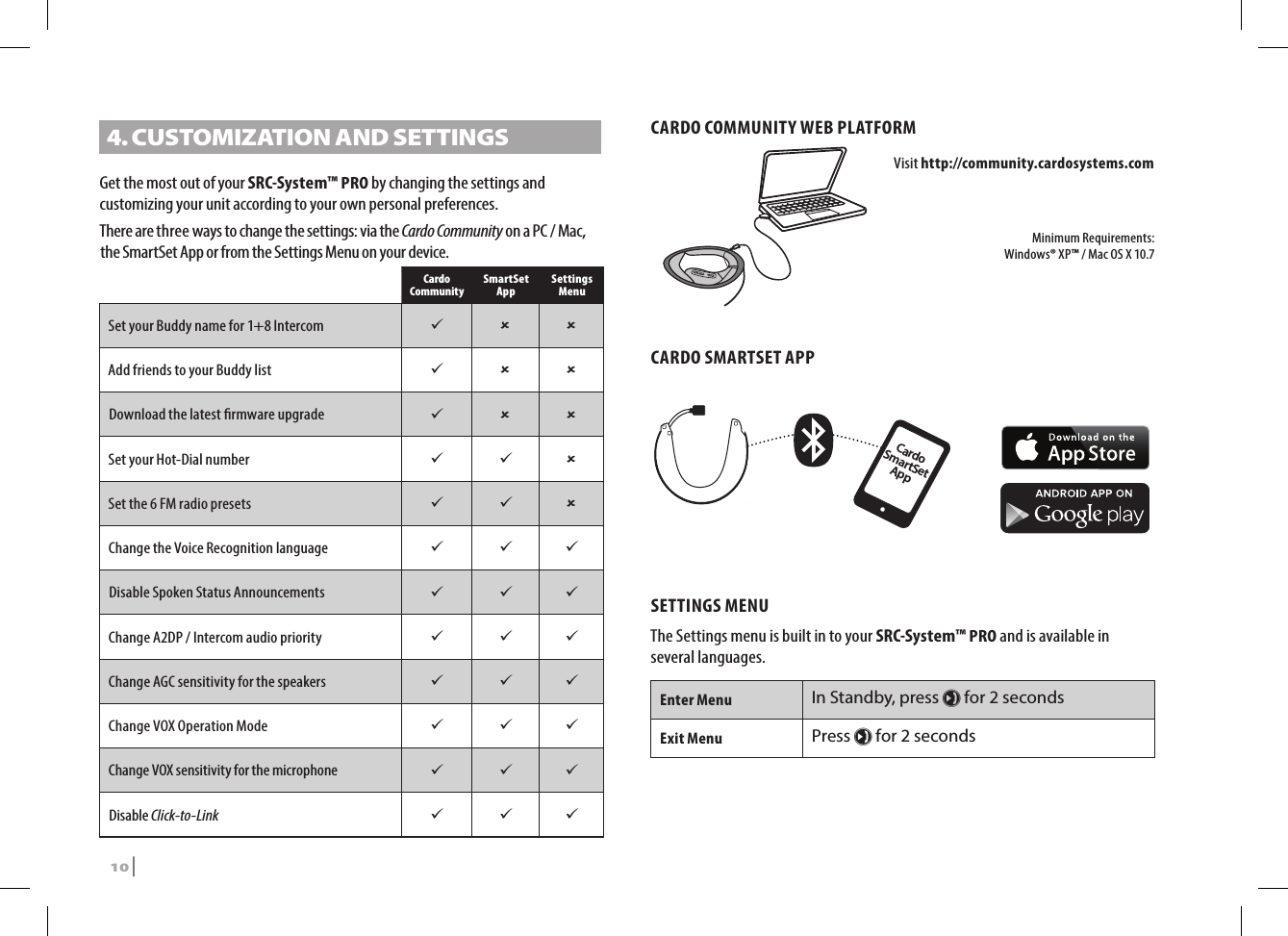 4.  CUSTOMIZATION AND SETTINGSGet the most out of your SRC-System™ PRO by changing the settings and customizing your unit according to your own personal preferences. There are three ways to change the settings: via the Cardo Community on a PC / Mac, the SmartSet App or from the Settings Menu on your device.Cardo Community SmartSet App Settings MenuSet your Buddy name for 1+8 Intercom   Add friends to your Buddy list   Download the latest rmware upgrade   Set your Hot-Dial number   Set the 6 FM radio presets   Change the Voice Recognition language   Disable Spoken Status Announcements   Change A2DP / Intercom audio priority   Change AGC sensitivity for the speakers   Change VOX Operation Mode   Change VOX sensitivity for the microphone   Disable Click-to-Link   CARDO COMMUNITY WEB PLATFORMVisit http://community.cardosystems.comMinimum Requirements:  Windows® XP™ / Mac OS X 10.7CARDO SMARTSET APP Cardo SmartSet AppSETTINGS MENUThe Settings menu is built in to your SRC-System™ PRO and is available in several languages. Enter MenuIn Standby, press µ for 2 secondsExit MenuPress µ for 2 seconds10 | SRCS Pro