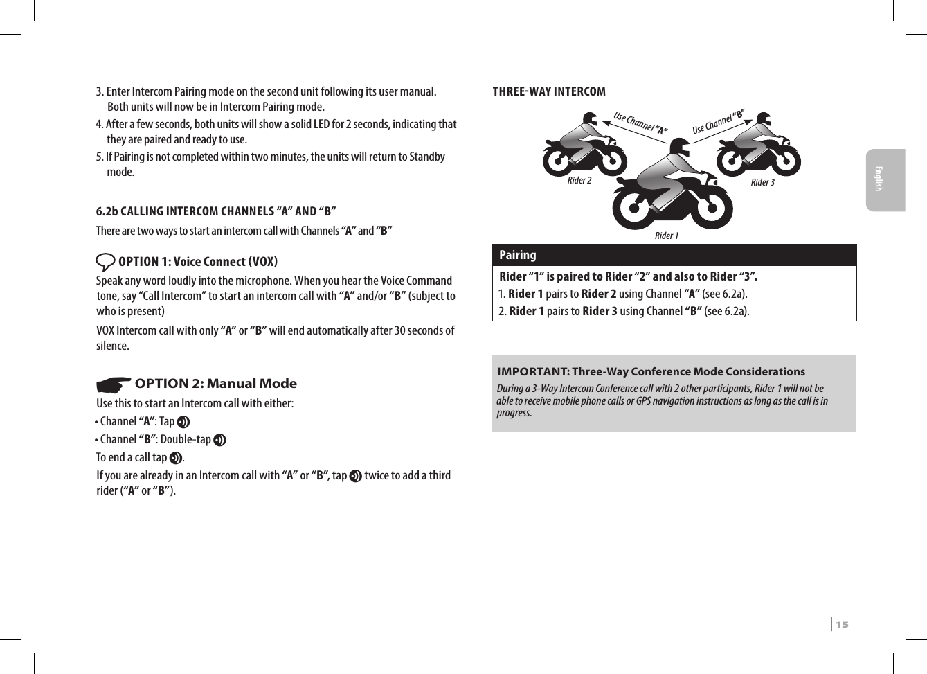 3.  Enter Intercom Pairing mode on the second unit following its user manual. Both units will now be in Intercom Pairing mode.4.  After a few seconds, both units will show a solid LED for 2 seconds, indicating that they are paired and ready to use.5.  If Pairing is not completed within two minutes, the units will return to Standby mode.6.2b CALLING INTERCOM CHANNELS “A” AND “B”There are two ways to start an intercom call with Channels “A” and “B” OPTION 1: Voice Connect VOX Speak any word loudly into the microphone. When you hear the Voice Command tone, say “Call Intercom” to start an intercom call with “A” and/or “B” (subject to who is present)VOX Intercom call with only “A” or “B” will end automatically after 30 seconds of silence. ☛ OPTION 2: Manual ModeUse this to start an Intercom call with either:• Channel “A”: Tap v• Channel “B”: Double-tap vTo end a call tap v.If you are already in an Intercom call with “A” or “B”, tap v twice to add a third rider (“A” or “B”). THREEWAY INTERCOMUse Channel “B”Use Channel “A”Rider 2 Rider 3Rider 1PairingRider “1” is paired to Rider “2” and also to Rider “3”.1.  Rider  1 pairs to Rider 2 using Channel “A” (see 6.2a). 2.  Rider  1 pairs to Rider 3 using Channel “B” (see 6.2a).IMPORTANT: Three-Way Conference Mode Considerations During a 3-Way Intercom Conference call with 2 other participants, Rider 1 will not be able to receive mobile phone calls or GPS navigation instructions as long as the call is in progress.EnglishSRCS Pro | 15