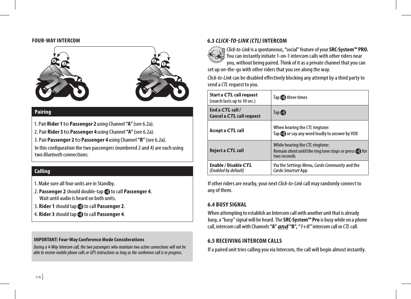 FOURWAY INTERCOMPairing1.   Pair  Rider 1 to Passenger 2 using Channel “A” (see 6.2a).2.   Pair Rider 3 to Passenger 4 using Channel “A” (see 6.2a).3.   Pair Passenger 2 to Passenger 4 using Channel “B” (see 6.2a).In this conguration the two passengers (numbered 2 and 4) are each using two Bluetooth connections:Calling1. Make sure all four units are in Standby.2.  Passenger  2 should double-tap v to call Passenger 4.  Wait until audio is heard on both units.3. Rider 1 should tap v to call Passenger 2.4. Rider 3 should tap v to call Passenger 4.IMPORTANT: Four-Way Conference Mode Considerations During a 4-Way Intercom call, the two passengers who maintain two active connections will not be able to receive mobile phone calls or GPS instructions as long as the conference call is in progress.6.3 CLICKTOLINK CTL INTERCOMClick-to-Link is a spontaneous, “social” feature of your SRC-System™ PRO. You can instantly initiate 1-on-1 intercom calls with other riders near you, without being paired. Think of it as a private channel that you can set up on-the-go with other riders that you see along the way. Click-to-Link can be disabled eectively blocking any attempt by a third party to send a CTL request to you.Start a CTL call request(search lasts up to 10 sec.) Tap v three timesEnd a CTL call /Cancel a CTL call request Tap vAccept a CTL call When hearing the CTL ringtone:Tap v or say any word loudly to answer by VOXReject a CTL callWhile hearing the CTL ringtone:Remain silent until the ring tone stops or press v for two secondsEnable / Disable CTL (Enabled by default)Via the Settings Menu, Cardo Community and the Cardo Smartset AppIf other riders are nearby, your next Click-to-Link call may randomly connect to any of them.6.4 BUSY SIGNAL When attempting to establish an Intercom call with another unit that is already busy, a “busy” signal will be heard. The SRC-System™ Pro is busy while on a phone call, intercom call with Channels “A” and “B”, “1+8” intercom call or CTL call.6.5 RECEIVING INTERCOM CALLSIf a paired unit tries calling you via Intercom, the call will begin almost instantly. 16 | SRCS Pro