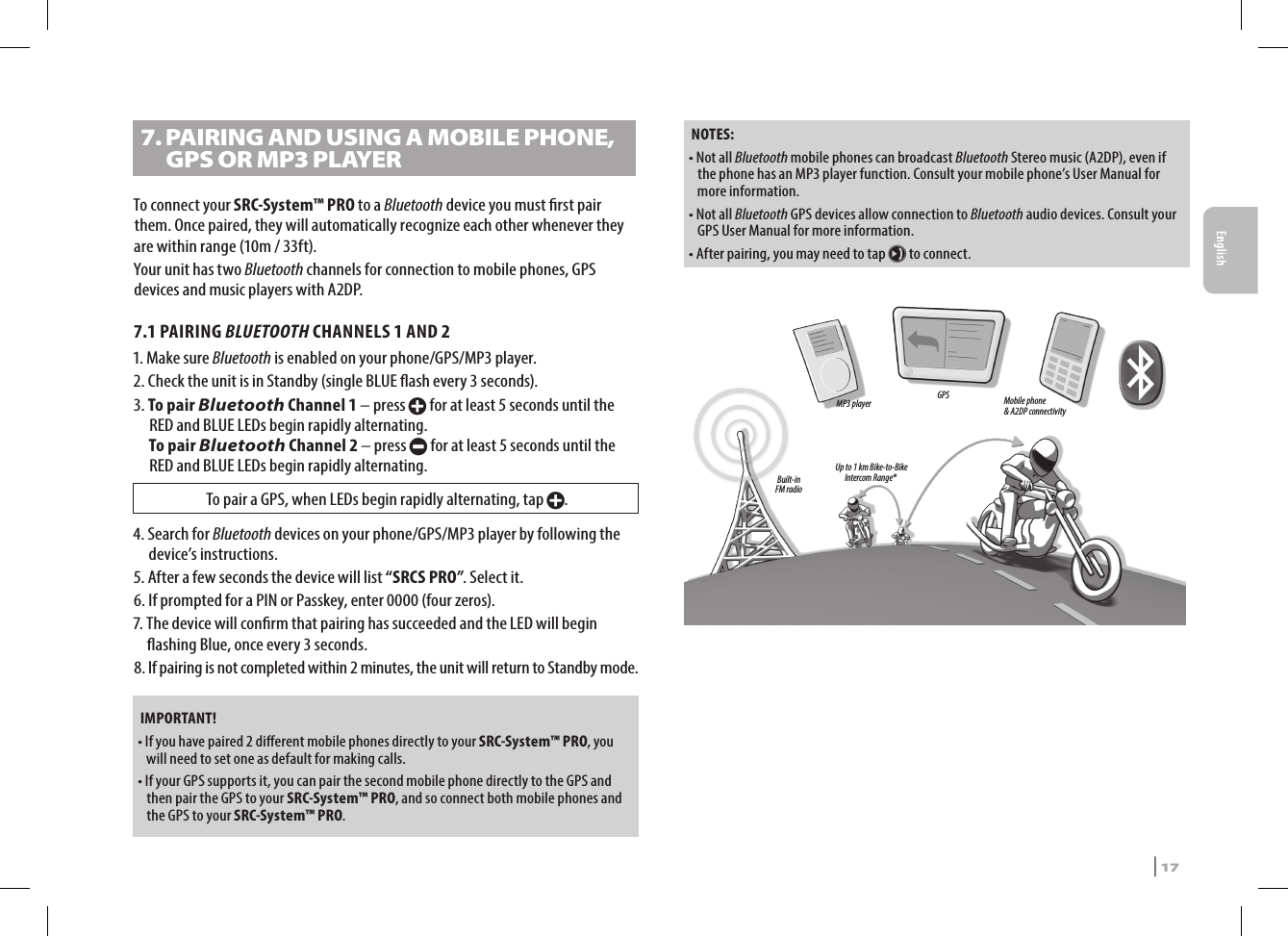 7.  PAIRING AND USING A MOBILE PHONE, GPS OR MP3 PLAYERTo connect your SRC-System™ PRO to a Bluetooth device you must rst pair them. Once paired, they will automatically recognize each other whenever they are within range (10m / 33ft). Your unit has two Bluetooth channels for connection to mobile phones, GPS devices and music players with A2DP.7.1 PAIRING BLUETOOTH CHANNELS 1 AND 21.  Make sure Bluetooth is enabled on your phone/GPS/MP3 player.2.  Check the unit is in Standby (single BLUE ash every 3 seconds).3.  To  pair  Bluetooth Channel 1 – press + for at least 5 seconds until the RED and BLUE LEDs begin rapidly alternating. To pair Bluetooth Channel 2 – press - for at least 5 seconds until the RED and BLUE LEDs begin rapidly alternating.To pair a GPS, when LEDs begin rapidly alternating, tap +.4.  Search for Bluetooth devices on your phone/GPS/MP3 player by following the device’s instructions.5.  After a few seconds the device will list “SRCS PRO”. Select it.6.  If prompted for a PIN or Passkey, enter 0000 (four zeros).7.  The device will conrm that pairing has succeeded and the LED will begin ashing Blue, once every 3 seconds.8.  If pairing is not completed within 2 minutes, the unit will return to Standby mode.IMPORTANT!•  If you have paired 2 dierent mobile phones directly to your SRC-System™ PRO, you will need to set one as default for making calls. •  If your GPS supports it, you can pair the second mobile phone directly to the GPS and then pair the GPS to your SRC-System™ PRO, and so connect both mobile phones and the GPS to your SRC-System™ PRO.NOTES: •  Not all Bluetooth mobile phones can broadcast Bluetooth Stereo music (A2DP), even if the phone has an MP3 player function. Consult your mobile phone’s User Manual for more information.•  Not all Bluetooth GPS devices allow connection to Bluetooth audio devices. Consult your GPS User Manual for more information.•  After pairing, you may need to tap µ to connect.Up to 1 km Bike-to-Bike Intercom Range*Mobile phone&amp; A2DP connectivityBuilt-in FM radioGPSMP3 playerEnglishSRCS Pro | 17