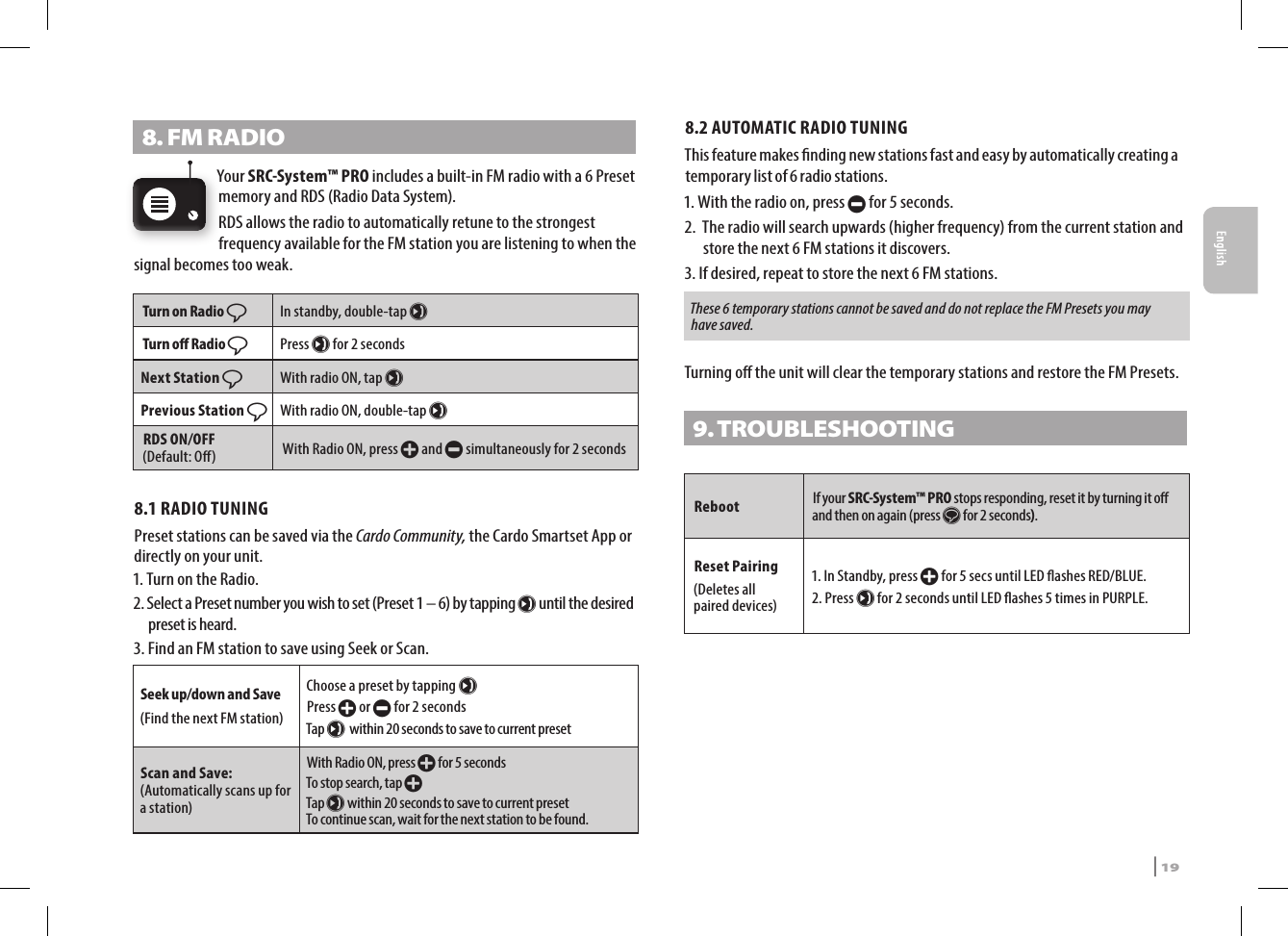 8. FM RADIOYour SRC-System™ PRO includes a built-in FM radio with a 6 Preset memory and RDS (Radio Data System).RDS allows the radio to automatically retune to the strongest frequency available for the FM station you are listening to when the signal becomes too weak.Turn on Radio ßIn standby, double-tap µTurn o Radio ßPress µ for 2 secondsNext Station ßWith radio ON, tap µPrevious Station ßWith radio ON, double-tap µRDS ON/OFF  (Default: O) With Radio ON, press + and - simultaneously for 2 seconds8.1 RADIO TUNINGPreset stations can be saved via the Cardo Community, the Cardo Smartset App or directly on your unit.1. Turn on the Radio.2.  Select a Preset number you wish to set (Preset 1 – 6) by tapping µ until the desired preset is heard.3.  Find an FM station to save using Seek or Scan.Seek up/down and Save(Find the next FM station)Choose a preset by tapping µ  Press + or - for 2 seconds Tap µ within 20 seconds to save to current presetScan and Save: (Automatically scans up for a station)With Radio ON, press + for 5 secondsTo stop search, tap + Tap µ within 20 seconds to save to current preset To continue scan, wait for the next station to be found.8.2 AUTOMATIC RADIO TUNINGThis feature makes nding new stations fast and easy by automatically creating a temporary list of 6 radio stations.1. With the radio on, press - for 5 seconds.2.   The radio will search upwards (higher frequency) from the current station and store the next 6 FM stations it discovers.3.  If desired, repeat to store the next 6 FM stations.These 6 temporary stations cannot be saved and do not replace the FM Presets you may have saved.Turning o the unit will clear the temporary stations and restore the FM Presets.9. TROUBLESHOOTING Reboot If your SRC-System™ PRO stops responding, reset it by turning it o and then on again (press s for 2 seconds). Reset Pairing(Deletes all  paired devices)1.  In Standby, press + for 5 secs until LED ashes RED/BLUE.2.   Press µ for 2 seconds until LED ashes 5 times in PURPLE.EnglishSRCS Pro | 19
