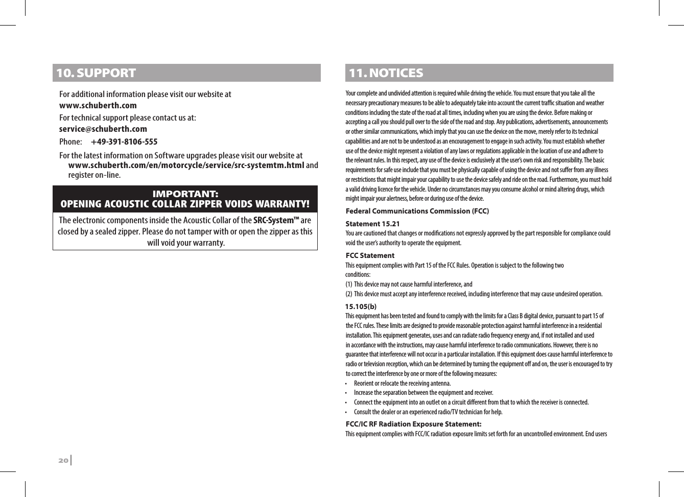 10. SUPPORTFor additional information please visit our website atwww.schuberth.comFor technical support please contact us at: service@schuberth.comPhone:  +49-391-8106-555For the latest information on Software upgrades please visit our website at www.schuberth.com/en/motorcycle/service/src-systemtm.html and register on-line. IMPORTANT: OPENING ACOUSTIC COLLAR ZIPPER VOIDS WARRANTY!The electronic components inside the Acoustic Collar of the SRC-System™ are closed by a sealed zipper. Please do not tamper with or open the zipper as this will void your warranty.11. NOTICESYour complete and undivided attention is required while driving the vehicle. You must ensure that you take all the necessary precautionary measures to be able to adequately take into account the current trac situation and weather conditions including the state of the road at all times, including when you are using the device. Before making or accepting a call you should pull over to the side of the road and stop. Any publications, advertisements, announcements or other similar communications, which imply that you can use the device on the move, merely refer to its technical capabilities and are not to be understood as an encouragement to engage in such activity. You must establish whether use of the device might represent a violation of any laws or regulations applicable in the location of use and adhere to the relevant rules. In this respect, any use of the device is exclusively at the user’s own risk and responsibility. The basic requirements for safe use include that you must be physically capable of using the device and not suer from any illness or restrictions that might impair your capability to use the device safely and ride on the road. Furthermore, you must hold a valid driving licence for the vehicle. Under no circumstances may you consume alcohol or mind altering drugs, which might impair your alertness, before or during use of the device. Federal Communications Commission (FCC)Statement 15.21You are cautioned that changes or modications not expressly approved by the part responsible for compliance could void the user’s authority to operate the equipment.FCC StatementThis equipment complies with Part 15 of the FCC Rules. Operation is subject to the following twoconditions:(1) This device may not cause harmful interference, and(2) This device must accept any interference received, including interference that may cause undesired operation.15.105(b)This equipment has been tested and found to comply with the limits for a Class B digital device, pursuant to part 15 of the FCC rules. These limits are designed to provide reasonable protection against harmful interference in a residential installation. This equipment generates, uses and can radiate radio frequency energy and, if not installed and used in accordance with the instructions, may cause harmful interference to radio communications. However, there is no guarantee that interference will not occur in a particular installation. If this equipment does cause harmful interference to radio or television reception, which can be determined by turning the equipment o and on, the user is encouraged to try to correct the interference by one or more of the following measures:•  Reorient or relocate the receiving antenna.•  Increase the separation between the equipment and receiver.•  Connect the equipment into an outlet on a circuit dierent from that to which the receiver is connected.•  Consult the dealer or an experienced radio/TV technician for help.FCC/IC RF Radiation Exposure Statement:This equipment complies with FCC/IC radiation exposure limits set forth for an uncontrolled environment. End users 20 | SRCS Pro