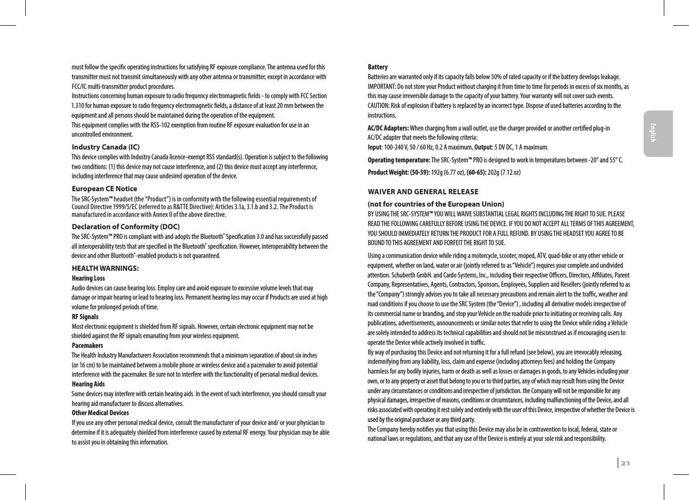 must follow the specic operating instructions for satisfying RF exposure compliance. The antenna used for this transmitter must not transmit simultaneously with any other antenna or transmitter, except in accordance with FCC/IC multi-transmitter product procedures.Instructions concerning human exposure to radio frequency electromagnetic elds - to comply with FCC Section 1.310 for human exposure to radio frequency electromagnetic elds, a distance of at least 20 mm between the equipment and all persons should be maintained during the operation of the equipment.This equipment complies with the RSS-102 exemption from routine RF exposure evaluation for use in an uncontrolled environment.Industry Canada (IC)This device complies with Industry Canada licence-exempt RSS standard(s). Operation is subject to the following two conditions: (1) this device may not cause interference, and (2) this device must accept any interference, including interference that may cause undesired operation of the device.European CE NoticeThe SRC-System™ headset (the “Product”) is in conformity with the following essential requirements of Council Directive 1999/5/EC (referred to as R&amp;TTE Directive): Articles 3.1a, 3.1.b and 3.2. The Product is manufactured in accordance with Annex II of the above directive.Declaration of Conformity (DOC)The SRC-System™ PRO is compliant with and adopts the Bluetooth® Specication 3.0 and has successfully passed all interoperability tests that are specied in the Bluetooth® specication. However, interoperability between the device and other Bluetooth®-enabled products is not guaranteed.HEALTH WARNINGS:Hearing LossAudio devices can cause hearing loss. Employ care and avoid exposure to excessive volume levels that may damage or impair hearing or lead to hearing loss. Permanent hearing loss may occur if Products are used at high volume for prolonged periods of time.RF SignalsMost electronic equipment is shielded from RF signals. However, certain electronic equipment may not be shielded against the RF signals emanating from your wireless equipment.PacemakersThe Health Industry Manufacturers Association recommends that a minimum separation of about six inches (or 16 cm) to be maintained between a mobile phone or wireless device and a pacemaker to avoid potential interference with the pacemaker. Be sure not to interfere with the functionality of personal medical devices.Hearing AidsSome devices may interfere with certain hearing aids. In the event of such interference, you should consult your hearing aid manufacturer to discuss alternatives.Other Medical DevicesIf you use any other personal medical device, consult the manufacturer of your device and/ or your physician to determine if it is adequately shielded from interference caused by external RF energy. Your physician may be able to assist you in obtaining this information.BatteryBatteries are warranted only if its capacity falls below 50% of rated capacity or if the battery develops leakage.IMPORTANT: Do not store your Product without charging it from time to time for periods in excess of six months, as this may cause irreversible damage to the capacity of your battery. Your warranty will not cover such events.CAUTION: Risk of explosion if battery is replaced by an incorrect type. Dispose of used batteries according to the instructions.AC/DC Adapters: When charging from a wall outlet, use the charger provided or another certied plug-in AC/DC adapter that meets the following criteria:  Input: 100-240 V, 50 / 60 Hz, 0.2 A maximum, Output: 5 DV DC, 1 A maximum.Operating temperature: The SRC-System™ PRO is designed to work in temperatures between -20° and 55° C.Product Weight: (50-59): 192g (6.77 oz), (60-65): 202g (7.12 oz)WAIVER AND GENERAL RELEASE(not for countries of the European Union)BY USING THE SRC-SYSTEM™ YOU WILL WAIVE SUBSTANTIAL LEGAL RIGHTS INCLUDING THE RIGHT TO SUE. PLEASE READ THE FOLLOWING CAREFULLY BEFORE USING THE DEVICE. IF YOU DO NOT ACCEPT ALL TERMS OF THIS AGREEMENT, YOU SHOULD IMMEDIATELY RETURN THE PRODUCT FOR A FULL REFUND. BY USING THE HEADSET YOU AGREE TO BE BOUND TO THIS AGREEMENT AND FORFEIT THE RIGHT TO SUE.Using a communication device while riding a motorcycle, scooter, moped, ATV, quad-bike or any other vehicle or equipment, whether on land, water or air (jointly referred to as “Vehicle”) requires your complete and undivided attention. Schuberth GmbH. and Cardo Systems, Inc., including their respective Ocers, Directors, Aliates, Parent Company, Representatives, Agents, Contractors, Sponsors, Employees, Suppliers and Resellers (jointly referred to as the “Company”) strongly advises you to take all necessary precautions and remain alert to the trac, weather and road conditions if you choose to use the SRC System (the “Device”) , including all derivative models irrespective of its commercial name or branding, and stop your Vehicle on the roadside prior to initiating or receiving calls. Any publications, advertisements, announcements or similar notes that refer to using the Device while riding a Vehicle are solely intended to address its technical capabilities and should not be misconstrued as if encouraging users to operate the Device while actively involved in trac. By way of purchasing this Device and not returning it for a full refund (see below), you are irrevocably releasing, indemnifying from any liability, loss, claim and expense (including attorneys fees) and holding the Company harmless for any bodily injuries, harm or death as well as losses or damages in goods, to any Vehicles including your own, or to any property or asset that belong to you or to third parties, any of which may result from using the Device under any circumstances or conditions and irrespective of jurisdiction. the Company will not be responsible for any physical damages, irrespective of reasons, conditions or circumstances, including malfunctioning of the Device, and all risks associated with operating it rest solely and entirely with the user of this Device, irrespective of whether the Device is used by the original purchaser or any third party.The Company hereby noties you that using this Device may also be in contravention to local, federal, state or national laws or regulations, and that any use of the Device is entirely at your sole risk and responsibility.SRCS Pro | 21