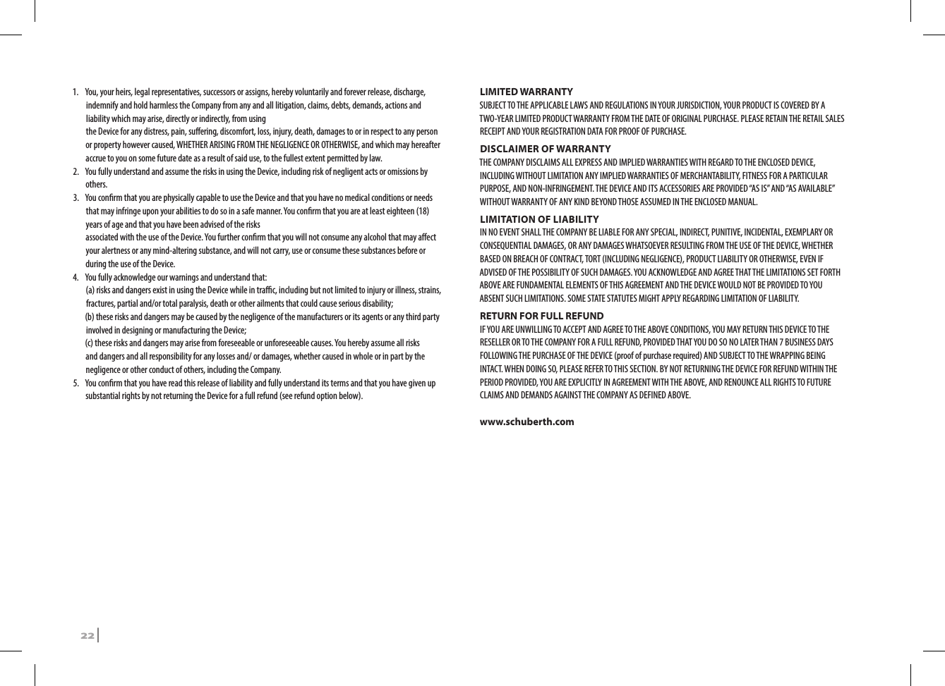 1.  You, your heirs, legal representatives, successors or assigns, hereby voluntarily and forever release, discharge, indemnify and hold harmless the Company from any and all litigation, claims, debts, demands, actions and liability which may arise, directly or indirectly, from using the Device for any distress, pain, suering, discomfort, loss, injury, death, damages to or in respect to any person or property however caused, WHETHER ARISING FROM THE NEGLIGENCE OR OTHERWISE, and which may hereafter accrue to you on some future date as a result of said use, to the fullest extent permitted by law. 2.  You fully understand and assume the risks in using the Device, including risk of negligent acts or omissions by others.3.  You conrm that you are physically capable to use the Device and that you have no medical conditions or needs that may infringe upon your abilities to do so in a safe manner. You conrm that you are at least eighteen (18) years of age and that you have been advised of the risks associated with the use of the Device. You further conrm that you will not consume any alcohol that may aect your alertness or any mind-altering substance, and will not carry, use or consume these substances before or during the use of the Device.4.  You fully acknowledge our warnings and understand that: (a) risks and dangers exist in using the Device while in trac, including but not limited to injury or illness, strains, fractures, partial and/or total paralysis, death or other ailments that could cause serious disability;  (b) these risks and dangers may be caused by the negligence of the manufacturers or its agents or any third party involved in designing or manufacturing the Device;  (c) these risks and dangers may arise from foreseeable or unforeseeable causes. You hereby assume all risks and dangers and all responsibility for any losses and/ or damages, whether caused in whole or in part by the negligence or other conduct of others, including the Company.5.  You conrm that you have read this release of liability and fully understand its terms and that you have given up substantial rights by not returning the Device for a full refund (see refund option below).LIMITED WARRANTYSUBJECT TO THE APPLICABLE LAWS AND REGULATIONS IN YOUR JURISDICTION, YOUR PRODUCT IS COVERED BY A TWO-YEAR LIMITED PRODUCT WARRANTY FROM THE DATE OF ORIGINAL PURCHASE. PLEASE RETAIN THE RETAIL SALES RECEIPT AND YOUR REGISTRATION DATA FOR PROOF OF PURCHASE.DISCLAIMER OF WARRANTYTHE COMPANY DISCLAIMS ALL EXPRESS AND IMPLIED WARRANTIES WITH REGARD TO THE ENCLOSED DEVICE, INCLUDING WITHOUT LIMITATION ANY IMPLIED WARRANTIES OF MERCHANTABILITY, FITNESS FOR A PARTICULAR PURPOSE, AND NON-INFRINGEMENT. THE DEVICE AND ITS ACCESSORIES ARE PROVIDED “AS IS” AND “AS AVAILABLE” WITHOUT WARRANTY OF ANY KIND BEYOND THOSE ASSUMED IN THE ENCLOSED MANUAL.LIMITATION OF LIABILITYIN NO EVENT SHALL THE COMPANY BE LIABLE FOR ANY SPECIAL, INDIRECT, PUNITIVE, INCIDENTAL, EXEMPLARY OR CONSEQUENTIAL DAMAGES, OR ANY DAMAGES WHATSOEVER RESULTING FROM THE USE OF THE DEVICE, WHETHER BASED ON BREACH OF CONTRACT, TORT (INCLUDING NEGLIGENCE), PRODUCT LIABILITY OR OTHERWISE, EVEN IF ADVISED OF THE POSSIBILITY OF SUCH DAMAGES. YOU ACKNOWLEDGE AND AGREE THAT THE LIMITATIONS SET FORTH ABOVE ARE FUNDAMENTAL ELEMENTS OF THIS AGREEMENT AND THE DEVICE WOULD NOT BE PROVIDED TO YOU ABSENT SUCH LIMITATIONS. SOME STATE STATUTES MIGHT APPLY REGARDING LIMITATION OF LIABILITY.RETURN FOR FULL REFUNDIF YOU ARE UNWILLING TO ACCEPT AND AGREE TO THE ABOVE CONDITIONS, YOU MAY RETURN THIS DEVICE TO THE RESELLER OR TO THE COMPANY FOR A FULL REFUND, PROVIDED THAT YOU DO SO NO LATER THAN 7 BUSINESS DAYS FOLLOWING THE PURCHASE OF THE DEVICE (proof of purchase required) AND SUBJECT TO THE WRAPPING BEING INTACT. WHEN DOING SO, PLEASE REFER TO THIS SECTION. BY NOT RETURNING THE DEVICE FOR REFUND WITHIN THE PERIOD PROVIDED, YOU ARE EXPLICITLY IN AGREEMENT WITH THE ABOVE, AND RENOUNCE ALL RIGHTS TO FUTURE CLAIMS AND DEMANDS AGAINST THE COMPANY AS DEFINED ABOVE.www.schuberth.com22 | SRCS Pro