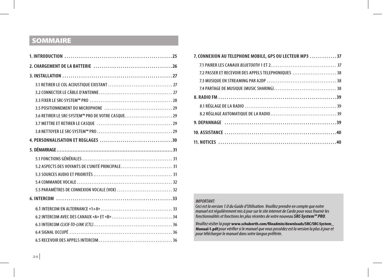 SOMMAIRE1. INTRODUCTION ....................................................252. CHARGEMENT DE LA BATTERIE  ......................................263. INSTALLATION .....................................................273.1 RETIRER LE COL ACOUSTIQUE EXISTANT ................................... 273.2  CONNECTER LE CÂBLE D’ANTENNE ........................................ 273.3 FIXER LE SRCSYSTEM™ PRO  .............................................283.5 POSITIONNEMENT DU MICROPHONE  .....................................293.6 RETIRER LE SRCSYSTEM™ PRO DE VOTRE CASQUE. . . . . . . . . . . . . . . . . . . . . . . . . . 293.7 METTRE ET RETIRER LE CASQUE   .........................................293.8 NETTOYER LE SRCSYSTEM™ PRO .........................................294. PERSONNALISATION ET REGLAGES ...................................305. DÉMARRAGE ........................................................................315.1 FONCTIONS GÉNÉRALES ................................................. 315.2 ASPECTS DES VOYANTS DE L’UNITÉ PRINCIPALE ............................ 315.3 SOURCES AUDIO ET PRIORITÉS ........................................... 315.4 COMMANDE VOCALE ....................................................325.5 PARAMÈTRES DE CONNEXION VOCALE VOX .............................. 326. INTERCOM  ........................................................336.1 INTERCOM EN ALTERNANCE 1+8 .......................................336.2 INTERCOM AVEC DES CANAUX A ET B .................................346.3 INTERCOM CLICKTOLINK CTL ...........................................366.4 SIGNAL OCCUPÉ  ........................................................ 366.5 RECEVOIR DES APPELS INTERCOM ........................................367.  CONNEXION AU TELEPHONE MOBILE, GPS OU LECTEUR MP3 .............377.1 PAIRER LES CANAUX BLUETOOTH 1 ET 2 .................................... 377.2 PASSER ET RECEVOIR DES APPELS TELEPHONIQUES  ........................387.3 MUSIQUE EN STREAMING PAR A2DP ......................................387.4 PARTAGE DE MUSIQUE MUSIC SHARING .................................. 388. RADIO FM .........................................................398.1 RÉGLAGE DE LA RADIO ..................................................398.2 RÉGLAGE AUTOMATIQUE DE LA RADIO ....................................399. DEPANNAGE  ......................................................3910. ASSISTANCE ......................................................4011. NOTICES  .........................................................40IMPORTANT:  Ceci est la version 1.0 du Guide d’Utilisation. Veuillez prendre en compte que notre manuel est régulièrement mis à jour sur le site internet de Cardo pour vous fournir les fonctionnalités et fonctions les plus récentes de votre nouveau SRC-System™ PRO.  Veuillez visiter la page www.schuberth.com/leadmin/downloads/SRC/SRC-System_Manual-1.pdf pour vérier si le manuel que vous possédez est la version la plus à jour et pour télécharger le manuel dans votre langue préférée.24 | SRCS Pro