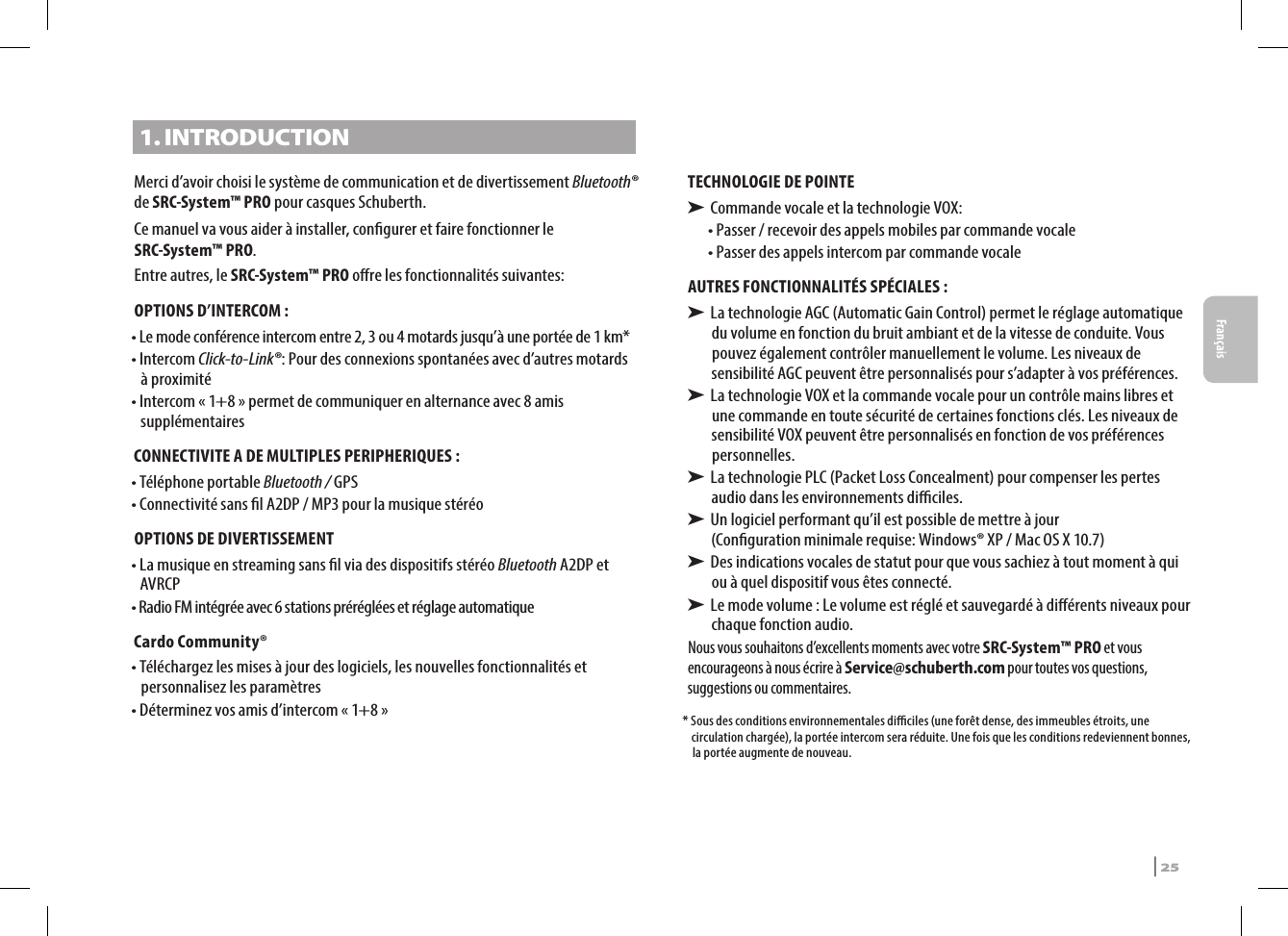 1. INTRODUCTIONMerci d’avoir choisi le système de communication et de divertissement Bluetooth® de SRC-System™ PRO pour casques Schuberth.Ce manuel va vous aider à installer, congurer et faire fonctionner le SRC-System™ PRO. Entre autres, le SRC-System™ PRO ore les fonctionnalités suivantes:OPTIONS D’INTERCOM :•  Le mode conférence intercom entre 2, 3 ou 4 motards jusqu’à une portée de 1 km*•   Intercom  Click-to-Link®: Pour des connexions spontanées avec d’autres motards à proximité•  Intercom « 1+8 » permet de communiquer en alternance avec 8 amis supplémentairesCONNECTIVITE A DE MULTIPLES PERIPHERIQUES : • Téléphone portable Bluetooth / GPS•  Connectivité sans l A2DP / MP3 pour la musique stéréoOPTIONS DE DIVERTISSEMENT•  La musique en streaming sans l via des dispositifs stéréo Bluetooth A2DP et AVRCP•  Radio FM intégrée avec 6 stations préréglées et réglage automatiqueCardo Community®•  Téléchargez les mises à jour des logiciels, les nouvelles fonctionnalités et personnalisez les paramètres•  Déterminez vos amis d’intercom « 1+8 »TECHNOLOGIE DE POINTE➤ Commande vocale et la technologie VOX:•  Passer / recevoir des appels mobiles par commande vocale•  Passer des appels intercom par commande vocaleAUTRES FONCTIONNALITÉS SPÉCIALES : ➤  La technologie AGC (Automatic Gain Control) permet le réglage automatique du volume en fonction du bruit ambiant et de la vitesse de conduite. Vous pouvez également contrôler manuellement le volume. Les niveaux de sensibilité AGC peuvent être personnalisés pour s’adapter à vos préférences. ➤  La technologie VOX et la commande vocale pour un contrôle mains libres et une commande en toute sécurité de certaines fonctions clés. Les niveaux de sensibilité VOX peuvent être personnalisés en fonction de vos préférences personnelles. ➤  La technologie PLC (Packet Loss Concealment) pour compenser les pertes audio dans les environnements diciles.➤  Un logiciel performant qu’il est possible de mettre à jour  (Conguration minimale requise: Windows® XP / Mac OS X 10.7)➤  Des indications vocales de statut pour que vous sachiez à tout moment à qui ou à quel dispositif vous êtes connecté.➤  Le mode volume : Le volume est réglé et sauvegardé à diérents niveaux pour chaque fonction audio.Nous vous souhaitons d’excellents moments avec votre SRC-System™ PRO et vous encourageons à nous écrire à Service@schuberth.com pour toutes vos questions, suggestions ou commentaires.*  Sous des conditions environnementales diciles (une forêt dense, des immeubles étroits, une circulation chargée), la portée intercom sera réduite. Une fois que les conditions redeviennent bonnes, la portée augmente de nouveau.  SRCS Pro | 25Français