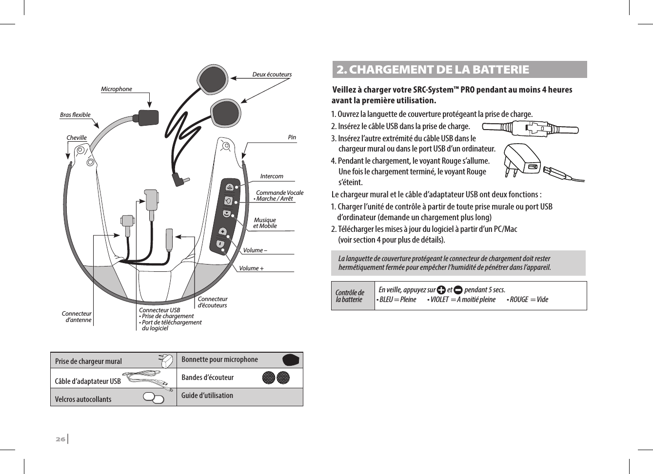 IntercomMusique  et MobileCommande Vocale   • Marche / ArrêtVolume – Volume + Connecteur d’antenne Connecteur USB • Prise de chargement•  Port de téléchargement du logicielConnecteur d’écouteursDeux écouteursCheville PinBras exibleMicrophone Prise de chargeur mural Bonnette pour microphoneCâble d’adaptateur USB Bandes d’écouteurVelcros autocollants  Guide d’utilisation2. CHARGEMENT DE LA BATTERIE Veillez à charger votre SRC-System™ PRO pendant au moins 4 heures avant la première utilisation. 1. Ouvrez la languette de couverture protégeant la prise de charge. 2.  Insérez le câble USB dans la prise de charge. 3.  Insérez l’autre extrémité du câble USB dans le chargeur mural ou dans le port USB d’un ordinateur.4.  Pendant le chargement, le voyant Rouge s’allume. Une fois le chargement terminé, le voyant Rouge s’éteint. Le chargeur mural et le câble d’adaptateur USB ont deux fonctions : 1. Charger l’unité de contrôle à partir de toute prise murale ou port USB d’ordinateur (demande un chargement plus long)2. Télécharger les mises à jour du logiciel à partir d’un PC/Mac  (voir section 4 pour plus de détails).La languette de couverture protégeant le connecteur de chargement doit rester hermétiquement fermée pour empêcher l’humidité de pénétrer dans l’appareil.Contrôle de la batterie En veille, appuyez sur + et - pendant 5 secs.• BLEU = Pleine    • VIOLET  = A moitié pleine    • ROUGE  = Vide26 | SRCS Pro