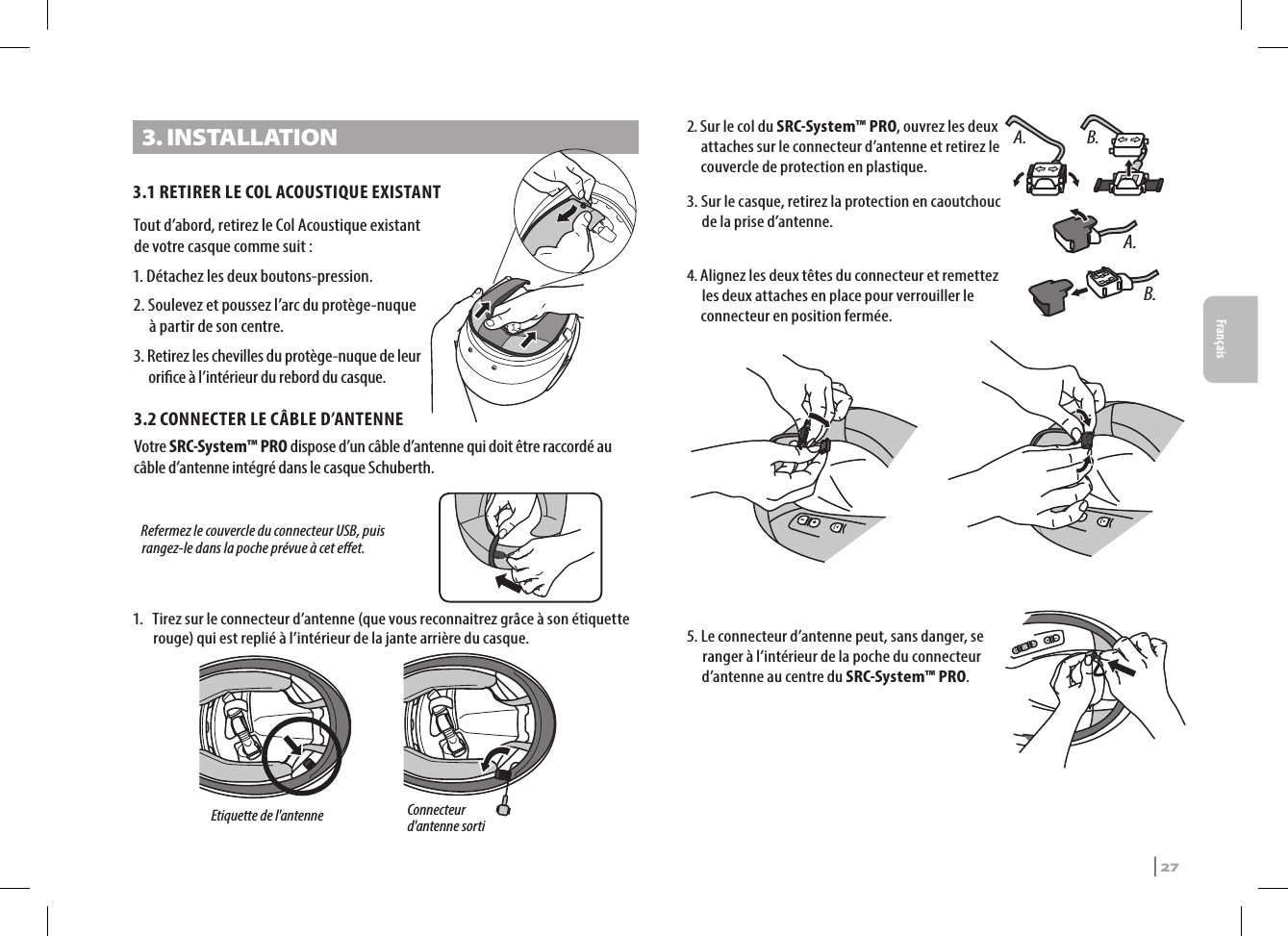 3. INSTALLATION3.1 RETIRER LE COL ACOUSTIQUE EXISTANTTout d’abord, retirez le Col Acoustique existant de votre casque comme suit :1. Détachez les deux boutons-pression.2.  Soulevez et poussez l’arc du protège-nuque à partir de son centre.3.  Retirez les chevilles du protège-nuque de leur orice à l’intérieur du rebord du casque.3.2  CONNECTER LE CÂBLE D’ANTENNEVotre SRC-System™ PRO dispose d’un câble d’antenne qui doit être raccordé au câble d’antenne intégré dans le casque Schuberth.Etiquette de l&apos;antenneConnecteur d&apos;antenne sorti Refermez le couvercle du connecteur USB, puis rangez-le dans la poche prévue à cet eet.1.  Tirez sur le connecteur d’antenne (que vous reconnaitrez grâce à son étiquette rouge) qui est replié à l’intérieur de la jante arrière du casque.A. B.2.  Sur le col du SRC-System™ PRO, ouvrez les deux attaches sur le connecteur d’antenne et retirez le couvercle de protection en plastique.A.B.3.  Sur le casque, retirez la protection en caoutchouc de la prise d’antenne.4.  Alignez les deux têtes du connecteur et remettez les deux attaches en place pour verrouiller le connecteur en position fermée. 5.  Le connecteur d’antenne peut, sans danger, se ranger à l’intérieur de la poche du connecteur d’antenne au centre du SRC-System™ PRO.SRCS Pro | 27Français