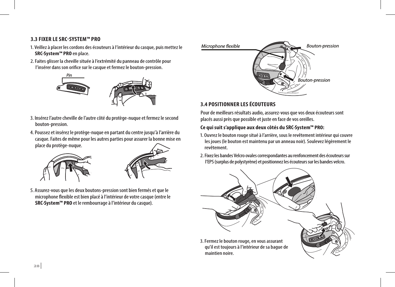 3.3 FIXER LE SRCSYSTEM™ PRO1.  Veillez à placer les cordons des écouteurs à l’intérieur du casque, puis mettez le SRC-System™ PRO en place.2.  Faites glisser la cheville située à l’extrémité du panneau de contrôle pour l’insérer dans son orice sur le casque et fermez le bouton-pression.Pin3.  Insérez l’autre cheville de l’autre côté du protège-nuque et fermez le second bouton-pression.4.  Poussez et insérez le protège-nuque en partant du centre jusqu’à l’arrière du casque. Faites de même pour les autres parties pour assurer la bonne mise en place du protège-nuque.5.  Assurez-vous que les deux boutons-pression sont bien fermés et que le microphone exible est bien placé à l’intérieur de votre casque (entre le SRC-System™ PRO et le rembourrage à l’intérieur du casque).Microphone exible Bouton-pressionBouton-pression3.4 POSITIONNER LES ÉCOUTEURS Pour de meilleurs résultats audio, assurez-vous que vos deux écouteurs sont placés aussi près que possible et juste en face de vos oreilles.Ce qui suit s’applique aux deux côtés du SRC-System™ PRO:1.  Ouvrez le bouton rouge situé à l’arrière, sous le revêtement intérieur qui couvre les joues (le bouton est maintenu par un anneau noir). Soulevez légèrement le revêtement.2.  Fixez les bandes Velcro ovales correspondantes au renfoncement des écouteurs sur l’EPS (surplus de polystyrène) et positionnez les écouteurs sur les bandes velcro.➊➋3.  Fermez le bouton rouge, en vous assurant qu’il est toujours à l’intérieur de sa bague de maintien noire. 28 | SRCS Pro