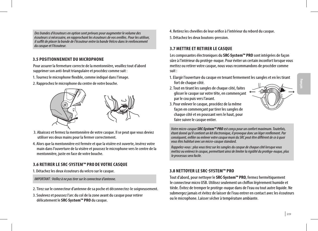 Des bandes d’écouteurs en option sont prévues pour augmenter le volume des écouteurs si nécessaire, en rapprochant les écouteurs de vos oreilles. Pour les utiliser, il sut de placer la bande de l’écouteur entre la bande Velcro dans le renfoncement du casque et l’écouteur.3.5 POSITIONNEMENT DU MICROPHONE Pour assurer la fermeture correcte de la mentonnière, veuillez tout d’abord supprimer son anti-bruit triangulaire et procédez comme suit :1. Tournez le microphone exible, comme indiqué dans l’image.2. Rapprochez le microphone du centre de votre bouche. 3.  Abaissez et fermez la mentonnière de votre casque. Il se peut que vous deviez utiliser vos deux mains pour la fermer correctement.4.  Alors que la mentonnière est fermée et que la visière est ouverte, insérez votre main dans l’ouverture de la visière et poussez le microphone vers le centre de la mentonnière, juste en face de votre bouche.3.6 RETIRER LE SRCSYSTEM™ PRO DE VOTRE CASQUE1.  Détachez les deux écouteurs du velcro sur le casque.  IMPORTANT : Veillez à ne pas tirer sur le connecteur d’antenne.2.  Tirez sur le connecteur d’antenne de sa poche et déconnectez-le soigneusement.3.  Soulevez et poussez l’arc du col de la zone avant du casque pour retirer  délicatement le SRC-System™ PRO du casque.4.  Retirez les chevilles de leur orice à l’intérieur du rebord du casque.5. Détachez les deux boutons-pression.3.7 METTRE ET RETIRER LE CASQUE Les composantes électroniques du SRC-System™ PRO sont intégrées de façon sûre à l’intérieur du protège-nuque. Pour éviter un certain inconfort lorsque vous mettez ou retirer votre casque, nous vous recommandons de procéder comme suit : 1. Elargir l’ouverture du casque en tenant fermement les sangles et en les tirant fort de chaque côté. 2. Tout en tirant les sangles de chaque côté, faites glisser le casque sur votre tête, en commençant par le cou puis vers l’avant.3. Pour enlever le casque, procédez de la même façon en commençant par tirer les sangles de chaque côté et en poussant vers le haut, pour faire suivre le casque entier.Votre micro-casque SRC-System™ PRO est conçu pour un confort maximum. Toutefois, étant donné qu’il contient un kit électronique, il provoque donc un léger renement. Par conséquent, enler ou enlever votre casque muni du SRC peut être diérent de ce à quoi vous êtes habitué avec un micro-casque standard. Rappelez-vous : plus vous tirez sur les sangles du casque de chaque côté lorsque vous mettez ou enlevez le casque, permettant ainsi de limiter la rigidité du protège-nuque, plus le processus sera facile.3.8 NETTOYER LE SRCSYSTEM™ PROTout d’abord, pour nettoyer le SRC-System™ PRO, fermez hermétiquement le connecteur micro USB. Utilisez seulement un chion légèrement humide et tiède. Évitez de tremper le protège-nuque dans de l’eau ou tout autre liquide. Ne submergez jamais et évitez de laisser de l’eau entrer en contact avec les écouteurs ou le microphone. Laisser sécher à température ambiante.SRCS Pro | 29Français