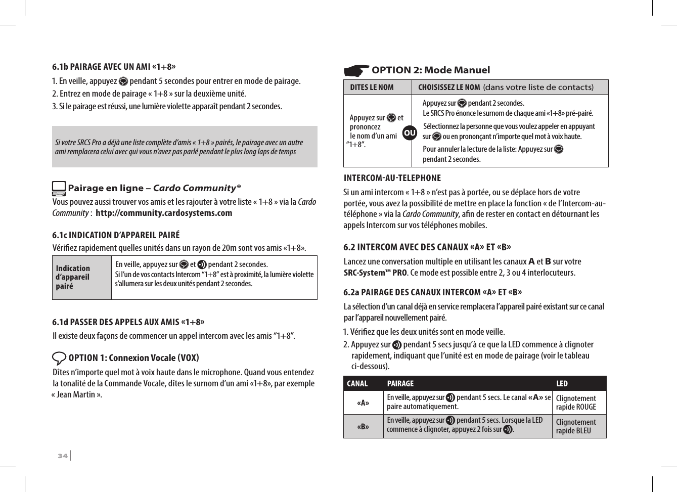 6.1b PAIRAGE AVEC UN AMI 1+81.  En veille, appuyez s pendant 5 secondes pour entrer en mode de pairage. 2. Entrez en mode de pairage « 1+8 » sur la deuxième unité.  3.  Si le pairage est réussi, une lumière violette apparaît pendant 2 secondes.Si votre SRCS Pro a déjà une liste complète d’amis « 1+8 » pairés, le pairage avec un autre ami remplacera celui avec qui vous n’avez pas parlé pendant le plus long laps de temps Pairage en ligne – Cardo Community®Vous pouvez aussi trouver vos amis et les rajouter à votre liste « 1+8 » via la Cardo Community :  http://community.cardosystems.com6.1c INDICATION D’APPAREIL PAIRÉVériez rapidement quelles unités dans un rayon de 20m sont vos amis «1+8». Indication d’appareil pairéEn veille, appuyez sur s et v pendant 2 secondes.Si l’un de vos contacts Intercom “1+8” est à proximité, la lumière violette s’allumera sur les deux unités pendant 2 secondes.6.1d PASSER DES APPELS AUX AMIS 1+8Il existe deux façons de commencer un appel intercom avec les amis “1+8”. OPTION 1: Connexion Vocale VOX Dîtes n’importe quel mot à voix haute dans le microphone. Quand vous entendez la tonalité de la Commande Vocale, dîtes le surnom d’un ami «1+8», par exemple « Jean Martin ». ☛ OPTION 2: Mode ManuelDITES LE NOM CHOISISSEZ LE NOM  (dans votre liste de contacts)Appuyez sur s et prononcez  le nom d’un ami “1+8”.Appuyez sur s pendant 2 secondes. Le SRCS Pro énonce le surnom de chaque ami «1+8» pré-pairé. Sélectionnez la personne que vous voulez appeler en appuyant sur s ou en prononçant n’importe quel mot à voix haute.Pour annuler la lecture de la liste: Appuyez sur s pendant 2 secondes.INTERCOMAUTELEPHONESi un ami intercom « 1+8 » n’est pas à portée, ou se déplace hors de votre portée, vous avez la possibilité de mettre en place la fonction « de l’Intercom-au-téléphone » via la Cardo Community, an de rester en contact en détournant les appels Intercom sur vos téléphones mobiles.6.2 INTERCOM AVEC DES CANAUX A ET BLancez une conversation multiple en utilisant les canaux A et B sur votre SRC-System™ PRO. Ce mode est possible entre 2, 3 ou 4 interlocuteurs.6.2a PAIRAGE DES CANAUX INTERCOM A ET BLa sélection d’un canal déjà en service remplacera l’appareil pairé existant sur ce canal par l’appareil nouvellement pairé.1. Vériez que les deux unités sont en mode veille.2.  Appuyez sur v pendant 5 secs jusqu’à ce que la LED commence à clignoter rapidement, indiquant que l’unité est en mode de pairage (voir le tableau ci-dessous).CANAL PAIRAGE LED«A» En veille, appuyez sur v pendant 5 secs. Le canal «A» se paire automatiquement. Clignotement rapide ROUGE«B» En veille, appuyez sur v pendant 5 secs. Lorsque la LED commence à clignoter, appuyez 2 fois sur v.Clignotement rapide BLEU34 | SRCS Pro