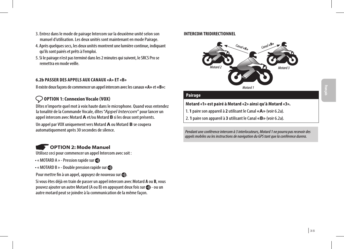 3.  Entrez dans le mode de pairage Intercom sur la deuxième unité selon son manuel d’utilisation. Les deux unités sont maintenant en mode Pairage.4.  Après quelques secs, les deux unités montrent une lumière continue, indiquant qu’ils sont pairés et prêts à l’emploi.5.  Si le pairage n’est pas terminé dans les 2 minutes qui suivent, le SRCS Pro se remettra en mode veille.6.2b PASSER DES APPELS AUX CANAUX «A» ET «B»Il existe deux façons de commencer un appel intercom avec les canaux «A» et «B»: OPTION 1: Connexion Vocale VOX Dîtes n’importe quel mot à voix haute dans le microphone. Quand vous entendez la tonalité de la Commande Vocale, dîtes “Appel Intercom” pour lancer un appel intercom avec Motard A et/ou Motard B si les deux sont présents.Un appel par VOX uniquement vers Motard A ou Motard B se coupera automatiquement après 30 secondes de silence.☛ OPTION 2: Mode ManuelUtilisez ceci pour commencer un appel Intercom avec soit :• « MOTARD A » - Pression rapide sur v• « MOTARD B » - Double pression rapide sur vPour mettre n à un appel, appuyez de nouveau sur v.Si vous êtes déjà en train de passer un appel intercom avec Motard A ou B, vous pouvez ajouter un autre Motard (A ou B) en appuyant deux fois sur v - ou un autre motard peut se joindre à la communication de la même façon. INTERCOM TRIDIRECTIONNELCanal «B» Canal «A»Motard 2 Motard 3Motard 1Pairage Motard «1» est pairé à Motard «2» ainsi qu’à Motard «3».1. 1 paire son appareil à 2 utilisant le Canal «A» (voir 6.2a).2. 1 paire son appareil à 3 utilisant le Canal «B» (voir 6.2a).Pendant une conférence intercom à 3 interlocuteurs, Motard 1 ne pourra pas recevoir des appels mobiles ou les instructions de navigation du GPS tant que la conférence durera.SRCS Pro | 35Français