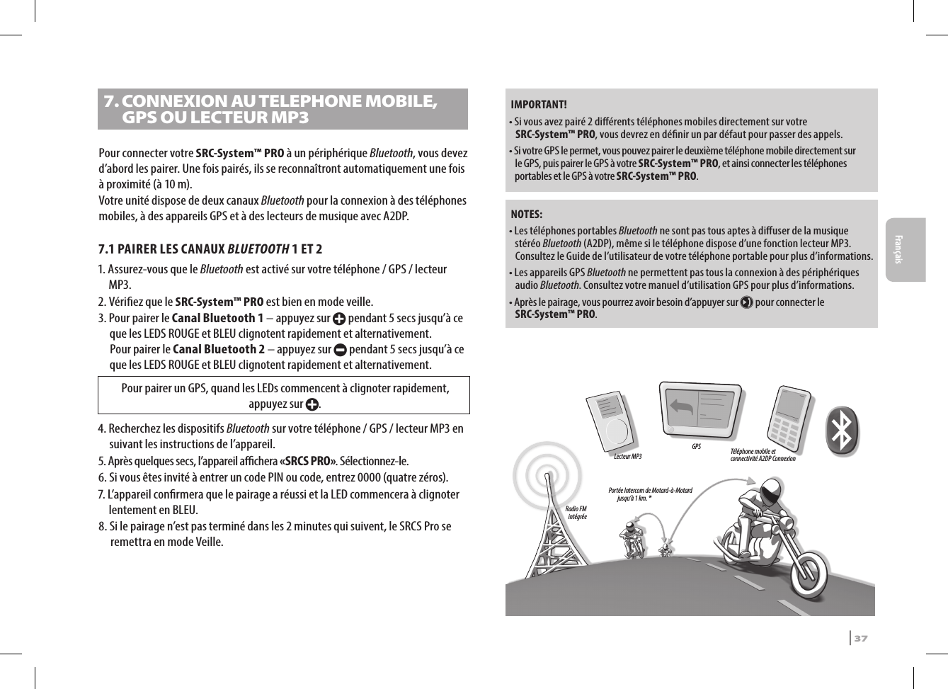 7.  CONNEXION AU TELEPHONE MOBILE, GPS OU LECTEUR MP3Pour connecter votre SRC-System™ PRO à un périphérique Bluetooth, vous devez d’abord les pairer. Une fois pairés, ils se reconnaîtront automatiquement une fois à proximité (à 10 m).Votre unité dispose de deux canaux Bluetooth pour la connexion à des téléphones mobiles, à des appareils GPS et à des lecteurs de musique avec A2DP.7.1 PAIRER LES CANAUX BLUETOOTH 1 ET 21.  Assurez-vous que le Bluetooth est activé sur votre téléphone / GPS / lecteur MP3.2.  Vériez que le SRC-System™ PRO est bien en mode veille.3.  Pour pairer le Canal Bluetooth 1 – appuyez sur + pendant 5 secs jusqu’à ce que les LEDS ROUGE et BLEU clignotent rapidement et alternativement. Pour pairer le Canal Bluetooth 2 – appuyez sur - pendant 5 secs jusqu’à ce que les LEDS ROUGE et BLEU clignotent rapidement et alternativement.Pour pairer un GPS, quand les LEDs commencent à clignoter rapidement, appuyez sur +.4.  Recherchez les dispositifs Bluetooth sur votre téléphone / GPS / lecteur MP3 en suivant les instructions de l’appareil.5.  Après quelques secs, l’appareil achera «SRCS PRO». Sélectionnez-le.6.  Si vous êtes invité à entrer un code PIN ou code, entrez 0000 (quatre zéros).7.  L’appareil conrmera que le pairage a réussi et la LED commencera à clignoter lentement en BLEU.8.  Si le pairage n’est pas terminé dans les 2 minutes qui suivent, le SRCS Pro se remettra en mode Veille. IMPORTANT!•  Si vous avez pairé 2 diérents téléphones mobiles directement sur votre SRC-System™ PRO, vous devrez en dénir un par défaut pour passer des appels.•  Si votre GPS le permet, vous pouvez pairer le deuxième téléphone mobile directement sur le GPS, puis pairer le GPS à votre SRC-System™ PRO, et ainsi connecter les téléphones portables et le GPS à votre SRC-System™ PRO.NOTES: •  Les téléphones portables Bluetooth ne sont pas tous aptes à diuser de la musique stéréo Bluetooth (A2DP), même si le téléphone dispose d’une fonction lecteur MP3. Consultez le Guide de l’utilisateur de votre téléphone portable pour plus d’informations.•  Les appareils GPS Bluetooth ne permettent pas tous la connexion à des périphériques audio Bluetooth. Consultez votre manuel d’utilisation GPS pour plus d’informations.•  Après le pairage, vous pourrez avoir besoin d’appuyer sur µ pour connecter le SRC-System™ PRO.Portée Intercom de Motard-à-Motard jusqu’à 1 km. *Téléphone mobile et connectivité A2DP ConnexionRadio FM intégréeGPSLecteur MP3SRCS Pro | 37Français