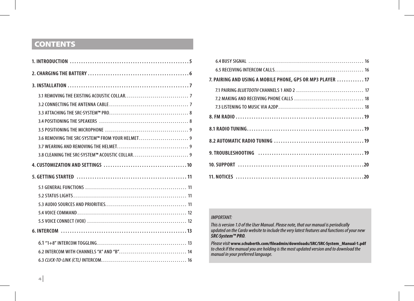 CONTENTS1. INTRODUCTION .....................................................52. CHARGING THE BATTERY .............................................63. INSTALLATION ...................................................... 73.1 REMOVING THE EXISTING ACOUSTIC COLLAR ................................ 73.2  CONNECTING THE ANTENNA CABLE ........................................ 73.3 ATTACHING THE SRCSYSTEM™ PRO ........................................83.4 POSITIONING THE SPEAKERS  .............................................83.5 POSITIONING THE MICROPHONE  ..........................................93.6 REMOVING THE SRCSYSTEM™ FROM YOUR HELMET ......................... 93.7 WEARING AND REMOVING THE HELMET ....................................93.8 CLEANING THE SRCSYSTEM™ ACOUSTIC COLLAR ............................ 94.  CUSTOMIZATION AND SETTINGS .....................................105. GETTING STARTED  .................................................115.1 GENERAL FUNCTIONS  ................................................... 115.2 STATUS LIGHTS ......................................................... 115.3 AUDIO SOURCES AND PRIORITIES ......................................... 115.4 VOICE COMMAND ....................................................... 125.5 VOICE CONNECT VOX  .................................................. 126. INTERCOM  ........................................................136.1 “1+8” INTERCOM TOGGLING ............................................. 136.2 INTERCOM WITH CHANNELS “A” AND “B” ..................................146.3 CLICKTOLINK CTL INTERCOM ...........................................166.4 BUSY SIGNAL  ..........................................................166.5 RECEIVING INTERCOM CALLS. . . . . . . . . . . . . . . . . . . . . . . . . . . . . . . . . . . . . . . . . . . . . 167.  PAIRING AND USING A MOBILE PHONE, GPS OR MP3 PLAYER ............177.1 PAIRING BLUETOOTH CHANNELS 1 AND 2 .................................. 177.2 MAKING AND RECEIVING PHONE CALLS ...................................187.3 LISTENING TO MUSIC VIA A2DP ...........................................188. FM RADIO .........................................................198.1 RADIO TUNING ....................................................198.2 AUTOMATIC RADIO TUNING  ........................................199. TROUBLESHOOTING   ...............................................1910. SUPPORT  ........................................................2011. NOTICES  .........................................................20IMPORTANT:   This is version 1.0 of the User Manual. Please note, that our manual is periodically updated on the Cardo website to include the very latest features and functions of your new SRC-System™ PRO.  Please visit www.schuberth.com/leadmin/downloads/SRC/SRC-System_Manual-1.pdf to check if the manual you are holding is the most updated version and to download the manual in your preferred language.4 | SRCS Pro
