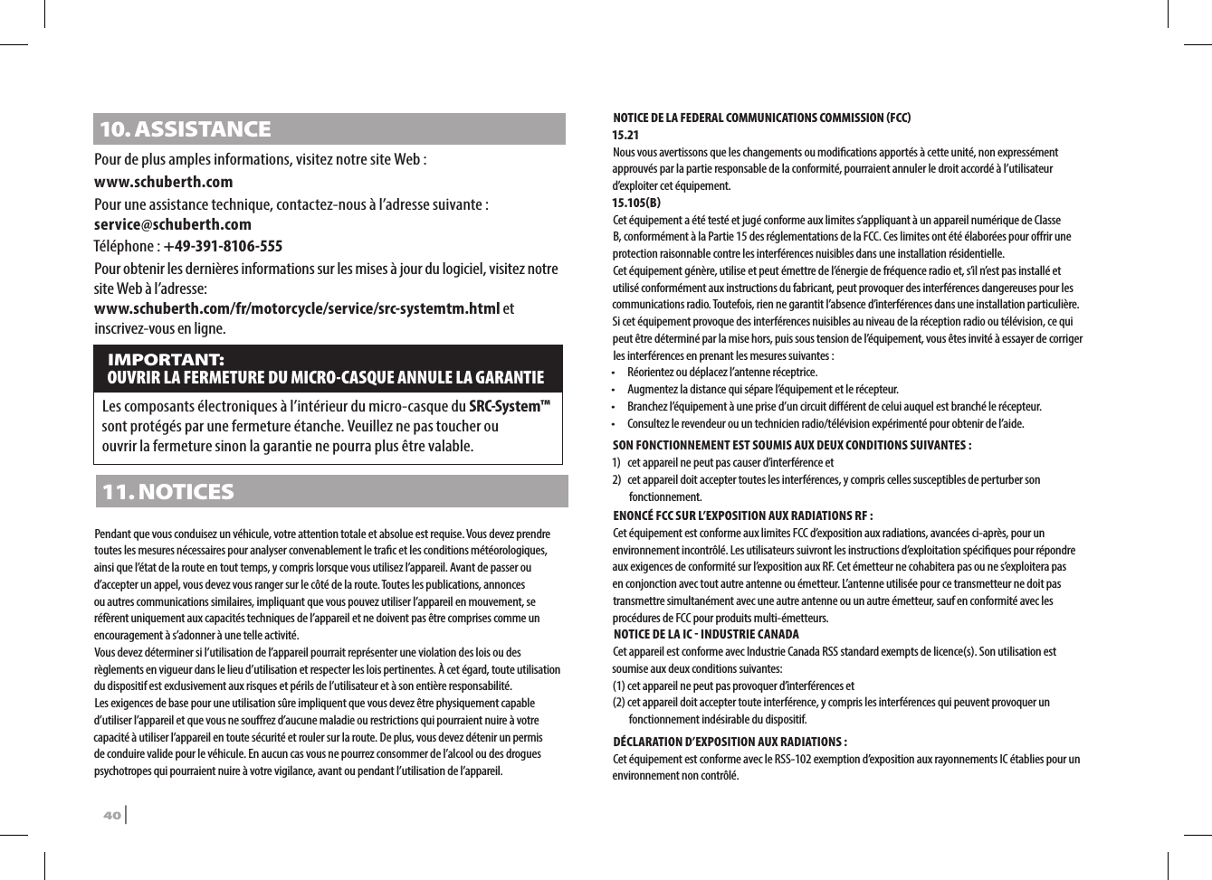 10. ASSISTANCEPour de plus amples informations, visitez notre site Web :www.schuberth.comPour une assistance technique, contactez-nous à l’adresse suivante : service@schuberth.comTéléphone : +49-391-8106-555Pour obtenir les dernières informations sur les mises à jour du logiciel, visitez notre site Web à l’adresse:  www.schuberth.com/fr/motorcycle/service/src-systemtm.html et inscrivez-vous en ligne. IMPORTANT: OUVRIR LA FERMETURE DU MICRO-CASQUE ANNULE LA GARANTIELes composants électroniques à l’intérieur du micro-casque du SRC-System™ sont protégés par une fermeture étanche. Veuillez ne pas toucher ou  ouvrir la fermeture sinon la garantie ne pourra plus être valable.11. NOTICESPendant que vous conduisez un véhicule, votre attention totale et absolue est requise. Vous devez prendre toutes les mesures nécessaires pour analyser convenablement le trac et les conditions météorologiques, ainsi que l’état de la route en tout temps, y compris lorsque vous utilisez l’appareil. Avant de passer ou d’accepter un appel, vous devez vous ranger sur le côté de la route. Toutes les publications, annonces ou autres communications similaires, impliquant que vous pouvez utiliser l’appareil en mouvement, se réfèrent uniquement aux capacités techniques de l’appareil et ne doivent pas être comprises comme un encouragement à s’adonner à une telle activité.Vous devez déterminer si l’utilisation de l’appareil pourrait représenter une violation des lois ou des règlements en vigueur dans le lieu d’utilisation et respecter les lois pertinentes. À cet égard, toute utilisation du dispositif est exclusivement aux risques et périls de l’utilisateur et à son entière responsabilité.Les exigences de base pour une utilisation sûre impliquent que vous devez être physiquement capable d’utiliser l’appareil et que vous ne sourez d’aucune maladie ou restrictions qui pourraient nuire à votre capacité à utiliser l’appareil en toute sécurité et rouler sur la route. De plus, vous devez détenir un permis de conduire valide pour le véhicule. En aucun cas vous ne pourrez consommer de l’alcool ou des drogues psychotropes qui pourraient nuire à votre vigilance, avant ou pendant l’utilisation de l’appareil.NOTICE DE LA FEDERAL COMMUNICATIONS COMMISSION FCC 15.21Nous vous avertissons que les changements ou modications apportés à cette unité, non expressément approuvés par la partie responsable de la conformité, pourraient annuler le droit accordé à l’utilisateur d’exploiter cet équipement.15.105BCet équipement a été testé et jugé conforme aux limites s’appliquant à un appareil numérique de Classe B, conformément à la Partie 15 des réglementations de la FCC. Ces limites ont été élaborées pour orir une protection raisonnable contre les interférences nuisibles dans une installation résidentielle.Cet équipement génère, utilise et peut émettre de l’énergie de fréquence radio et, s’il n’est pas installé et utilisé conformément aux instructions du fabricant, peut provoquer des interférences dangereuses pour les communications radio. Toutefois, rien ne garantit l’absence d’interférences dans une installation particulière. Si cet équipement provoque des interférences nuisibles au niveau de la réception radio ou télévision, ce qui peut être déterminé par la mise hors, puis sous tension de l’équipement, vous êtes invité à essayer de corriger les interférences en prenant les mesures suivantes :•  Réorientez ou déplacez l’antenne réceptrice.•  Augmentez la distance qui sépare l’équipement et le récepteur.•   Branchez l’équipement à une prise d’un circuit diérent de celui auquel est branché le récepteur.•    Consultez le revendeur ou un technicien radio/télévision expérimenté pour obtenir de l’aide.SON FONCTIONNEMENT EST SOUMIS AUX DEUX CONDITIONS SUIVANTES :1)  cet appareil ne peut pas causer d’interférence et 2)   cet appareil doit accepter toutes les interférences, y compris celles susceptibles de perturber son fonctionnement.ENONCÉ FCC SUR L’EXPOSITION AUX RADIATIONS RF :Cet équipement est conforme aux limites FCC d’exposition aux radiations, avancées ci-après, pour un environnement incontrôlé. Les utilisateurs suivront les instructions d’exploitation spéciques pour répondre aux exigences de conformité sur l’exposition aux RF. Cet émetteur ne cohabitera pas ou ne s’exploitera pas en conjonction avec tout autre antenne ou émetteur. L’antenne utilisée pour ce transmetteur ne doit pas transmettre simultanément avec une autre antenne ou un autre émetteur, sauf en conformité avec les procédures de FCC pour produits multi-émetteurs. NOTICE DE LA IC  INDUSTRIE CANADACet appareil est conforme avec Industrie Canada RSS standard exempts de licence(s). Son utilisation est soumise aux deux conditions suivantes:(1) cet appareil ne peut pas provoquer d’interférences et(2)  cet appareil doit accepter toute interférence, y compris les interférences qui peuvent provoquer un fonctionnement indésirable du dispositif.DÉCLARATION D’EXPOSITION AUX RADIATIONS :Cet équipement est conforme avec le RSS-102 exemption d’exposition aux rayonnements IC établies pour un environnement non contrôlé. 40 | SRCS Pro