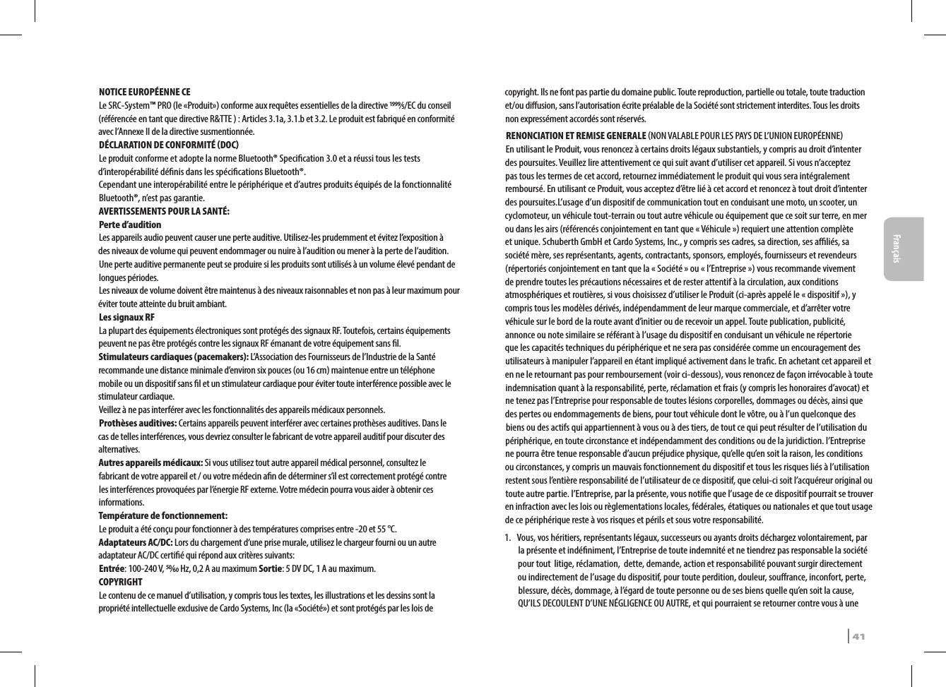 NOTICE EUROPÉENNE CELe SRC-System™ PRO (le «Produit») conforme aux requêtes essentielles de la directive ⁄/EC du conseil (référencée en tant que directive R&amp;TTE ) : Articles 3.1a, 3.1.b et 3.2. Le produit est fabriqué en conformité avec l’Annexe II de la directive susmentionnée.DÉCLARATION DE CONFORMITÉ DOCLe produit conforme et adopte la norme Bluetooth® Specication 3.0 et a réussi tous les tests d’interopérabilité dénis dans les spécications Bluetooth®.Cependant une interopérabilité entre le périphérique et d’autres produits équipés de la fonctionnalité Bluetooth®, n’est pas garantie.AVERTISSEMENTS POUR LA SANTÉ:Perte d’auditionLes appareils audio peuvent causer une perte auditive. Utilisez-les prudemment et évitez l’exposition à des niveaux de volume qui peuvent endommager ou nuire à l’audition ou mener à la perte de l’audition. Une perte auditive permanente peut se produire si les produits sont utilisés à un volume élevé pendant de longues périodes. Les niveaux de volume doivent être maintenus à des niveaux raisonnables et non pas à leur maximum pour éviter toute atteinte du bruit ambiant.Les signaux RFLa plupart des équipements électroniques sont protégés des signaux RF. Toutefois, certains équipements peuvent ne pas être protégés contre les signaux RF émanant de votre équipement sans l.Stimulateurs cardiaques (pacemakers): L’Association des Fournisseurs de l’Industrie de la Santé recommande une distance minimale d’environ six pouces (ou 16 cm) maintenue entre un téléphone mobile ou un dispositif sans l et un stimulateur cardiaque pour éviter toute interférence possible avec le stimulateur cardiaque.Veillez à ne pas interférer avec les fonctionnalités des appareils médicaux personnels.Prothèses auditives: Certains appareils peuvent interférer avec certaines prothèses auditives. Dans le cas de telles interférences, vous devriez consulter le fabricant de votre appareil auditif pour discuter des alternatives.Autres appareils médicaux: Si vous utilisez tout autre appareil médical personnel, consultez le fabricant de votre appareil et / ou votre médecin an de déterminer s’il est correctement protégé contre les interférences provoquées par l’énergie RF externe. Votre médecin pourra vous aider à obtenir ces informations. Température de fonctionnement: Le produit a été conçu pour fonctionner à des températures comprises entre -20 et 55 °C.Adaptateurs AC/DC: Lors du chargement d‘une prise murale, utilisez le chargeur fourni ou un autre adaptateur AC/DC certié qui répond aux critères suivants:Entrée: 100-240 V, ⁄ Hz, 0,2 A au maximum Sortie: 5 DV DC, 1 A au maximum.COPYRIGHTLe contenu de ce manuel d’utilisation, y compris tous les textes, les illustrations et les dessins sont la propriété intellectuelle exclusive de Cardo Systems, Inc (la «Société») et sont protégés par les lois de copyright. Ils ne font pas partie du domaine public. Toute reproduction, partielle ou totale, toute traduction et/ou diusion, sans l’autorisation écrite préalable de la Société sont strictement interdites. Tous les droits non expressément accordés sont réservés.RENONCIATION ET REMISE GENERALE NON VALABLE POUR LES PAYS DE L’UNION EUROPÉENNEEn utilisant le Produit, vous renoncez à certains droits légaux substantiels, y compris au droit d’intenter des poursuites. Veuillez lire attentivement ce qui suit avant d’utiliser cet appareil. Si vous n’acceptez pas tous les termes de cet accord, retournez immédiatement le produit qui vous sera intégralement remboursé. En utilisant ce Produit, vous acceptez d’être lié à cet accord et renoncez à tout droit d’intenter des poursuites.L’usage d’un dispositif de communication tout en conduisant une moto, un scooter, un cyclomoteur, un véhicule tout-terrain ou tout autre véhicule ou équipement que ce soit sur terre, en mer ou dans les airs (référencés conjointement en tant que « Véhicule ») requiert une attention complète et unique. Schuberth GmbH et Cardo Systems, Inc., y compris ses cadres, sa direction, ses aliés, sa société mère, ses représentants, agents, contractants, sponsors, employés, fournisseurs et revendeurs (répertoriés conjointement en tant que la « Société » ou « l’Entreprise ») vous recommande vivement de prendre toutes les précautions nécessaires et de rester attentif à la circulation, aux conditions atmosphériques et routières, si vous choisissez d’utiliser le Produit (ci-après appelé le « dispositif »), y compris tous les modèles dérivés, indépendamment de leur marque commerciale, et d’arrêter votre véhicule sur le bord de la route avant d’initier ou de recevoir un appel. Toute publication, publicité, annonce ou note similaire se référant à l’usage du dispositif en conduisant un véhicule ne répertorie que les capacités techniques du périphérique et ne sera pas considérée comme un encouragement des utilisateurs à manipuler l’appareil en étant impliqué activement dans le trac. En achetant cet appareil et en ne le retournant pas pour remboursement (voir ci-dessous), vous renoncez de façon irrévocable à toute indemnisation quant à la responsabilité, perte, réclamation et frais (y compris les honoraires d’avocat) et ne tenez pas l’Entreprise pour responsable de toutes lésions corporelles, dommages ou décès, ainsi que des pertes ou endommagements de biens, pour tout véhicule dont le vôtre, ou à l’un quelconque des biens ou des actifs qui appartiennent à vous ou à des tiers, de tout ce qui peut résulter de l’utilisation du périphérique, en toute circonstance et indépendamment des conditions ou de la juridiction. l’Entreprise ne pourra être tenue responsable d’aucun préjudice physique, qu’elle qu’en soit la raison, les conditions ou circonstances, y compris un mauvais fonctionnement du dispositif et tous les risques liés à l’utilisation restent sous l’entière responsabilité de l’utilisateur de ce dispositif, que celui-ci soit l’acquéreur original ou toute autre partie. l’Entreprise, par la présente, vous notie que l’usage de ce dispositif pourrait se trouver en infraction avec les lois ou règlementations locales, fédérales, étatiques ou nationales et que tout usage de ce périphérique reste à vos risques et périls et sous votre responsabilité.1.  Vous, vos héritiers, représentants légaux, successeurs ou ayants droits déchargez volontairement, par la présente et indéniment, l’Entreprise de toute indemnité et ne tiendrez pas responsable la société pour tout  litige, réclamation,  dette, demande, action et responsabilité pouvant surgir directement ou indirectement de l’usage du dispositif, pour toute perdition, douleur, sourance, inconfort, perte, blessure, décès, dommage, à l’égard de toute personne ou de ses biens quelle qu’en soit la cause, QU’ILS DECOULENT D’UNE NÉGLIGENCE OU AUTRE, et qui pourraient se retourner contre vous à une SRCS Pro | 41Français