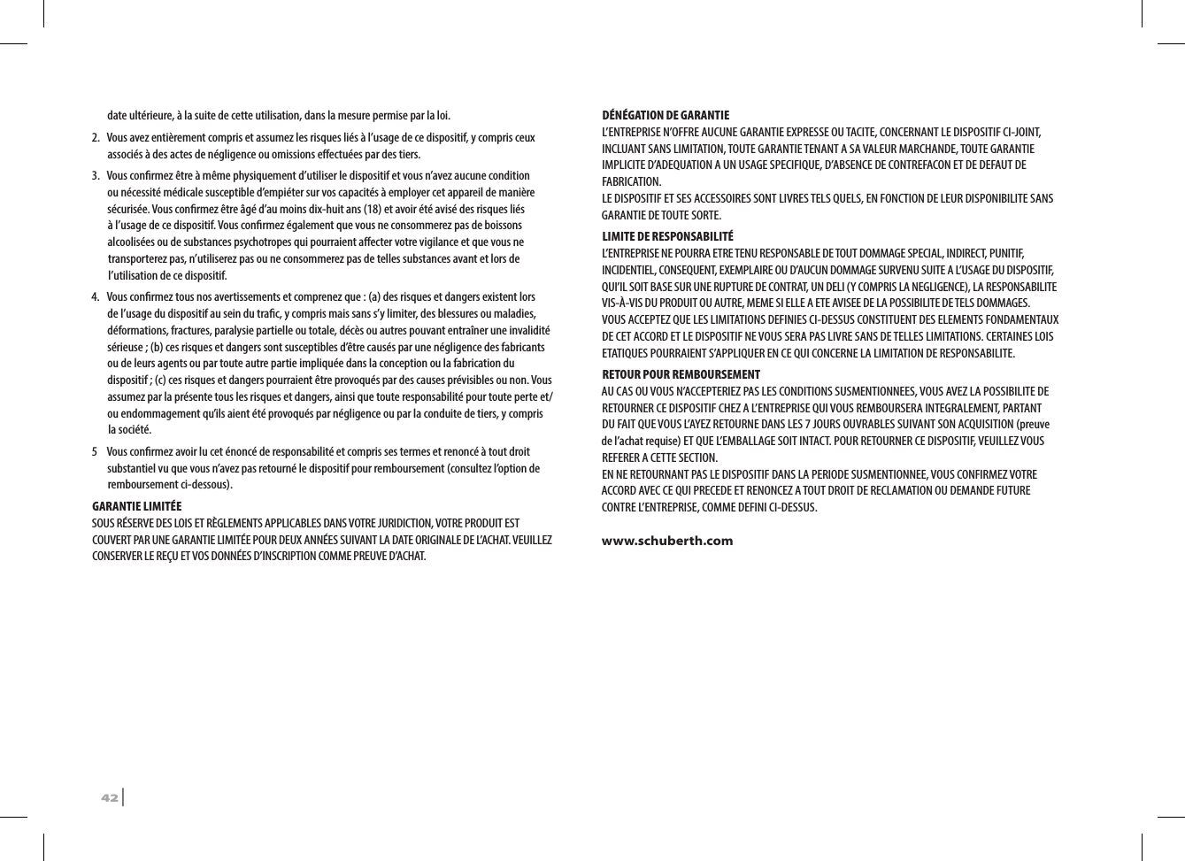 date ultérieure, à la suite de cette utilisation, dans la mesure permise par la loi.2.   Vous avez entièrement compris et assumez les risques liés à l’usage de ce dispositif, y compris ceux associés à des actes de négligence ou omissions eectuées par des tiers.3.  Vous conrmez être à même physiquement d’utiliser le dispositif et vous n’avez aucune condition ou nécessité médicale susceptible d’empiéter sur vos capacités à employer cet appareil de manière sécurisée. Vous conrmez être âgé d’au moins dix-huit ans (18) et avoir été avisé des risques liés à l’usage de ce dispositif. Vous conrmez également que vous ne consommerez pas de boissons alcoolisées ou de substances psychotropes qui pourraient aecter votre vigilance et que vous ne transporterez pas, n’utiliserez pas ou ne consommerez pas de telles substances avant et lors de l’utilisation de ce dispositif.4.   Vous conrmez tous nos avertissements et comprenez que : (a) des risques et dangers existent lors de l’usage du dispositif au sein du trac, y compris mais sans s’y limiter, des blessures ou maladies, déformations, fractures, paralysie partielle ou totale, décès ou autres pouvant entraîner une invalidité sérieuse ; (b) ces risques et dangers sont susceptibles d’être causés par une négligence des fabricants ou de leurs agents ou par toute autre partie impliquée dans la conception ou la fabrication du dispositif ; (c) ces risques et dangers pourraient être provoqués par des causes prévisibles ou non. Vous assumez par la présente tous les risques et dangers, ainsi que toute responsabilité pour toute perte et/ou endommagement qu’ils aient été provoqués par négligence ou par la conduite de tiers, y compris la société.5  Vous conrmez avoir lu cet énoncé de responsabilité et compris ses termes et renoncé à tout droit substantiel vu que vous n’avez pas retourné le dispositif pour remboursement (consultez l’option de remboursement ci-dessous).GARANTIE LIMITÉESOUS RÉSERVE DES LOIS ET RÈGLEMENTS APPLICABLES DANS VOTRE JURIDICTION, VOTRE PRODUIT EST COUVERT PAR UNE GARANTIE LIMITÉE POUR DEUX ANNÉES SUIVANT LA DATE ORIGINALE DE L’ACHAT. VEUILLEZ CONSERVER LE REÇU ET VOS DONNÉES D’INSCRIPTION COMME PREUVE D’ACHAT. DÉNÉGATION DE GARANTIEL’ENTREPRISE N’OFFRE AUCUNE GARANTIE EXPRESSE OU TACITE, CONCERNANT LE DISPOSITIF CI-JOINT, INCLUANT SANS LIMITATION, TOUTE GARANTIE TENANT A SA VALEUR MARCHANDE, TOUTE GARANTIE IMPLICITE D’ADEQUATION A UN USAGE SPECIFIQUE, D’ABSENCE DE CONTREFACON ET DE DEFAUT DE FABRICATION.LE DISPOSITIF ET SES ACCESSOIRES SONT LIVRES TELS QUELS, EN FONCTION DE LEUR DISPONIBILITE SANS GARANTIE DE TOUTE SORTE. LIMITE DE RESPONSABILITÉL’ENTREPRISE NE POURRA ETRE TENU RESPONSABLE DE TOUT DOMMAGE SPECIAL, INDIRECT, PUNITIF, INCIDENTIEL, CONSEQUENT, EXEMPLAIRE OU D’AUCUN DOMMAGE SURVENU SUITE A L’USAGE DU DISPOSITIF, QUI’IL SOIT BASE SUR UNE RUPTURE DE CONTRAT, UN DELI (Y COMPRIS LA NEGLIGENCE), LA RESPONSABILITE VIS-À-VIS DU PRODUIT OU AUTRE, MEME SI ELLE A ETE AVISEE DE LA POSSIBILITE DE TELS DOMMAGES.VOUS ACCEPTEZ QUE LES LIMITATIONS DEFINIES CI-DESSUS CONSTITUENT DES ELEMENTS FONDAMENTAUX DE CET ACCORD ET LE DISPOSITIF NE VOUS SERA PAS LIVRE SANS DE TELLES LIMITATIONS. CERTAINES LOIS ETATIQUES POURRAIENT S’APPLIQUER EN CE QUI CONCERNE LA LIMITATION DE RESPONSABILITE.RETOUR POUR REMBOURSEMENTAU CAS OU VOUS N’ACCEPTERIEZ PAS LES CONDITIONS SUSMENTIONNEES, VOUS AVEZ LA POSSIBILITE DE RETOURNER CE DISPOSITIF CHEZ A L’ENTREPRISE QUI VOUS REMBOURSERA INTEGRALEMENT, PARTANT DU FAIT QUE VOUS L’AYEZ RETOURNE DANS LES 7 JOURS OUVRABLES SUIVANT SON ACQUISITION (preuve de l’achat requise) ET QUE L’EMBALLAGE SOIT INTACT. POUR RETOURNER CE DISPOSITIF, VEUILLEZ VOUS REFERER A CETTE SECTION.EN NE RETOURNANT PAS LE DISPOSITIF DANS LA PERIODE SUSMENTIONNEE, VOUS CONFIRMEZ VOTRE ACCORD AVEC CE QUI PRECEDE ET RENONCEZ A TOUT DROIT DE RECLAMATION OU DEMANDE FUTURE CONTRE L’ENTREPRISE, COMME DEFINI CI-DESSUS.www.schuberth.com42 | SRCS Pro