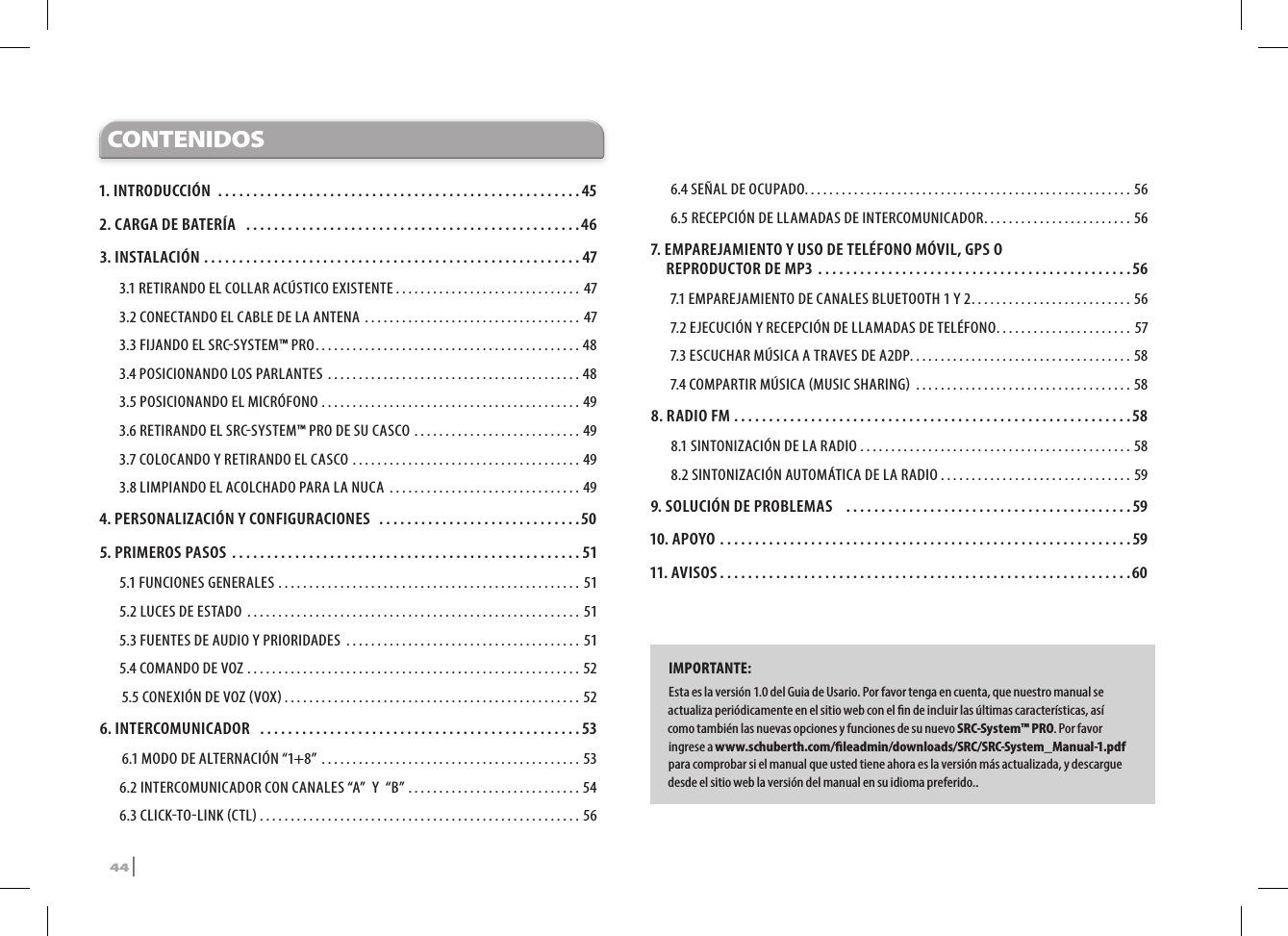 CONTENIDOS1. INTRODUCCIÓN ....................................................452. CARGA DE BATERÍA  ................................................463. INSTALACIÓN ......................................................473.1 RETIRANDO EL COLLAR ACÚSTICO EXISTENTE .............................. 473.2  CONECTANDO EL CABLE DE LA ANTENA  ................................... 473.3 FIJANDO EL SRCSYSTEM™ PRO ........................................... 483.4 POSICIONANDO LOS PARLANTES  .........................................483.5 POSICIONANDO EL MICRÓFONO  ..........................................493.6 RETIRANDO EL SRCSYSTEM™ PRO DE SU CASCO  ...........................493.7 COLOCANDO Y RETIRANDO EL CASCO .....................................493.8 LIMPIANDO EL ACOLCHADO PARA LA NUCA  ...............................494.  PERSONALIZACIÓN Y CONFIGURACIONES .............................505. PRIMEROS PASOS ..................................................515.1 FUNCIONES GENERALES ................................................. 515.2 LUCES DE ESTADO  ...................................................... 515.3 FUENTES DE AUDIO Y PRIORIDADES  ...................................... 515.4 COMANDO DE VOZ ......................................................52 5.5 CONEXIÓN DE VOZ VOX ................................................526.   INTERCOMUNICADOR  ..............................................53 6.1 MODO DE ALTERNACIÓN “1+8” ..........................................536.2 INTERCOMUNICADOR CON CANALES “A”  Y  “B” ............................546.3 CLICKTOLINK CTL ....................................................566.4 SEÑAL DE OCUPADO. . . . . . . . . . . . . . . . . . . . . . . . . . . . . . . . . . . . . . . . . . . . . . . . . . . . . 566.5 RECEPCIÓN DE LLAMADAS DE INTERCOMUNICADOR ........................567.  EMPAREJAMIENTO Y USO DE TELÉFONO MÓVIL, GPS O  REPRODUCTOR DE MP3 .............................................567.1  EMPAREJAMIENTO DE CANALES BLUETOOTH 1 Y 2 .......................... 567.2 EJECUCIÓN Y RECEPCIÓN DE LLAMADAS DE TELÉFONO ...................... 577.3 ESCUCHAR MÚSICA A TRAVES DE A2DP. . . . . . . . . . . . . . . . . . . . . . . . . . . . . . . . . . . . 587.4 COMPARTIR MÚSICA MUSIC SHARING  ...................................588. RADIO FM .........................................................588.1 SINTONIZACIÓN DE LA RADIO ............................................588.2 SINTONIZACIÓN AUTOMÁTICA DE LA RADIO ...............................599. SOLUCIÓN DE PROBLEMAS   .........................................5910. APOYO ...........................................................5911. AVISOS ...........................................................60IMPORTANTE: Esta es la versión 1.0 del Guia de Usario. Por favor tenga en cuenta, que nuestro manual se actualiza periódicamente en el sitio web con el n de incluir las últimas características, así como también las nuevas opciones y funciones de su nuevo SRC-System™ PRO. Por favor ingrese a www.schuberth.com/leadmin/downloads/SRC/SRC-System_Manual-1.pdf para comprobar si el manual que usted tiene ahora es la versión más actualizada, y descargue desde el sitio web la versión del manual en su idioma preferido..44 | SRCS Pro