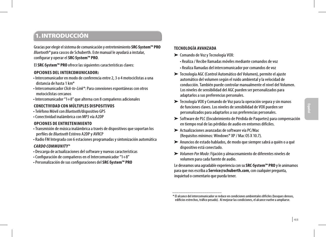 1. INTRODUCCIÓNGracias por elegir el sistema de comunicación y entretenimiento SRC-System™ PRO Bluetooth® para cascos de Schuberth. Este manual le ayudará a instalar, congurar y operar el SRC-System™ PRO. El SRC-System™ PRO ofrece las siguientes características claves:OPCIONES DEL INTERCOMUNICADOR:• Intercomunicador en modo de conferencia entre 2, 3 o 4 moto ciclistas a una distancia de hasta 1 km*• Intercomunicador Click-to-Link®: Para conexiones espontáneas con otros motociclistas cercanos• Intercomunicador “1+8” que alterna con 8 compañeros adicionalesCONECTIVIDAD CON MÚLTIPLES DISPOSITIVOS• Teléfono Móvil con Bluetooth/dispositivo GPS• Conectividad inalámbrica con MP3 vía A2DPOPCIONES DE ENTRETENIMIENTO• Transmisión de música inalámbrica a través de dispositivos que soportan los perles de Bluetooth Estéreo A2DP y AVRCP• Radio FM Integrada con 6 estaciones programadas y sintonización automáticaCARDO COMMUNITY®• Descarga de actualizaciones del software y nuevas características• Conguración de compañeros en el Intercomunicador “1+8”• Personalización de sus conguraciones del SRC-System™ PROTECNOLOGÍA AVANZADA➤  Comando de Voz y Tecnología VOX:•  Realiza / Recibe llamadas móviles mediante comandos de voz•  Realiza llamadas del intercomunicador por comandos de voz➤  Tecnología AGC (Control Automático del Volumen), permite el ajuste automático del volumen según el ruido ambiental y la velocidad de conducción. También puede controlar manualmente el nivel del Volumen. Los niveles de sensibilidad del AGC pueden ser personalizados para adaptarlos a sus preferencias personales.➤  Tecnología VOX y Comando de Voz para la operación segura y sin manos de funciones claves. Los niveles de sensibilidad de VOX pueden ser personalizados para adaptarlos a sus preferencias personales.➤  Software de PLC (Encubrimiento de Pérdida de Paquetes) para compensación en tiempo real de las pérdidas de audio en entornos difíciles.➤  Actualizaciones avanzadas de software vía PC/Mac  (Requisitos mínimos: Windows® XP / Mac OS X 10.7).➤  Anuncios de estado hablados, de modo que siempre sabrá a quién o a qué dispositivo está conectado.➤  Volumen Por Modo: Fijación y almacenamiento de diferentes niveles de  volumen para cada fuente de audio.Le deseamos una agradable experiencia con su SRC-System™ PRO y le animamos para que nos escriba a Service@schuberth.com, con cualquier pregunta, inquietud o comentario que pueda tener._______________________*  El alcance del intercomunicador se reduce en condiciones ambientales difíciles (bosques densos, edicios estrechos, tráco pesado).  Al mejorar las condiciones, el alcance vuelve a ampliarse.SRCS Pro | 45Español