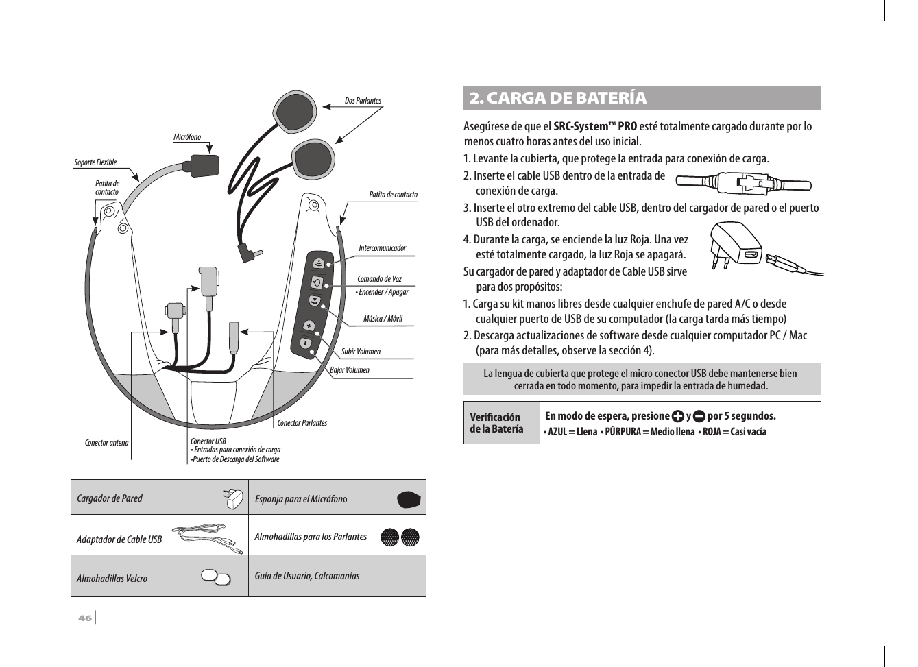 IntercomunicadorMúsica / Móvil Comando de VozSubir VolumenBajar Volumen  Conector antenaConector ParlantesConector USB• Entradas para conexión de carga•Puerto de Descarga del SoftwareDos ParlantesPatita de contacto  Patita de contacto Soporte FlexibleMicrófono Cargador de Pared Esponja para el MicrófonoAdaptador de Cable USB Almohadillas para los ParlantesAlmohadillas Velcro  Guía de Usuario, Calcomanías2. CARGA DE BATERÍAAsegúrese de que el SRC-System™ PRO esté totalmente cargado durante por lo menos cuatro horas antes del uso inicial.1.  Levante la cubierta, que protege la entrada para conexión de carga. 2. Inserte el cable USB dentro de la entrada de  conexión de carga. 3.  Inserte el otro extremo del cable USB, dentro del cargador de pared o el puerto USB del ordenador.4.  Durante la carga, se enciende la luz Roja. Una vez esté totalmente cargado, la luz Roja se apagará.Su cargador de pared y adaptador de Cable USB sirve para dos propósitos:1. Carga su kit manos libres desde cualquier enchufe de pared A/C o desde cualquier puerto de USB de su computador (la carga tarda más tiempo)2. Descarga actualizaciones de software desde cualquier computador PC / Mac (para más detalles, observe la sección 4).La lengua de cubierta que protege el micro conector USB debe mantenerse bien cerrada en todo momento, para impedir la entrada de humedad.Vericación de la BateríaEn modo de espera, presione + y - por 5 segundos.• AZUL = Llena  • PÚRPURA = Medio llena  • ROJA = Casi vacía• Encender / Apagar46 | SRCS Pro