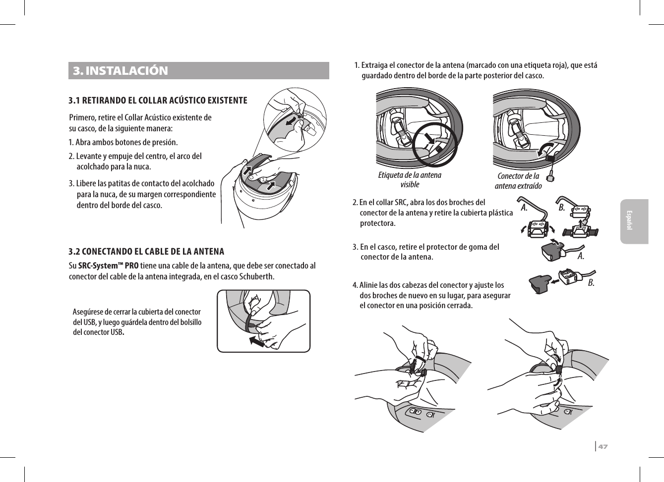 3. INSTALACIÓN3.1 RETIRANDO EL COLLAR ACÚSTICO EXISTENTEPrimero, retire el Collar Acústico existente de su casco, de la siguiente manera:1. Abra ambos botones de presión.2.  Levante y empuje del centro, el arco del acolchado para la nuca.3.  Libere las patitas de contacto del acolchado para la nuca, de su margen correspondiente dentro del borde del casco.3.2  CONECTANDO EL CABLE DE LA ANTENASu SRC-System™ PRO tiene una cable de la antena, que debe ser conectado al conector del cable de la antena integrada, en el casco Schuberth. Asegúrese de cerrar la cubierta del conector del USB, y luego guárdela dentro del bolsillo del conector USB.Etiqueta de la antena visibleConector de la antena extraído 1.  Extraiga el conector de la antena (marcado con una etiqueta roja), que está guardado dentro del borde de la parte posterior del casco.A. B.2.  A. B.En el collar SRC, abra los dos broches del conector de la antena y retire la cubierta plástica protectora.A.B.3.  En el casco, retire el protector de goma del conector de la antena.4.  Alinie las dos cabezas del conector y ajuste los dos broches de nuevo en su lugar, para asegurar el conector en una posición cerrada. SRCS Pro | 47Español