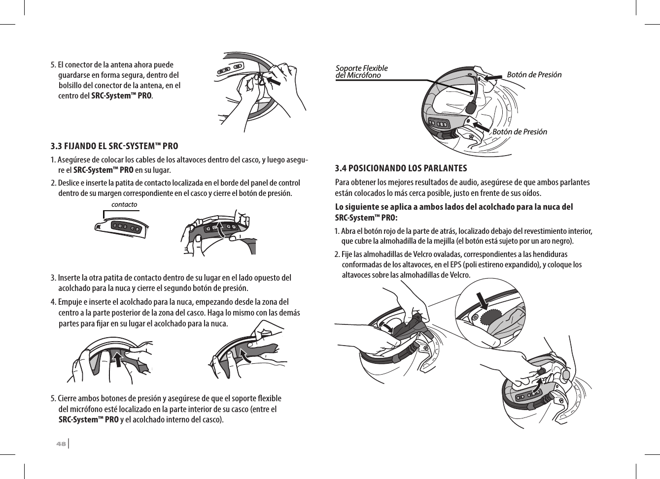 5.  El conector de la antena ahora puede guardarse en forma segura, dentro del bolsillo del conector de la antena, en el centro del SRC-System™ PRO.3.3 FIJANDO EL SRCSYSTEM™ PRO1.  Asegúrese de colocar los cables de los altavoces dentro del casco, y luego asegu-re el SRC-System™ PRO en su lugar.2.  Deslice e inserte la patita de contacto localizada en el borde del panel de control dentro de su margen correspondiente en el casco y cierre el botón de presión.Patita de contacto3.  Inserte la otra patita de contacto dentro de su lugar en el lado opuesto del acolchado para la nuca y cierre el segundo botón de presión.4.  Empuje e inserte el acolchado para la nuca, empezando desde la zona del centro a la parte posterior de la zona del casco. Haga lo mismo con las demás partes para jar en su lugar el acolchado para la nuca.5.  Cierre ambos botones de presión y asegúrese de que el soporte exible del micrófono esté localizado en la parte interior de su casco (entre el SRC-System™ PRO y el acolchado interno del casco).Soporte Flexible del Micrófono Botón de PresiónBotón de Presión3.4 POSICIONANDO LOS PARLANTES Para obtener los mejores resultados de audio, asegúrese de que ambos parlantes están colocados lo más cerca posible, justo en frente de sus oídos. Lo siguiente se aplica a ambos lados del acolchado para la nuca del SRC-System™ PRO:1.  Abra el botón rojo de la parte de atrás, localizado debajo del revestimiento interior, que cubre la almohadilla de la mejilla (el botón está sujeto por un aro negro).➊➋2.  Fije las almohadillas de Velcro ovaladas, correspondientes a las hendiduras conformadas de los altavoces, en el EPS (poli estireno expandido), y coloque los altavoces sobre las almohadillas de Velcro.48 | SRCS Pro