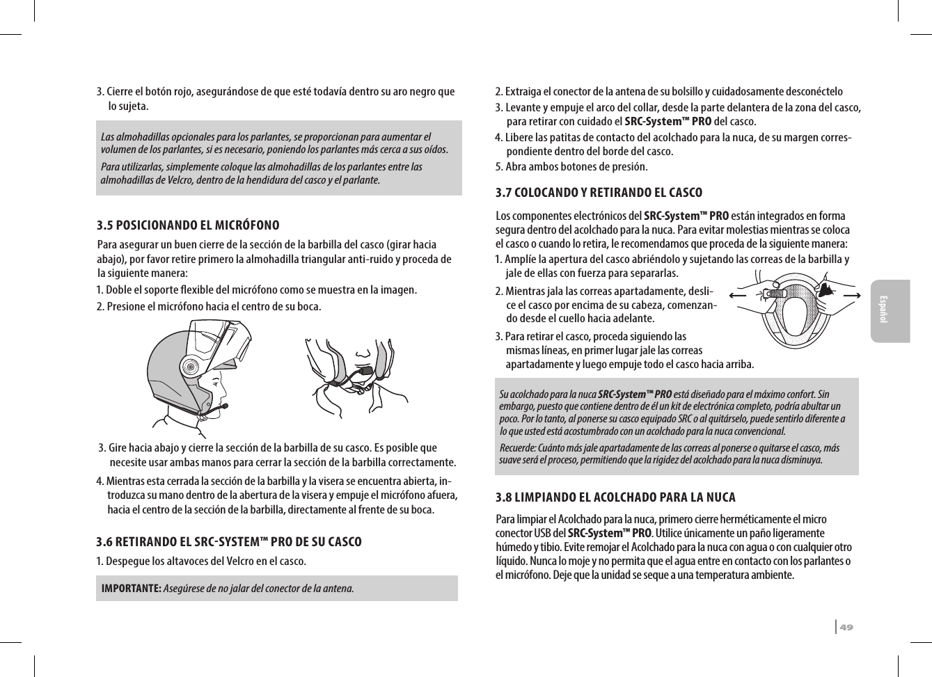 3.  Cierre el botón rojo, asegurándose de que esté todavía dentro su aro negro que lo sujeta. Las almohadillas opcionales para los parlantes, se proporcionan para aumentar el volumen de los parlantes, si es necesario, poniendo los parlantes más cerca a sus oídos.Para utilizarlas, simplemente coloque las almohadillas de los parlantes entre las almohadillas de Velcro, dentro de la hendidura del casco y el parlante.3.5 POSICIONANDO EL MICRÓFONO Para asegurar un buen cierre de la sección de la barbilla del casco (girar hacia abajo), por favor retire primero la almohadilla triangular anti-ruido y proceda de la siguiente manera:1. Doble el soporte exible del micrófono como se muestra en la imagen.2. Presione el micrófono hacia el centro de su boca. 3.  Gire hacia abajo y cierre la sección de la barbilla de su casco. Es posible que necesite usar ambas manos para cerrar la sección de la barbilla correctamente.4.  Mientras esta cerrada la sección de la barbilla y la visera se encuentra abierta, in-troduzca su mano dentro de la abertura de la visera y empuje el micrófono afuera, hacia el centro de la sección de la barbilla, directamente al frente de su boca.3.6 RETIRANDO EL SRCSYSTEM™ PRO DE SU CASCO1.  Despegue los altavoces del Velcro en el casco. IMPORTANTE: Asegúrese de no jalar del conector de la antena.2. Extraiga el conector de la antena de su bolsillo y cuidadosamente desconéctelo3.  Levante y empuje el arco del collar, desde la parte delantera de la zona del casco, para retirar con cuidado el SRC-System™ PRO del casco.4.  Libere las patitas de contacto del acolchado para la nuca, de su margen corres-pondiente dentro del borde del casco.5. Abra ambos botones de presión.3.7 COLOCANDO Y RETIRANDO EL CASCOLos componentes electrónicos del SRC-System™ PRO están integrados en forma segura dentro del acolchado para la nuca. Para evitar molestias mientras se coloca el casco o cuando lo retira, le recomendamos que proceda de la siguiente manera:1.  Amplíe la apertura del casco abriéndolo y sujetando las correas de la barbilla y jale de ellas con fuerza para separarlas. 2.  Mientras jala las correas apartadamente, desli-ce el casco por encima de su cabeza, comenzan-do desde el cuello hacia adelante.3.  Para retirar el casco, proceda siguiendo las mismas líneas, en primer lugar jale las correas apartadamente y luego empuje todo el casco hacia arriba.Su acolchado para la nuca SRC-System™ PRO está diseñado para el máximo confort. Sin embargo, puesto que contiene dentro de él un kit de electrónica completo, podría abultar un poco. Por lo tanto, al ponerse su casco equipado SRC o al quitárselo, puede sentirlo diferente a lo que usted está acostumbrado con un acolchado para la nuca convencional.  Recuerde: Cuánto más jale apartadamente de las correas al ponerse o quitarse el casco, más suave será el proceso, permitiendo que la rigidez del acolchado para la nuca disminuya.3.8 LIMPIANDO EL ACOLCHADO PARA LA NUCAPara limpiar el Acolchado para la nuca, primero cierre herméticamente el micro conector USB del SRC-System™ PRO. Utilice únicamente un paño ligeramente húmedo y tibio. Evite remojar el Acolchado para la nuca con agua o con cualquier otro líquido. Nunca lo moje y no permita que el agua entre en contacto con los parlantes o el micrófono. Deje que la unidad se seque a una temperatura ambiente.SRCS Pro | 49Español