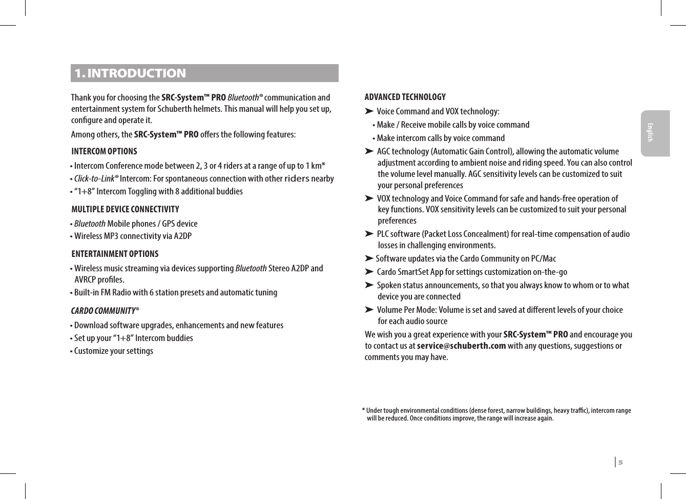 1. INTRODUCTIONThank you for choosing the SRC-System™ PRO Bluetooth® communication and entertainment system for Schuberth helmets. This manual will help you set up, congure and operate it. Among others, the SRC-System™ PRO oers the following features:INTERCOM OPTIONS•  Intercom Conference mode between 2, 3 or 4 riders at a range of up to 1 km*•  Click-to-Link® Intercom: For spontaneous connection with other riders nearby• “1+8” Intercom Toggling with 8 additional buddiesMULTIPLE DEVICE CONNECTIVITY•  Bluetooth Mobile phones / GPS device•  Wireless MP3 connectivity via A2DP ENTERTAINMENT OPTIONS•  Wireless music streaming via devices supporting Bluetooth Stereo A2DP and AVRCP proles. • Built-in FM Radio with 6 station presets and automatic tuningCARDO COMMUNITY® • Download software upgrades, enhancements and new features• Set up your “1+8” Intercom buddies• Customize your settingsADVANCED TECHNOLOGY➤  Voice Command and  VOX technology:• Make / Receive mobile calls by voice command• Make intercom calls by voice command➤  AGC technology (Automatic Gain Control), allowing the automatic volume adjustment according to ambient noise and riding speed. You can also control the volume level manually. AGC sensitivity levels can be customized to suit your personal preferences➤  VOX technology and Voice Command for safe and hands-free operation of key functions. VOX sensitivity levels can be customized to suit your personal preferences➤  PLC software (Packet Loss Concealment) for real-time compensation of audio losses in challenging environments.➤  Software updates via the Cardo Community on PC/Mac➤  Cardo SmartSet App for settings customization on-the-go➤  Spoken status announcements, so that you always know to whom or to what device you are connected➤  Volume Per Mode: Volume is set and saved at dierent levels of your choice for each audio sourceWe wish you a great experience with your SRC-System™ PRO and encourage you to contact us at service@schuberth.com with any questions, suggestions or comments you may have.*  Under tough environmental conditions (dense forest, narrow buildings, heavy trac), intercom range will be reduced. Once conditions improve, the range will increase again.SRCS Pro | 5