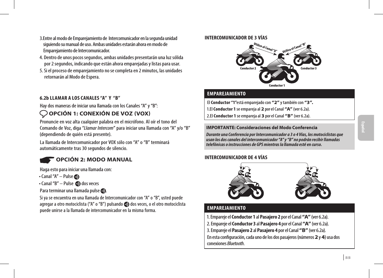 3.  Entre al modo de Emparejamiento de  Intercomunicador en la segunda unidad siguiendo su manual de uso. Ambas unidades estarán ahora en modo de Emparejamiento de Intercomunicador.4.   Dentro de unos pocos segundos, ambas unidades presentarán una luz sólida por 2 segundos, indicando que están ahora emparejadas y listas para usar.5.  Si el proceso de emparejamiento no se completa en 2 minutos, las unidades retornarán al Modo de Espera.6.2b LLAMAR A LOS CANALES “A”  Y  “B” Hay dos maneras de iniciar una llamada con los Canales “A” y “B”: OPCIÓN 1: CONEXIÓN DE VOZ VOXPronuncie en voz alta cualquier palabra en el micrófono. Al oír el tono del Comando de Voz, diga “Llamar Intercom” para iniciar una llamada con “A” y/o “B” (dependiendo de quién está presente). La llamada de Intercomunicador por VOX sólo con “A” o “B” terminará automáticamente tras 30 segundos de silencio.☛ OPCIÓN 2: MODO MANUALHaga esto para iniciar una llamada con:• Canal “A” – Pulse v• Canal “B” – Pulse  v dos vecesPara terminar una llamada pulse v.Si ya se encuentra en una llamada de Intercomunicador con “A” o “B”, usted puede agregar a otro motociclista (“A” o “B”) pulsando v dos veces, o el otro motociclista puede unirse a la llamada de intercomunicador en la misma forma.INTERCOMUNICADOR DE 3 VÍASUtilice el Canal “B”Utilice el Canal “A”Conductor 2 Conductor 3Conductor 1EMPAREJAMIENTO El Conductor “1”está emparejado con “2” y también con “3”.1. El  Conductor 1 se empareja al 2 por el Canal “A” (ver 6.2a). 2. El  Conductor 1 se empareja al 3 por el Canal “B” (ver 6.2a).IMPORTANTE: Consideraciones del Modo Conferencia Durante una Conferencia por Intercomunicador a 3 o 4 Vías, los motociclistas que usan los dos canales del intercomunicador “A” y “B” no podrán recibir llamadas telefónicas o instrucciones de GPS mientras la llamada esté en curso.INTERCOMUNICADOR DE 4 VÍAS EMPAREJAMIENTO 1. Empareje el Conductor 1 al Pasajero 2 por el Canal “A” (ver 6.2a).2. Empareje el Conductor 3 al Pasajero 4 por el Canal “A” (ver 6.2a).3. Empareje el Pasajero 2 al Pasajero 4 por el Canal “B” (ver 6.2a). En esta conguración, cada uno de los dos pasajeros (números 2 y 4) usa dos conexiones Bluetooth.SRCS Pro | 55Español