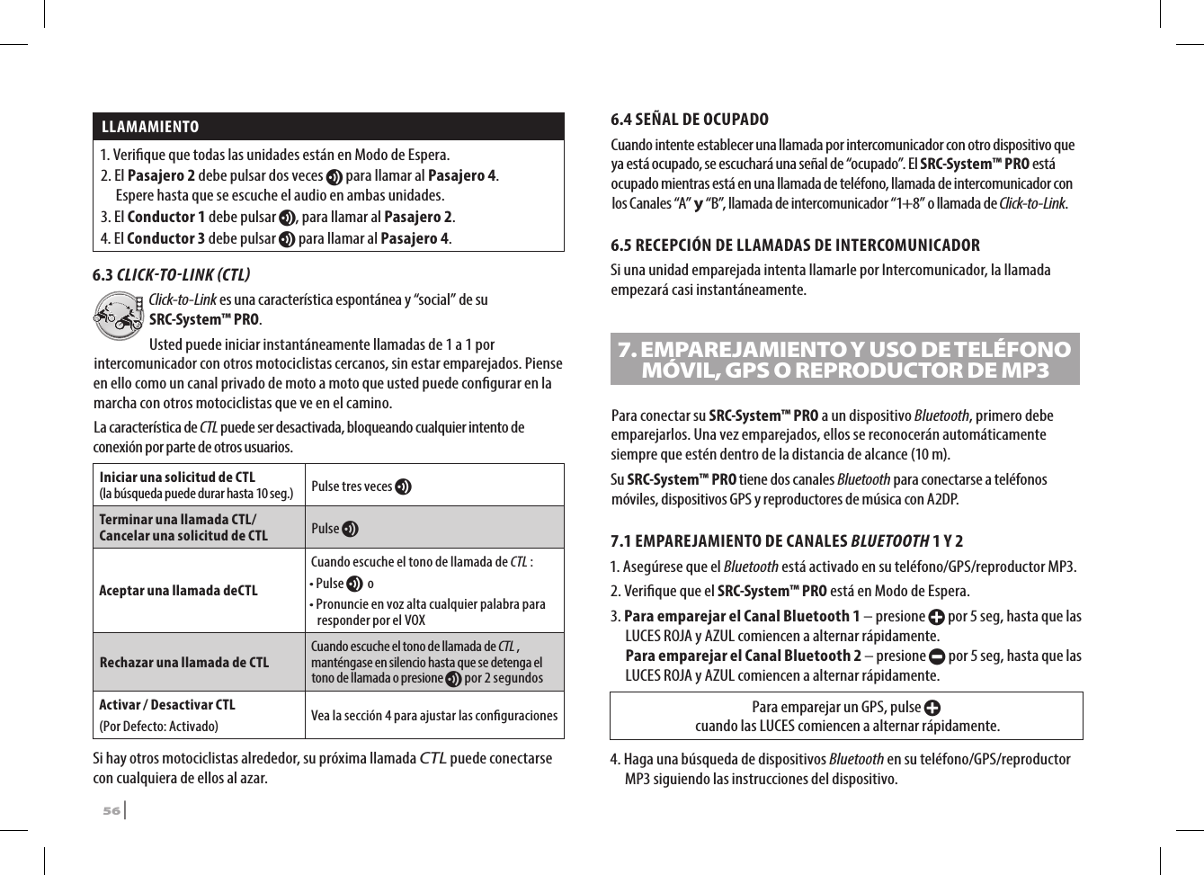 LLAMAMIENTO 1.  Verique que todas las unidades están en Modo de Espera.2.   El  Pasajero 2 debe pulsar dos veces v para llamar al Pasajero 4.  Espere hasta que se escuche el audio en ambas unidades.3.   El  Conductor 1 debe pulsar v, para llamar al Pasajero 2.4.   El  Conductor 3 debe pulsar v para llamar al Pasajero 4.6.3 CLICKTOLINK CTLClick-to-Link es una característica espontánea y “social” de su SRC-System™ PRO. Usted puede iniciar instantáneamente llamadas de 1 a 1 por intercomunicador con otros motociclistas cercanos, sin estar emparejados. Piense en ello como un canal privado de moto a moto que usted puede congurar en la marcha con otros motociclistas que ve en el camino. La característica de CTL puede ser desactivada, bloqueando cualquier intento de conexión por parte de otros usuarios.Iniciar una solicitud de CTL  (la búsqueda puede durar hasta 10 seg.) Pulse tres veces v Terminar una llamada CTL/ Cancelar una solicitud de CTL Pulse vAceptar una llamada deCTLCuando escuche el tono de llamada de CTL :• Pulse v o •  Pronuncie en voz alta cualquier palabra para responder por el VOXRechazar una llamada de CTLCuando escuche el tono de llamada de CTL , manténgase en silencio hasta que se detenga el tono de llamada o presione v por 2 segundosActivar / Desactivar CTL(Por Defecto: Activado) Vea la sección 4 para ajustar las conguracionesSi hay otros motociclistas alrededor, su próxima llamada CTL puede conectarse con cualquiera de ellos al azar.6.4 SEÑAL DE OCUPADOCuando intente establecer una llamada por intercomunicador con otro dispositivo que ya está ocupado, se escuchará una señal de “ocupado”. El SRC-System™ PRO está ocupado mientras está en una llamada de teléfono, llamada de intercomunicador con los Canales “A” y “B”, llamada de intercomunicador “1+8” o llamada de Click-to-Link.6.5 RECEPCIÓN DE LLAMADAS DE INTERCOMUNICADORSi una unidad emparejada intenta llamarle por Intercomunicador, la llamada empezará casi instantáneamente.7.  EMPAREJAMIENTO Y USO DE TELÉFONO MÓVIL, GPS O REPRODUCTOR DE MP3Para conectar su SRC-System™ PRO a un dispositivo Bluetooth, primero debe emparejarlos. Una vez emparejados, ellos se reconocerán automáticamente siempre que estén dentro de la distancia de alcance (10 m).Su SRC-System™ PRO tiene dos canales Bluetooth para conectarse a teléfonos móviles, dispositivos GPS y reproductores de música con A2DP.7.1  EMPAREJAMIENTO DE CANALES BLUETOOTH 1 Y 21.  Asegúrese que el Bluetooth está activado en su teléfono/GPS/reproductor MP3.2.  Verique que el SRC-System™ PRO está en Modo de Espera.3.  Para emparejar el Canal Bluetooth 1 – presione + por 5 seg, hasta que las LUCES ROJA y AZUL comiencen a alternar rápidamente. Para emparejar el Canal Bluetooth 2 – presione - por 5 seg, hasta que las LUCES ROJA y AZUL comiencen a alternar rápidamente.Para emparejar un GPS, pulse +  cuando las LUCES comiencen a alternar rápidamente.4.  Haga una búsqueda de dispositivos Bluetooth en su teléfono/GPS/reproductor MP3 siguiendo las instrucciones del dispositivo.56 | SRCS Pro