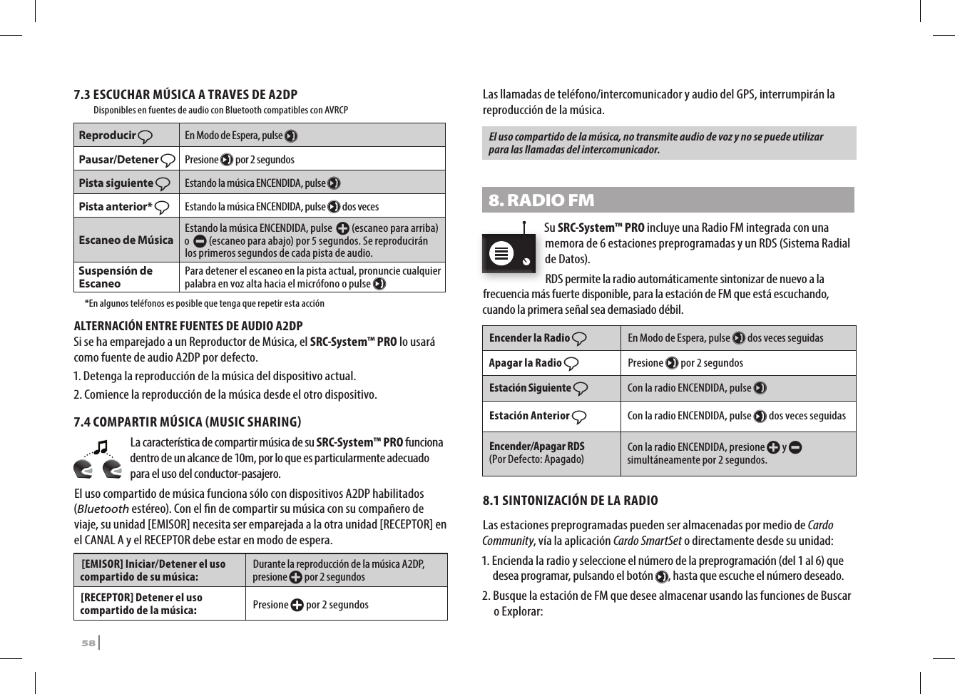 7.3 ESCUCHAR MÚSICA A TRAVES DE A2DP       Disponibles en fuentes de audio con Bluetooth compatibles con AVRCPReproducir ßEn Modo de Espera, pulse µPausar/Detener ßPresione µ por 2 segundos Pista siguiente ßEstando la música ENCENDIDA, pulse µPista anterior* ßEstando la música ENCENDIDA, pulse µ dos vecesEscaneo de Música Estando la música ENCENDIDA, pulse  + (escaneo para arriba) o  - (escaneo para abajo) por 5 segundos. Se reproducirán los primeros segundos de cada pista de audio.Suspensión de Escaneo Para detener el escaneo en la pista actual, pronuncie cualquier palabra en voz alta hacia el micrófono o pulse µ  *En algunos teléfonos es posible que tenga que repetir esta acciónALTERNACIÓN ENTRE FUENTES DE AUDIO A2DPSi se ha emparejado a un Reproductor de Música, el SRC-System™ PRO lo usará como fuente de audio A2DP por defecto. 1. Detenga la reproducción de la música del dispositivo actual.2.  Comience la reproducción de la música desde el otro dispositivo. 7.4 COMPARTIR MÚSICA MUSIC SHARINGLa característica de compartir música de su SRC-System™ PRO funciona dentro de un alcance de 10m, por lo que es particularmente adecuado para el uso del conductor-pasajero.El uso compartido de música funciona sólo con dispositivos A2DP habilitados (Bluetooth estéreo). Con el n de compartir su música con su compañero de viaje, su unidad [EMISOR] necesita ser emparejada a la otra unidad [RECEPTOR] en el CANAL A y el RECEPTOR debe estar en modo de espera. [EMISOR] Iniciar/Detener el uso compartido de su música:Durante la reproducción de la música A2DP, presione + por 2 segundos[RECEPTOR] Detener el uso compartido de la música:Presione + por 2 segundosLas llamadas de teléfono/intercomunicador y audio del GPS, interrumpirán la reproducción de la música.El uso compartido de la música, no transmite audio de voz y no se puede utilizar para las llamadas del intercomunicador.8. RADIO FMSu SRC-System™ PRO incluye una Radio FM integrada con una memora de 6 estaciones preprogramadas y un RDS (Sistema Radial de Datos).RDS permite la radio automáticamente sintonizar de nuevo a la frecuencia más fuerte disponible, para la estación de FM que está escuchando, cuando la primera señal sea demasiado débil.Encender la Radio ßEn Modo de Espera, pulse µ dos veces seguidasApagar la Radio ßPresione µ por 2 segundosEstación Siguiente ßCon la radio ENCENDIDA, pulse µEstación Anterior ßCon la radio ENCENDIDA, pulse µ dos veces seguidasEncender/Apagar RDS  (Por Defecto: Apagado) Con la radio ENCENDIDA, presione + y - simultáneamente por 2 segundos.8.1 SINTONIZACIÓN DE LA RADIOLas estaciones preprogramadas pueden ser almacenadas por medio de Cardo Community, vía la aplicación Cardo SmartSet o directamente desde su unidad:1.  Encienda la radio y seleccione el número de la preprogramación (del 1 al 6) que desea programar, pulsando el botón µ, hasta que escuche el número deseado. 2.  Busque la estación de FM que desee almacenar usando las funciones de Buscar o Explorar:58 | SRCS Pro