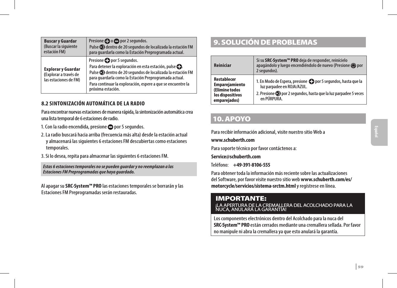 Buscar y Guardar (Buscar la siguiente estación FM) Presione + o - por 2 segundos.Pulse µ dentro de 20 segundos de localizada la estación FM para guardarla como la Estación Preprogramada actual.Explorar y Guardar (Explorar a través de las estaciones de FM) Presione + por 5 segundos.Para detener la exploración en esta estación, pulse +.Pulse µ dentro de 20 segundos de localizada la estación FM para guardarla como la Estación Preprogramada actual.Para continuar la exploración, espere a que se encuentre la próxima estación.8.2 SINTONIZACIÓN AUTOMÁTICA DE LA RADIOPara encontrar nuevas estaciones de manera rápida, la sintonización automática crea una lista temporal de 6 estaciones de radio.1. Con la radio encendida, presione - por 5 segundos.2.  La radio buscará hacia arriba (frecuencia más alta) desde la estación actual y almacenará las siguientes 6 estaciones FM descubiertas como estaciones temporales. 3.  Si lo desea, repita para almacenar las siguientes 6 estaciones FM.Estas 6 estaciones temporales no se pueden guardar y no reemplazan a las Estaciones FM Preprogramadas que haya guardado.Al apagar su SRC-System™ PRO las estaciones temporales se borrarán y las Estaciones FM Preprogramadas serán restauradas.9. SOLUCIÓN DE PROBLEMAS ReiniciarSi su SRC-System™ PRO deja de responder, reinícielo apagándolo y luego encendiéndolo de nuevo (Presione s por 2 segundos). Restablecer Emparejamiento (Elimine todos los dispositivos emparejados)1.  En Modo de Espera, presione  + por 5 segundos, hasta que la luz parpadee en ROJA/AZUL.2.   Presione µ por 2 segundos, hasta que la luz parpadee 5 veces en PÚRPURA.10. APOYOPara recibir información adicional, visite nuestro sitio Web awww.schuberth.comPara soporte técnico por favor contáctenos a:Service@schuberth.comTeléfono:  +49-391-8106-555Para obtener toda la información más reciente sobre las actualizaciones del Software, por favor visite nuestro sitio web www.schuberth.com/es/motorcycle/servicios/sistema-srctm.html y regístrese en línea.IMPORTANTE:¡LA APERTURA DE LA CREMALLERA DEL ACOLCHADO PARA LA NUCA, ANULARÁ LA GARANTÍA!Los componentes electrónicos dentro del Acolchado para la nuca del SRC-System™ PRO están cerrados mediante una cremallera sellada. Por favor no manipule ni abra la cremallera ya que esto anulará la garantía.SRCS Pro | 59Español