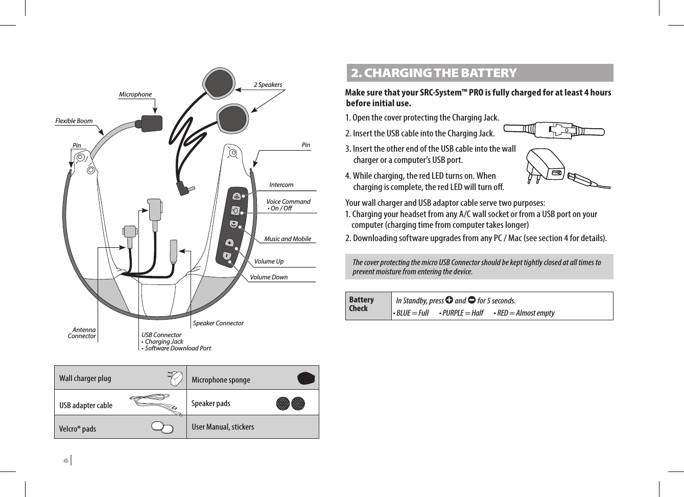 IntercomMusic and MobileVoice Command  • On / OVolume UpVolume DownAntenna Connector USB Connector• Charging Jack• Software Download PortSpeaker Connector2 SpeakersPin PinFlexible BoomMicrophoneWall charger plug Microphone spongeUSB adapter cable Speaker padsVelcro® pads  User Manual, stickers2. CHARGING THE BATTERYMake sure that your SRC-System™ PRO is fully charged for at least 4 hours before initial use.1. Open the cover protecting the Charging Jack.2. Insert the USB cable into the Charging Jack.3.  Insert the other end of the USB cable into the wall charger or a computer’s USB port.4.  While charging, the red LED turns on. When charging is complete, the red LED will turn o.Your wall charger and USB adaptor cable serve two purposes:1. Charging your headset from any A/C wall socket or from a USB port on your computer (charging time from computer takes longer)2. Downloading software upgrades from any PC / Mac (see section 4 for details).The cover protecting the micro USB Connector should be kept tightly closed at all times to prevent moisture from entering the device.Battery Check In Standby, press   and   for 5 seconds.• BLUE = Full   • PURPLE = Half   • RED = Almost empty6 | SRCS Pro
