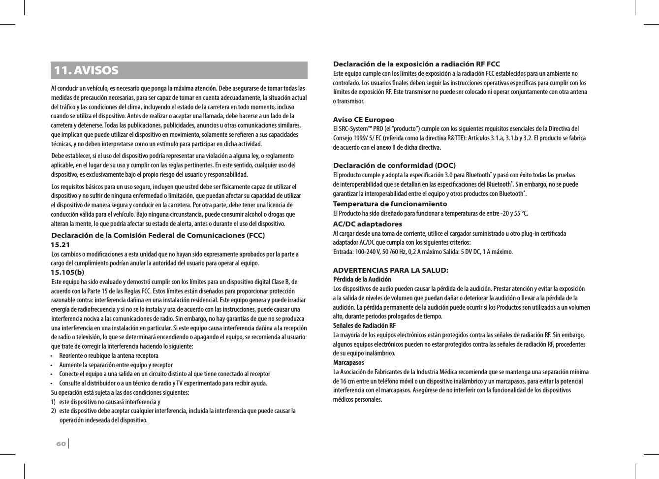 11. AVISOSAl conducir un vehículo, es necesario que ponga la máxima atención. Debe asegurarse de tomar todas las medidas de precaución necesarias, para ser capaz de tomar en cuenta adecuadamente, la situación actual del tráco y las condiciones del clima, incluyendo el estado de la carretera en todo momento, incluso cuando se utiliza el dispositivo. Antes de realizar o aceptar una llamada, debe hacerse a un lado de la carretera y detenerse. Todas las publicaciones, publicidades, anuncios u otras comunicaciones similares, que implican que puede utilizar el dispositivo en movimiento, solamente se reeren a sus capacidades técnicas, y no deben interpretarse como un estímulo para participar en dicha actividad. Debe establecer, si el uso del dispositivo podría representar una violación a alguna ley, o reglamento aplicable, en el lugar de su uso y cumplir con las reglas pertinentes. En este sentido, cualquier uso del dispositivo, es exclusivamente bajo el propio riesgo del usuario y responsabilidad.Los requisitos básicos para un uso seguro, incluyen que usted debe ser físicamente capaz de utilizar el dispositivo y no sufrir de ninguna enfermedad o limitación, que puedan afectar su capacidad de utilizar el dispositivo de manera segura y conducir en la carretera. Por otra parte, debe tener una licencia de conducción válida para el vehículo. Bajo ninguna circunstancia, puede consumir alcohol o drogas que alteran la mente, lo que podría afectar su estado de alerta, antes o durante el uso del dispositivo. Declaración de la Comisión Federal de Comunicaciones (FCC)15.21Los cambios o modicaciones a esta unidad que no hayan sido expresamente aprobados por la parte a cargo del cumplimiento podrían anular la autoridad del usuario para operar al equipo. 15.105(b) Este equipo ha sido evaluado y demostró cumplir con los límites para un dispositivo digital Clase B, de acuerdo con la Parte 15 de las Reglas FCC. Estos límites están diseñados para proporcionar protección razonable contra: interferencia dañina en una instalación residencial. Este equipo genera y puede irradiar energía de radiofrecuencia y si no se lo instala y usa de acuerdo con las instrucciones, puede causar una interferencia nociva a las comunicaciones de radio. Sin embargo, no hay garantías de que no se produzca una interferencia en una instalación en particular. Si este equipo causa interferencia dañina a la recepción de radio o televisión, lo que se determinará encendiendo o apagando el equipo, se recomienda al usuario que trate de corregir la interferencia haciendo lo siguiente:•   Reoriente o reubique la antena receptora•   Aumente la separación entre equipo y receptor•   Conecte el equipo a una salida en un circuito distinto al que tiene conectado al receptor•   Consulte al distribuidor o a un técnico de radio y TV experimentado para recibir ayuda.Su operación está sujeta a las dos condiciones siguientes:1)   este dispositivo no causará interferencia y2)  este dispositivo debe aceptar cualquier interferencia, incluida la interferencia que puede causar la operación indeseada del dispositivo.Declaración de la exposición a radiación RF FCCEste equipo cumple con los límites de exposición a la radiación FCC establecidos para un ambiente no controlado. Los usuarios nales deben seguir las instrucciones operativas especícas para cumplir con los límites de exposición RF. Este transmisor no puede ser colocado ni operar conjuntamente con otra antena o transmisor.Aviso CE EuropeoEl SRC-System™ PRO (el “producto”) cumple con los siguientes requisitos esenciales de la Directiva del Consejo 1999/ 5/ EC (referida como la directiva R&amp;TTE): Artículos 3.1.a, 3.1.b y 3.2. El producto se fabrica de acuerdo con el anexo II de dicha directiva.Declaración de conformidad (DOC)El producto cumple y adopta la especicación 3.0 para Bluetooth® y pasó con éxito todas las pruebas de interoperabilidad que se detallan en las especicaciones del Bluetooth®. Sin embargo, no se puede garantizar la interoperabilidad entre el equipo y otros productos con Bluetooth®.Temperatura de funcionamiento El Producto ha sido diseñado para funcionar a temperaturas de entre -20 y 55 °C.AC/DC adaptadores Al cargar desde una toma de corriente, utilice el cargador suministrado u otro plug-in certicada adaptador AC/DC que cumpla con los siguientes criterios:Entrada: 100-240 V, 50 /60 Hz, 0,2 A máximo Salida: 5 DV DC, 1 A máximo.ADVERTENCIAS PARA LA SALUD:Pérdida de la AudiciónLos dispositivos de audio pueden causar la pérdida de la audición. Prestar atención y evitar la exposición a la salida de niveles de volumen que puedan dañar o deteriorar la audición o llevar a la pérdida de la audición. La pérdida permanente de la audición puede ocurrir si los Productos son utilizados a un volumen alto, durante periodos prologados de tiempo.Señales de Radiación RFLa mayoría de los equipos electrónicos están protegidos contra las señales de radiación RF. Sin embargo, algunos equipos electrónicos pueden no estar protegidos contra las señales de radiación RF, procedentes de su equipo inalámbrico.MarcapasosLa Asociación de Fabricantes de la Industria Médica recomienda que se mantenga una separación mínima de 16 cm entre un teléfono móvil o un dispositivo inalámbrico y un marcapasos, para evitar la potencial interferencia con el marcapasos. Asegúrese de no interferir con la funcionalidad de los dispositivos médicos personales.60 | SRCS Pro