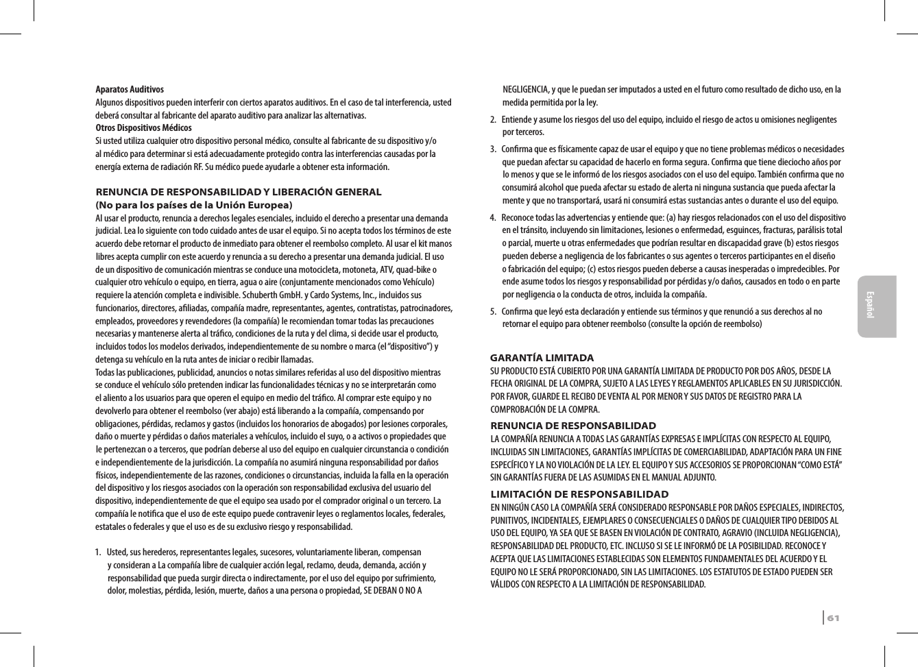 Aparatos AuditivosAlgunos dispositivos pueden interferir con ciertos aparatos auditivos. En el caso de tal interferencia, usted deberá consultar al fabricante del aparato auditivo para analizar las alternativas.Otros Dispositivos MédicosSi usted utiliza cualquier otro dispositivo personal médico, consulte al fabricante de su dispositivo y/o al médico para determinar si está adecuadamente protegido contra las interferencias causadas por la energía externa de radiación RF. Su médico puede ayudarle a obtener esta información.RENUNCIA DE RESPONSABILIDAD Y LIBERACIÓN GENERAL(No para los países de la Unión Europea)Al usar el producto, renuncia a derechos legales esenciales, incluido el derecho a presentar una demanda judicial. Lea lo siguiente con todo cuidado antes de usar el equipo. Si no acepta todos los términos de este acuerdo debe retornar el producto de inmediato para obtener el reembolso completo. Al usar el kit manos libres acepta cumplir con este acuerdo y renuncia a su derecho a presentar una demanda judicial. El uso de un dispositivo de comunicación mientras se conduce una motocicleta, motoneta, ATV, quad-bike o cualquier otro vehículo o equipo, en tierra, agua o aire (conjuntamente mencionados como Vehículo) requiere la atención completa e indivisible. Schuberth GmbH. y Cardo Systems, Inc., incluidos sus funcionarios, directores, aliadas, compañía madre, representantes, agentes, contratistas, patrocinadores, empleados, proveedores y revendedores (la compañía) le recomiendan tomar todas las precauciones necesarias y mantenerse alerta al tráco, condiciones de la ruta y del clima, si decide usar el producto, incluidos todos los modelos derivados, independientemente de su nombre o marca (el “dispositivo”) y detenga su vehículo en la ruta antes de iniciar o recibir llamadas. Todas las publicaciones, publicidad, anuncios o notas similares referidas al uso del dispositivo mientras se conduce el vehículo sólo pretenden indicar las funcionalidades técnicas y no se interpretarán como el aliento a los usuarios para que operen el equipo en medio del tráco. Al comprar este equipo y no devolverlo para obtener el reembolso (ver abajo) está liberando a la compañía, compensando por obligaciones, pérdidas, reclamos y gastos (incluidos los honorarios de abogados) por lesiones corporales, daño o muerte y pérdidas o daños materiales a vehículos, incluido el suyo, o a activos o propiedades que le pertenezcan o a terceros, que podrían deberse al uso del equipo en cualquier circunstancia o condición e independientemente de la jurisdicción. La compañía no asumirá ninguna responsabilidad por daños físicos, independientemente de las razones, condiciones o circunstancias, incluida la falla en la operación del dispositivo y los riesgos asociados con la operación son responsabilidad exclusiva del usuario del dispositivo, independientemente de que el equipo sea usado por el comprador original o un tercero. La compañía le notica que el uso de este equipo puede contravenir leyes o reglamentos locales, federales, estatales o federales y que el uso es de su exclusivo riesgo y responsabilidad. 1.   Usted, sus herederos, representantes legales, sucesores, voluntariamente liberan, compensan y consideran a La compañía libre de cualquier acción legal, reclamo, deuda, demanda, acción y responsabilidad que pueda surgir directa o indirectamente, por el uso del equipo por sufrimiento, dolor, molestias, pérdida, lesión, muerte, daños a una persona o propiedad, SE DEBAN O NO A NEGLIGENCIA, y que le puedan ser imputados a usted en el futuro como resultado de dicho uso, en la medida permitida por la ley.2.   Entiende y asume los riesgos del uso del equipo, incluido el riesgo de actos u omisiones negligentes por terceros.3.   Conrma que es físicamente capaz de usar el equipo y que no tiene problemas médicos o necesidades que puedan afectar su capacidad de hacerlo en forma segura. Conrma que tiene dieciocho años por lo menos y que se le informó de los riesgos asociados con el uso del equipo. También conrma que no consumirá alcohol que pueda afectar su estado de alerta ni ninguna sustancia que pueda afectar la mente y que no transportará, usará ni consumirá estas sustancias antes o durante el uso del equipo.4.   Reconoce todas las advertencias y entiende que: (a) hay riesgos relacionados con el uso del dispositivo en el tránsito, incluyendo sin limitaciones, lesiones o enfermedad, esguinces, fracturas, parálisis total o parcial, muerte u otras enfermedades que podrían resultar en discapacidad grave (b) estos riesgos pueden deberse a negligencia de los fabricantes o sus agentes o terceros participantes en el diseño o fabricación del equipo; (c) estos riesgos pueden deberse a causas inesperadas o impredecibles. Por ende asume todos los riesgos y responsabilidad por pérdidas y/o daños, causados en todo o en parte por negligencia o la conducta de otros, incluida la compañía.5.  Conrma que leyó esta declaración y entiende sus términos y que renunció a sus derechos al no retornar el equipo para obtener reembolso (consulte la opción de reembolso)GARANTÍA LIMITADASU PRODUCTO ESTÁ CUBIERTO POR UNA GARANTÍA LIMITADA DE PRODUCTO POR DOS AÑOS, DESDE LA FECHA ORIGINAL DE LA COMPRA, SUJETO A LAS LEYES Y REGLAMENTOS APLICABLES EN SU JURISDICCIÓN. POR FAVOR, GUARDE EL RECIBO DE VENTA AL POR MENOR Y SUS DATOS DE REGISTRO PARA LA COMPROBACIÓN DE LA COMPRA. RENUNCIA DE RESPONSABILIDADLA COMPAÑÍA RENUNCIA A TODAS LAS GARANTÍAS EXPRESAS E IMPLÍCITAS CON RESPECTO AL EQUIPO, INCLUIDAS SIN LIMITACIONES, GARANTÍAS IMPLÍCITAS DE COMERCIABILIDAD, ADAPTACIÓN PARA UN FINE ESPECÍFICO Y LA NO VIOLACIÓN DE LA LEY. EL EQUIPO Y SUS ACCESORIOS SE PROPORCIONAN “COMO ESTÁ” SIN GARANTÍAS FUERA DE LAS ASUMIDAS EN EL MANUAL ADJUNTO.LIMITACIÓN DE RESPONSABILIDADEN NINGÚN CASO LA COMPAÑÍA SERÁ CONSIDERADO RESPONSABLE POR DAÑOS ESPECIALES, INDIRECTOS, PUNITIVOS, INCIDENTALES, EJEMPLARES O CONSECUENCIALES O DAÑOS DE CUALQUIER TIPO DEBIDOS AL USO DEL EQUIPO, YA SEA QUE SE BASEN EN VIOLACIÓN DE CONTRATO, AGRAVIO (INCLUIDA NEGLIGENCIA), RESPONSABILIDAD DEL PRODUCTO, ETC. INCLUSO SI SE LE INFORMÓ DE LA POSIBILIDAD. RECONOCE Y ACEPTA QUE LAS LIMITACIONES ESTABLECIDAS SON ELEMENTOS FUNDAMENTALES DEL ACUERDO Y EL EQUIPO NO LE SERÁ PROPORCIONADO, SIN LAS LIMITACIONES. LOS ESTATUTOS DE ESTADO PUEDEN SER VÁLIDOS CON RESPECTO A LA LIMITACIÓN DE RESPONSABILIDAD.SRCS Pro | 61Español